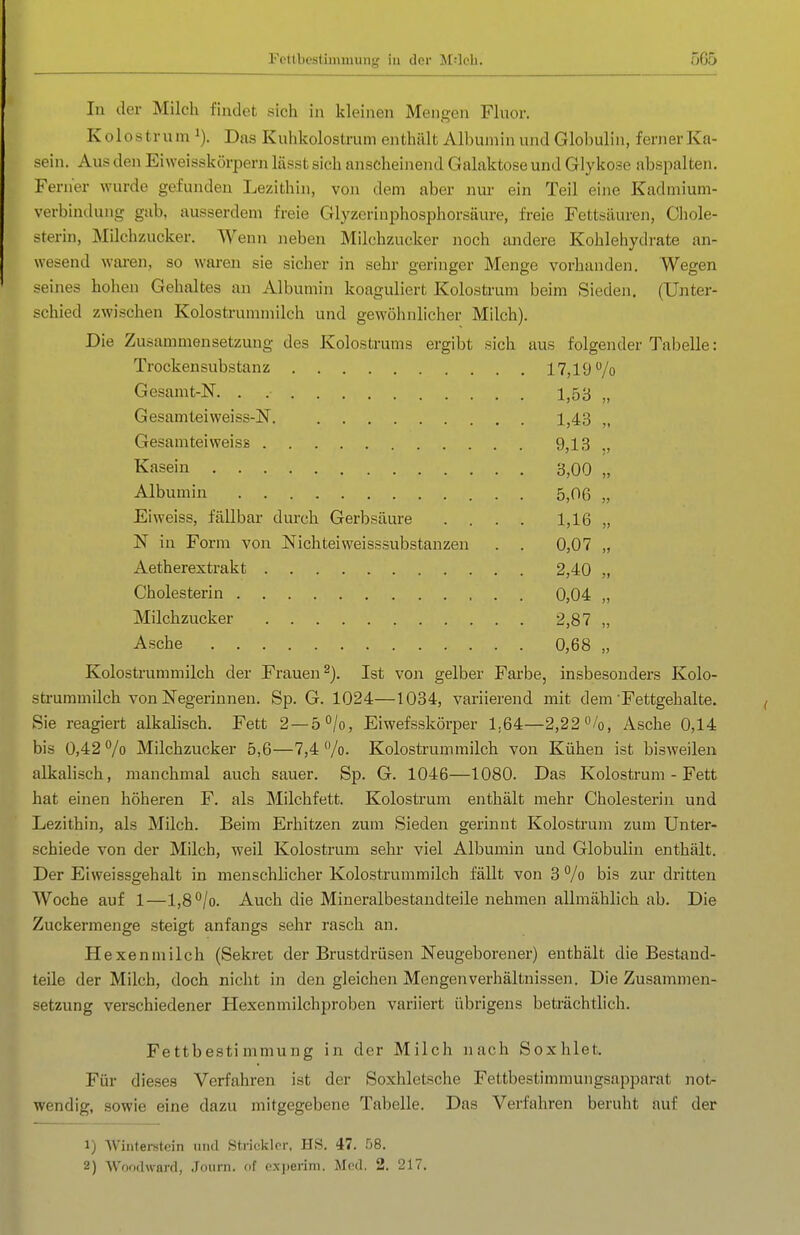 In der Milch findet sicli in kleinen Mengen Fluor. Kolostrum i). Das Kuhkolostrum enthält Albumin und Globulin, ferner Ka- sein. Aus den Eiweisskörpern lässt sich anscheinend Galaktose und Glykose abspalten. Ferner wurde gefunden Lezithin, von dem aber nur ein Teil eine Kadmium- verbindung gilb, ausserdem freie Glyzerinphosphorsäure, freie Fettsäuren, Chole- sterin, Milchzucker. Wenn Jieben Milchzucker noch andere Kohlehydrate an- wesend waren, so waren sie sicher in sehr geringer Menge vorhanden. Wegen seines hohen Gehaltes an Albumin koaguliert Kolostrum beim Sieden. (Unter- schied zwischen Kolostrummilch und gewöhnlicher Milch). Die Zusammensetzung des Kolostrums ergibt sich aus folgender Tabelle: Trockensubstanz 17,19 /o Gesamt-N. . 1,53 „ Gesamteiweiss-N. 1,43 „ Gesamteiweiss 9,13 ,, Kasein 3,00 „ Albumin 5,06 „ Eiweiss, fällbar durch Gerbsäure .... 1,16 „ N in Form von Nichteiweisssubstanzen . . 0,07 „ Aetherextrakt 2,40 „ Cholesterin 0,04 „ Milchzucker 2,87 „ Asche 0,68 „ Kolostrummilch der Frauen^). Ist von gelber Farbe, insbesouders Kolo- strummilch von Negerinnen. Sp. G. 1024—1034, variierend mit dem Fettgehalte. Sie reagiert alkalisch. Fett 2 —ö^/o, Eiwefsskörper 1,64—2,22 /o, Asche 0,14 bis 0,42 /o Milchzucker 5,6—7,4 /o- Kolostrum milch von Kühen ist bisweilen alkalisch, manchmal auch sauer. Sp. G. 1046—1080. Das Kolostrum - Fett hat einen höheren F. als Milchfett. Kolostrum enthält mehr Cholesterin und Lezithin, als Milch. Beim Erhitzen zum Sieden gerinnt Kolostrum zum Unter- schiede von der Milch, weil Kolostrum sehr viel Albumin und Globulin enthält. Der Eiweissgehalt in menschlicher Kolostrummilch fällt von 3 /o bis zur dritten Woche auf 1—l,8*^/o. Auch die Mineralbestandteile nehmen allmählich ab. Die Zuckermenge steigt anfangs sehr rasch an. Hexen milch (Sekret der Brustdrüsen Neugeborener) enthält die Bestand- teile der Milch, doch nicht in den gleichen Mengenverhältnissen. Die Zusammen- setzung verschiedener Hexenmilchproben variiert übrigens beträchtlich. Fettbestimmung in der Milch nach Soxhlet. Für dieses Verfahren ist der Soxhletsche Fettbestimmungsapparat not- wendig, sowie eine dazu mitgegebene Tabelle. Das Verfahren beruht auf der 1) Winterstein und Stricklcr, HS. 47. 58. 2) VVoodu-ard, .Tourn. of cxperini. Med. 2. 217.