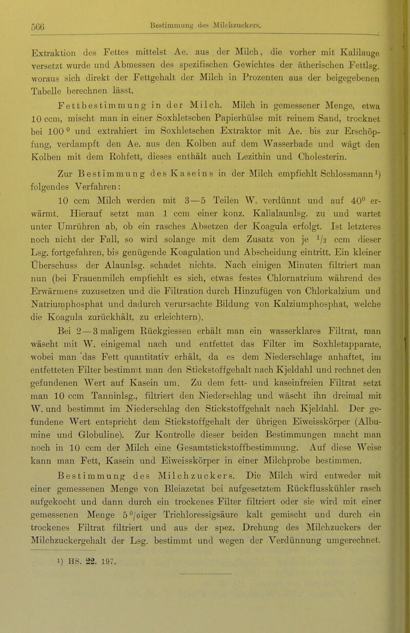5G6 Bestimmung des Milchzuckers. Extraktion des Fettes mittelst Ae. aus der Milch, die vorher mit Kalilauge versetzt wurde und Abmessen des spezifischen Gewichtes der ätherischen Fettlsg. woraus sich direiit der Fettgehalt der Milch in Prozenten aus der beigegebenen Tabelle berechnen lässt. Fettbestimmung in der Milch. Milch in gemessener Menge, etwa 10 ccm, mischt man in einer Soxhletschen Papierhülse mit reinem Sand, trocknet bei 100 und extrahiert im Soxhletschen Extraktor mit Ae. bis zur Erschöp- fung, verdampft den Ae. aus den Kolben auf dem Wasserbade und wägt den Kolben mit dem Rohfett, dieses enthält auch Lezithin und Cholesterin. Zur Bestimmung des Kaseins in der Milch empfiehlt Schlossmann folgendes Verfahren: 10 ccm Milch werden mit 3—5 Teilen W. verdünnt und auf 40*^ er- wärmt. Hierauf setzt man 1 ccm einer konz. Kalialaunlsg. zu und wartet unter Umrühren ab, ob ein rasches Absetzen der Koaguia erfolgt. Ist letzteres noch nicht der Fall, so wird solange mit dem Zusatz von je ^/s ccm dieser Lsg. fortgefahren, bis genügende Koagulation und Abscheidung eintritt. Ein kleiner Überschuss der Alaunlsg. schadet nichts. Nach einigen Minuten filtriert man nun (bei Frauenmilch empfiehlt es sich, etwas festes Chlornatrium während des Erwärmens zuzusetzen und die Filtration durch Hinzufügen von Chlorlialziuni und Natriumphosphat und dadurch verursachte Bildung von Kalziumphosphat, welche die Koaguia zurückhält, zu erleichtern). Bei 2—3 maligem Rüekgiessen erhält man ein wasserklares Filtrat, man wäscht mit W, einigemal nach und entfettet das Filter im Soxhletapparate, wobei man das Fett quantitativ erhält, da es dem Niederschlage anhaftet, im entfetteten Filter bestimmt man den Stickstoffgehalt nach Kjeldahl und rechnet den gefundenen Wert auf Kasein um. Zu dem fett- und kaseinfreien Filtrat setzt man 10 ccm Tanninlsg., filtriert den Niederschlag und wäscht ihn dreimal mit W. und bestimmt im Niederschlag den Stickstoffgehalt nach Kjeldahl. Der ge- fundene Wert entspricht dem Stickstoffgehalt der übrigen Eiweisskörper (Albu- mine und Globuline). Zur Kontrolle dieser beiden Bestimmungen macht man noch in 10 ccm der Milch eine Gesamtstickstoffbestimmung. Auf diese Weise kann man Fett, Kasein und Eiweisskörper in einer Milchprobe bestimmen. Bestimmung des Milchzuckers. Die Milch wird entweder mit einer gemessenen Menge von Bleiazetat bei aufgesetztem Rückflusskühler rasch aufgekocht und dann durch ein trockenes Filter filtriert oder sie wird mit einer gemessenen Menge 5°/oiger Trichloressigsäure kalt gemischt und durch ein trockenes Filtrat filtriert und aus der spez. Drehung des Milchzuckers der Milchzuckergehalt der Lsg. bestimmt und wegen der Verdünnung umgerechnet.