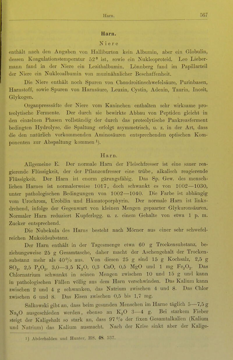 Hanl. Niere enthält nacli den Angaben von Halliburton kein Albumin, aber ein Globulin, dessen Koagulationsteniperatur 52 ist, sowie ein Nukleoproteid. Leo Lieber- niann fand in der Niere ein Lezithalbumin. Lönnberg fand im Papillarteil der Niere ein Nukleoalbumin von muzinälinlicher Beschaffenheit. Die Niere enthält noch Spuren von Chondroitinschwefelsäure, Purinbasen, Harnstoff, sowie Spuren von Harnsäure, Leuzin, Cystin, Adenin, Taurin, Inosit, Glykogen. Organpresssäfte der Niere vom Kaninchen enthalten sehr wirksame pro- teolytische Fermente. Der durch sie bewirkte Abbau von Peptiden gleicht in den einzelnen Phasen vollständig der durch das proteolytische Pankreasferment bedingten Hydrolyse, die Spaltung erfolgt asymmetrisch, u. z. in der Art, dass die den natürlich vorkommenden Aminosäuren entsprechenden optischen Kom- ponenten zur Abspaltung kommen Harn. Allgemeine E. Der noi'male Harn der Fleischfresser ist eine sauer rea- gierende Flüssigkeit, der der Pflanzenfresser eine trübe, alkalisch reagierende Flüssigkeit. Der Harn ist enorm gärungsfähig. Das Sp. Gew. des mensch- lichen Harnes ist normalerweise 1017, doch schwankt es von 1002—1030, unter pathologischen Bedingungen von 1002—1040. Die Farbe ist abhängig vom Urochrom, Urobilin und Hämatoporphyrin. Der normale Harn ist links- drehend, infolge der Gegenwart von kleinen Mengen gepaarter Glykuronsäuren. Normaler Harn reduziert Kupferlsgg. u. z. einem Gehalte von etwa 1 p. m. Zucker entsprechend. Die Nubekula des Harns besteht nach Mörner aus einer sehr schwefel- reichen Mukoidsubstanz. Der Harn enthält in der Tagesmenge etwa 60 g Trockensubstanz, be- ziehungsweise 25 g Gesamtasche, daher macht der Aschengehalt der Trocken- substanz mehr als 40^0 aus. Von diesen 25 g sind 15 g Kochsalz, 2,5 g SO3, 2,5 P2O5, 3,0—3,5 K2O, 0,3 CaO, 0,5 MgO und 1 mg FegOg. Das Chlornatrium schwankt in seinen Mengen zwischen 10 und 15 g und kann in pathologischen Fällen völlig aus dem Harn verschwinden. Das Kalium kann zwischen 2 und 4 g schwanken, das Natrium zwischen 4 und 8. Das Chlor zwischen 6 und 8. Das Eisen zwischen 0,5 bis 1,7 mg. Salkowski gibt an, dass beim gesunden Menschen im Harne täglich 5—7,5 g NagO au.sgeschieden werden, ebenso an KgO 3—4 g. Bei starkem Fieber steigt der Kaligehalt so stark an, dass 97 /o der fixen Gesamtalkalien (Kalium und Natrium) das Kalium ausmacht. Nach der Krise sinkt aber der Kalige- 1) Abilerhaldeii utul Huiitcr, HS. 48. 537.