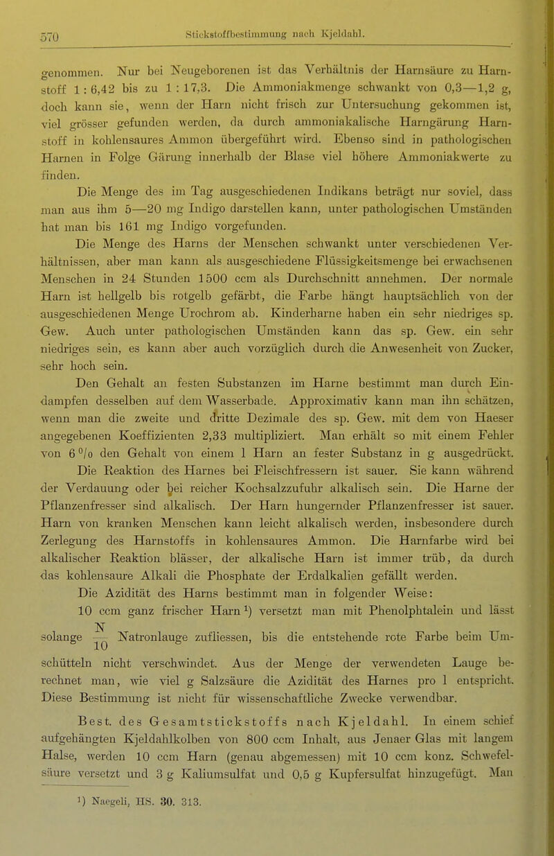 Stickstoffbestimmimg nach Kjeldahl. genommen. Nur bei Neugeborenen ist das Verhältnis der Harnsäure zu Harn- stoff 1: 6,42 bis zu 1 : 17,3- -Die Ammoniakmenge schwankt von 0,3—1,2 g, doch kann sie, wenn der Harn nicht frisch zur Untersuchung gekommen ist, viel grösser gefunden werden, da durch ummoniakalische Harngärung Harn- stoff in kohlensaures Amnion übergeführt wird. Ebenso sind in pathologischen Harnen in Folge Gärung innerhalb der Blase viel höhere Ammoniakwerte zu finden. Die Menge des im Tag ausgeschiedenen Indikans beträgt nur soviel, dass man aus ihm 5—20 mg Indigo darstellen kann, unter pathologischen Umständen hat man bis 161 mg Indigo vorgefunden. Die Menge des Harns der Menschen schwankt unter verschiedenen Ver- hältnissen, aber man kann als ausgeschiedene Flüssigkeitsmenge bei erwachsenen Menschen in 24 Stunden 1500 ccm als Durchschnitt annehmen. Der normale Harn ist hellgelb bis rotgelb gefärbt, die Farbe hängt hauptsächlich von der ausgeschiedenen Menge Urochrom ab. Kinderharne haben ein sehr niedriges sp. Oew. Auch unter pathologischen Umständen kann das sp. Gew. ein sehr niedriges sein, es kann aber auch vorzüglich durch die Anwesenheit von Zucker, sehr hoch sein. Den Gehalt an festen Substanzen im Harne bestimmt man durch Ein- dampfen desselben auf dem Wasserbade. Approximativ kann man ihn schätzen, wenn man die zweite und dritte Dezimale des sp. Gew. mit dem von Haeser angegebenen Koeffizienten 2,33 multipliziert. Man erhält so mit einem Fehler von 6^/0 den Gehalt von einem 1 Harn an fester Substanz in g ausgedrückt. Die Reaktion des Harnes bei Fleischfressern ist sauer. Sie kann wähi'end der Verdauung oder bei reicher Kochsalzzufuhr alkalisch sein. Die Harne der Pflanzenfresser sind alkalisch. Der Harn hungernder Pflanzenfresser ist sauer. Harn von kranken Menschen kann leicht alkalisch werden, insbesondere durch Zerlegung des Harnstoffs in kohlensaures Amnion. Die Harnfarbe wird bei alkalischer Reaktion blässer, der alkalische Harn ist immer trüb, da durch das kohlensaure Alkali die Phosphate der Erdalkalien gefällt werden. Die Azidität des Harns bestimmt man in folgender Weise: 10 ccm ganz frischer Harn ^) versetzt man mit Phenolphtalein und lässt N solange — Natronlauge zufliessen, bis die entstehende rote Farbe beim Um- schütteln nicht verschwindet. Aus der Menge der verwendeten Lauge be- rechnet man, wie viel g Salzsäure die Azidität des Harnes pro 1 entspricht. Diese Bestimmung ist nicht für wissenschaftliche Zwecke verwendbar. Best, des Gesamtstickstoffs nach Kjeldahl. In einem schief aufgehängten Kjeldahlkolben von 800 ccm Inhalt, aus Jenaer Glas mit langem Halse, werden 10 ccm Harn (genau abgemessen) mit 10 ccm kouz. Schwefel- säure versetzt und 3 g Kaliumsulfat und 0,5 g Kupfersulfat hinzugefügt. Man 1) Naegeli, HS. 30. 313.