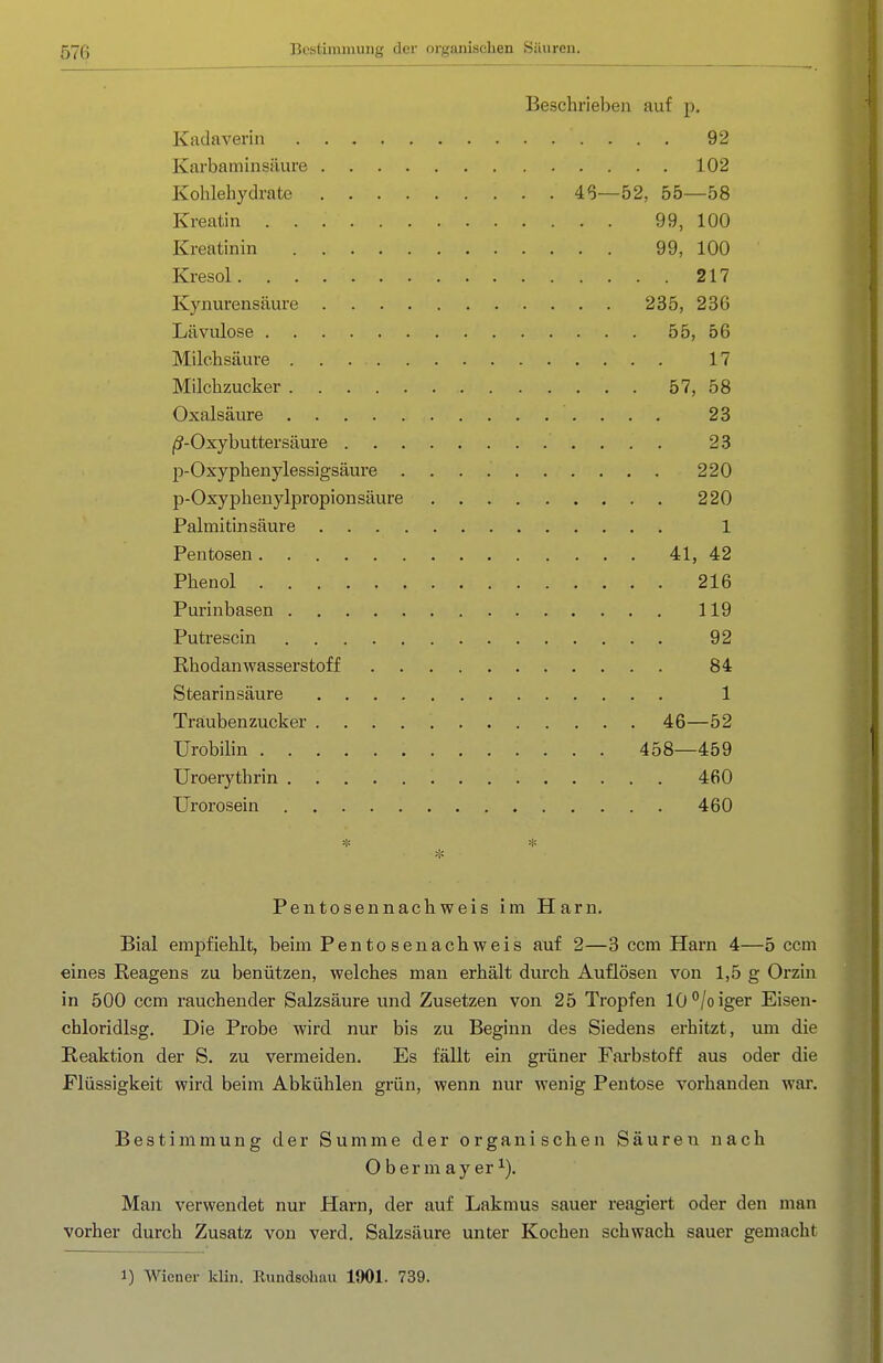 Beschrieben auf p. Kadaverin 92 Karbaminsilure 102 Kohlehydrate 4<3—52, 55—58 Kreatin 99, 100 Kreatinin 99, 100 Kresol 217 Kynurensäure 235, 236 Lävulose 55, 56 Milchsäure 17 Milchzucker 57, 58 Oxalsäure 23 ji?-Oxybuttersäure 23 p-Oxyphenylessigsäure 220 p-Oxyphenylpropionsäure 220 Palmitinsäure 1 Pentosen 41, 42 Phenol 216 Purinbasen 119 Putrescin 92 Rhodanwasserstoff 84 Stearinsäure 1 Traubenzucker 46—52 Urobilin 458—459 Uroerj'thrin 460 Urorosein 460 Pentosennachweis im Harn. Bial empfiehlt, beim Pentosenachweis auf 2—3 ccm Harn 4—5 ccm eines Reagens zu benützen, welches man erhält durch Auflösen von 1,5 g Orzin in 500 ccm rauchender Salzsäure und Zusetzen von 25 Tropfen 10°/oiger Eisen- chloridlsg. Die Probe wird nur bis zu Beginn des Siedens erhitzt, um die Reaktion der S. zu vermeiden. Es fällt ein grüner Farbstoff aus oder die Flüssigkeit wird beim Abkühlen grün, wenn nur wenig Pentose vorhanden war. Bestimmung der Summe der organischen Säuren nach Obermayer^). Man verwendet nur Harn, der auf Lakmus sauer reagiert oder den man vorher durch Zusatz von verd. Salzsäure unter Kochen schwach sauer gemacht 1) Wiener kHn. Rundsoliau 1901. 739.