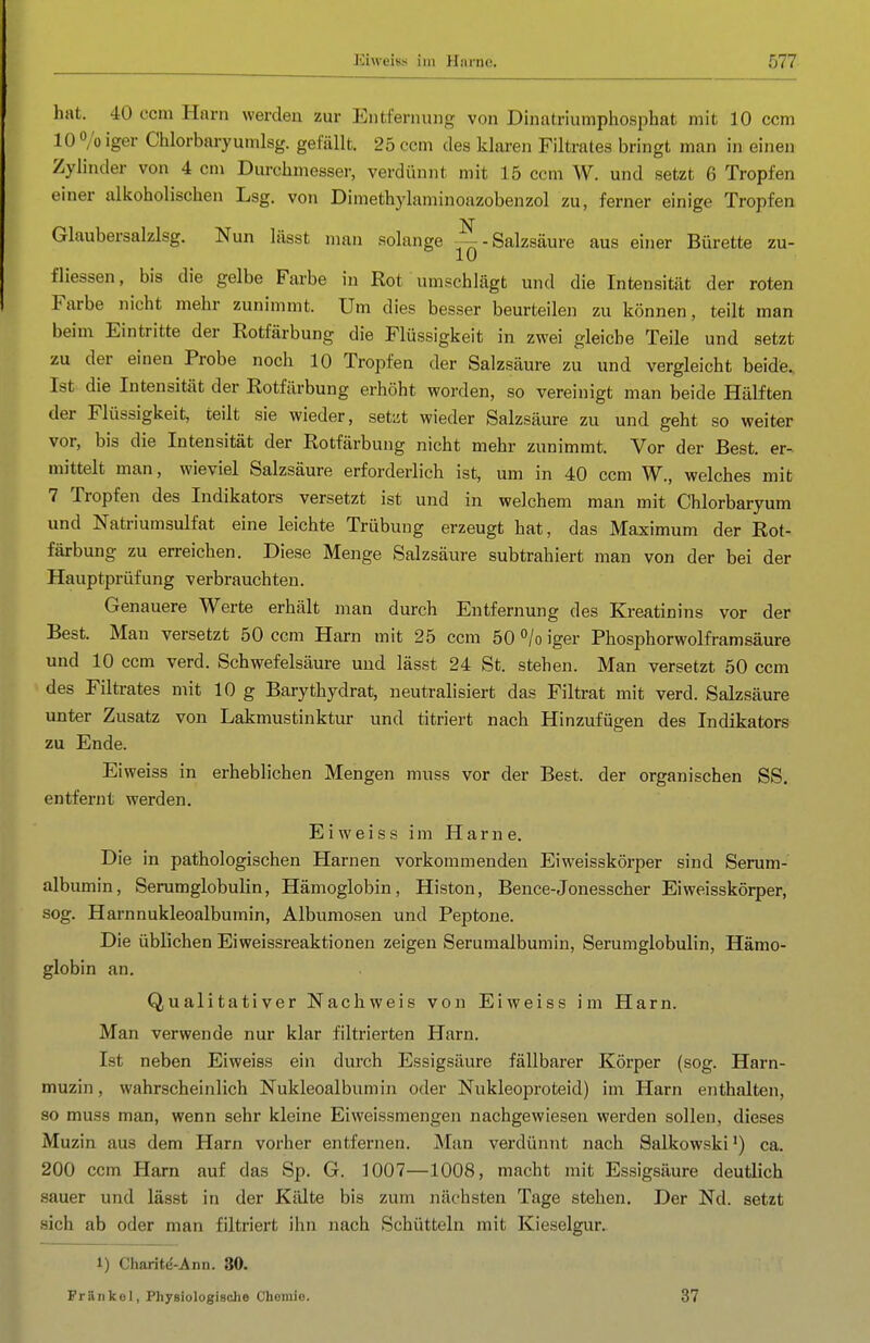 hat. 40 com Harn werden zur Entfernung von Dinatriumphosphat mit 10 ccm 10 o/o iger Chlorbaryumlsg. gefällt. 25 ccm des klaren Filtrates bringt man in einen Zylinder von 4 cm Durchmesser, verdünnt mit 15 ccm W. und setzt 6 Tropfen einer alkoholischen Lsg. von Dimethylaminoazobenzol zu, ferner einige Tropfen Glaubersalzlsg. Nun lässt man solange —-Salzsäure aus einer Bürette zu- fliessen, bis die gelbe Farbe in Rot umschlägt und die Intensität der roten Farbe nicht mehr zunimmt. Um dies besser beurteilen zu können, teilt man beim Eintritte der Rotfärbung die Flüssigkeit in zwei gleiche Teile und setzt zu der einen Probe noch 10 Tropfen der Salzsäure zu und vergleicht beide.. Ist die Intensität der Rotfärbung erhöht worden, so vereinigt man beide Hälften der Flüssigkeit, teilt sie wieder, setzt wieder Salzsäure zu und geht so weiter vor, bis die Intensität der Rotfärbung nicht mehr zunimmt. Vor der Best, er- mittelt man, wieviel Salzsäure erforderlich ist, um in 40 ccm W., welches mit 7 Tropfen des Indikators versetzt ist und in welchem man mit Chlorbaryum und Natriumsulfat eine leichte Trübung erzeugt hat, das Maximum der Rot- färbung zu erreichen. Diese Menge Salzsäure subtrahiert man von der bei der Hauptprüfung verbrauchten. Genauere Werte erhält man durch Entfernung des Kreatinins vor der Best. Man versetzt 50 ccm Harn mit 25 ccm 50 °/o iger Phosphorwolfram säure und 10 ccm verd. Schwefelsäure und lässt 24 St. stehen. Man versetzt 50 ccm des Filtrates mit 10 g Barythydrat, neutralisiert das Filtrat mit verd. Salzsäure unter Zusatz von Lakmustinktur und titriert nach Hinzufügen des Indikators zu Ende. Eiweiss in erheblichen Mengen muss vor der Best, der organischen SS. entfernt werden. Eiweiss im Harne. Die in pathologischen Harnen vorkommenden Eiweisskörper sind Serum- albumin, Serumglobulin, Hämoglobin, Histon, Bence-Jonesscher Eiweisskörper, sog. Harnnukleoalbumin, Albumosen und Peptone. Die üblichen Eiweissreaktionen zeigen Serumalbumin, Serumglobulin, Hämo- globin an. Qualitativer Nachweis von Eiweiss im Harn. Man verwende nur klar filtrierten Harn. Ist neben Eiweiss ein durch Essigsäure fällbarer Körper (sog. Harn- muzin, wahrscheinlich Nukleoalbumin oder Nukleoproteid) im Harn enthalten, so muss man, wenn sehr kleine Eiweissmengen nachgewiesen werden sollen, dieses Muzin aus dem Harn vorher entfernen. Man verdünnt nach Salkowski') ca. 200 ccm Harn auf das Sp. G. 1007—1008, macht mit Essigsäure deutlich sauer und lässt in der Kälte bis zum nächsten Tage stehen. Der Nd. setzt sich ab oder man filtriert ihn nach Schütteln mit Kieselgur. 1) Charitd-Ann. 30. Friinkol, Physiologische Chemie. 37