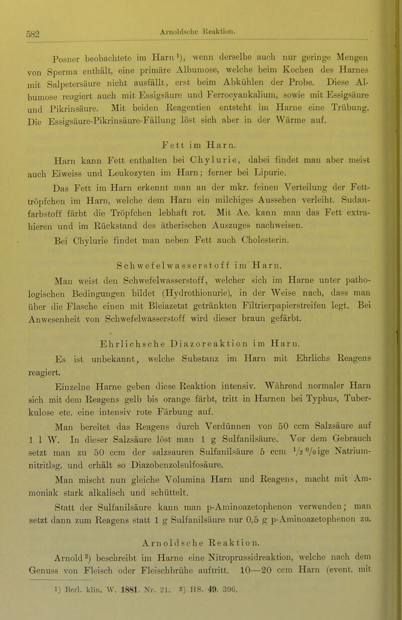 Arnoldsclic ileaktion. Posner beobachtete im Harn i), wenn derselbe auch nur geringe Mengen von Sperma enthält, eine primäre Albumose, welche beim Kochen des Harnes mit Salpetersäure nicht ausfällt, erst beim Abkühlen der Probe. Diese Al- bumose reagiert auch mit Essigsäure und Ferrocyankalium, sowie mit Essigsäure und Pikrinsäure. Mit beiden Reagentien entsteht im Harne eine Trübung. Die Essigsäure-Pikrinsäure-Fällung löst sich aber in der Wärme auf. Fett im Harn. Harn kann Fett enthalten bei Chylurie, dabei findet man aber meist auch Eiweiss und Leukozyten im Harn; ferner bei Lipurie. Das Fett im Harn erkennt man an der mkr. feinen Verteilung der Fett- tröpfchen im Harn, welche dem Harn ein milchiges Aussehen verleiht. Sudan- farbstoff färbt die Tröpfchen lebhaft rot. Mit Ae. kann man das Fett extra- hieren und im Rückstand des ätherischen Auszuges nachweisen. Bei Chylurie findet man neben Fett auch Cholesterin. Schwefelwasserstoff im'Harn. Man weist den Schwefelwasserstoff, welcher sich im Harne unter patho- logischen Bedingungen bildet (Hydrothionurie), in der Weise nach, dass man über die Flasche einen mit Bleiazetat getränkten Filtrierpapierstreifen legt. Bei Anwesenheit von Schwefelwasserstoff wird dieser braun gefärbt. Ehrlichsche Diazoreaktion im Harn. Es ist unbekannt, welche Substanz im Harn mit Ehrlichs Reagens reagiert. Einzelne Harne geben diese Reaktion intensiv. Während normaler Harn sich mit dem Reagens gelb bis orange färbt, tritt in Harnen bei Typhus, Tuber- kulose etc. eine intensiv rote Färbung auf. Man bereitet das Reagens durch Verdünnen von 50 ccm Salzsäure auf 1 1 W. In dieser Salzsäure löst man 1 g Sulfanilsäure. Vor dem Gebrauch setzt man zu 50 ccm der salzsauren Sulfanilsäure 5 ccm Va Vo ige Natrium- nitritlsg. und erhält so Diazobenzolsulfosäure. Man mischt nun gleiche Volumina Harn und Reagens, macht mit Am- moniak stark alkalisch und schüttelt. Statt der Sulfanilsäure kann man p-Aminoazetophenon verwenden; man setzt dann zum Reagens statt 1 g Sulfanilsäure nur 0,5 g p-Aminoazetophenon zu. Arnoldsche Reaktion, Arnold ^) beschreibt im Harne eine Nitroprussidreaktioji, welche nach dem Genuss von Fleisch oder Fleischbrühe auftritt. 10—20 ccm Harn (event. mit 3) Bei-1. klin. W. 1881. Nr. 21. 2) HS. 49. 39Ü.