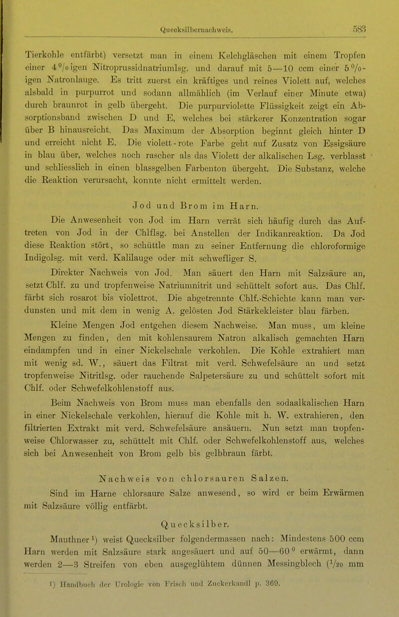 Quecksilbernachweis. Tierkohle entfärbt) versetzt man in einem Kelchgläschen mit einem Tropfen einer 40/0 igen Nitroprussidnatriumlsg. und darauf mit 5—10 ccm einer 5 bö- igen Natronlauge. Es tritt zuerst ein kräftiges und reines Violett auf, welches alsbald in purpurrot und sodann allmählich (im Verlauf einer Minute etwa) durch braunrot in gelb übergeht. Die purpurviolette Flüssigkeit zeigt ein Ab- sorptionsband zwischen D und E, welches bei stärkerer Konzentration sogar über B hinausreicht. Das Maximum der Absorption beginnt gleich hinter D und erreicht nicht E. Die violett-rote Farbe geht auf Zusatz von Essigsäure in blau über, welches noch rascher als das Violett der alkalischen Lsg. verblasst und schliesslich in einen blassgelben Färbenton übergeht. Die Substanz, welche die Reaktion verursacht, konnte nicht ermittelt werden. Jod und Brom im Harn. Die Anwesenheit von Jod im Harn verrät sich häufig durch das Auf- treten von Jod in der Chlflsg. bei Anstellen der Indikanreaktion. Da Jod diese Reaktion stört, so schüttle man zu seiner Entfernung die chloroformige Indigolsg. mit verd. Kalilauge oder mit schwefliger S. Direkter Nachweis von Jod. Man säuert den Harn mit Salzsäure an, setzt Chlf. zu und tropfenweise Natriumnitrit und schüttelt sofort aus. Das Chlf. färbt sich rosai'ot bis violettrot. Die abgetrennte Chlf.-Schichte kann man ver- dunsten und mit dem in wenig A. gelösten Jod Stärkekleister blau färben. Kleine Mengen Jod entgehen diesem Nachweise. Man muss, um kleine Mengen zu finden, den mit kohlensaurem Natron alkalisch gemachten Harn eindampfen und in einer Nickelschale verkohlen. Die Kohle extrahiert man mit wenig sd. W., säuert das Filtrat mit verd. Schwefelsäure an und setzt tropfenweise Nitritlsg. oder rauchende Salpetersäure zu und schüttelt sofort mit Chlf. oder Schwefelkohlenstoff aus. Beim Nachweis von Brom muss man ebenfalls den sodaalkalischen Harn in einer Nickelschale verkohlen, hierauf die Kohle mit h. W. extrahieren, den filtrierten Extrakt mit verd. Schwefelsäure ansäuern. Nun setzt mau tropfen- weise Chlorwasser zu, schüttelt mit Chlf. oder Schwefelkohlenstoff aus, welches sich bei Anwesenheit von Brom gelb bis gelbbraun färbt. Nachweis von chlorsauren Salzen. Sind im Harne chlorsaure Salze anwesend, so wird er beim Erwärmen mit Salzsäure völlig entfärbt. Quecksilber. Mauthner^) weist Quecksilber folgendermassen nach: Mindestens 500 ccm Harn werden mit Salzsäure stark angesäuert und auf 50—60*^ erwärmt, dann werden 2—3 Streifen von eben ausgeglühtem dünnen Messingblech (V20 mm I) nandbuoli der Urologie von Frisuli und Zuckcrkandl ]). .369.