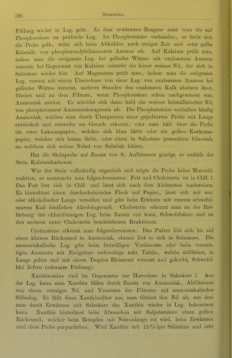 58G Ilai-Dsteine. Fällung wieder in Lsg. geht. Zu dem erwärmten Reagens setzt man die auf Pbosphorsäure zu prüfende Lsg. Ist Phosphorsäure vorhanden, so färbt sich die Probe gelb, trübt sich beim Abkühlen nach einiger Zeit und setzt gelbe Kristalle von phosphormolybdänsaurem Ammon ab. Auf Kalzium prüft man, indem man die essigsaure Lsg. bei gelinder Wärme mit oxalsaurem Ammon versetzt, bei Gegenwart von Kalzium entsteht ein feiner weisser Nd., der sich in Salzsäure wieder löst. Auf Magnesium prüft man, indem man die essigsaure Lsg. vorerst mit einem Überschuss von einer Lsg. von oxalsaurem Ammon bei gelinder Wärme versetzt, mehrere Stunden den Oxalsäuren Kalk absitzen lässt, filtriert und zu dem Filtrate, wenn Phosphorsäure schon nachgewiesen Avar, Ammoniak zusetzt. Es scheidet sich dann bald ein weisser kristallinischer Nd. von phosphorsaurer Ammoniakmagnesia ab. Die Phosphatsteine enthalten häufig Ammoniak, welches man durch Übergiessen einer gepulverten Probe mit Lauge entwickelt und entweder am Geruch erkennt, oder man' hält über die Probe ein rotes Lakmuspapier, welches sich blau färbt oder ein gelbes Kurkuma- papier, welches sich braun färbt, oder einen in Salzsäure getauchten Glasstab, an welchem sich weisse Nebel von Salmiak bilden. Hat die Steinprobe auf Zusatz von S. Aufbrausen gezeigt, so enthält der Stein Kalziumkarbonat. War der Stein vollständig organisch und zeigte die Probe keine Murexid- reaktion, so untersucht man folgendermassen: Fett und Cholesterin ist in Chlf. 1. Das Fett löst sich in Chlf. und lässt sich nach dem Abdunsten nachweisen. Es hinterlässt einen durchscheinenden Fleck auf Papier, lässt sich mit wss. oder alkoholischer Lauge verseifen und gibt beim Erhitzen mit saurem schwefel- saurem Kali deutlichen Akroleingeruch. Cholesterin erkennt man an der Rot- färbung der Chloroform igen Lsg. beim Zusatz von konz. Schwefelsäure und an den anderen unter Cholesterin beschriebenen Reaktionen. Cystinsteine erkennt man folgendermassen: Das Pulver löst sich bis auf einen kleinen Rückstand in Ammoniak, ebenso löst es sich in Salzsäure. Die ammoniakalische Lsg. gibt beim freiwilligen Verdunsten oder beim vorsich- tigen Ansäuern mit Essigsäure sechsseitige mkr. Tafeln, welche abfiltriert, in Lauge gelöst und mit einem Tropfen Bleiazetat versetzt und gekocht, Schwefel- blei liefern (schwarze Färbung). Xanthinsteine sind im Gegensatze zur Harnsäure in Salzsäure 1. Aus der Lsg. kann man Xanthin fällen durch Zusatz von Ammoniak, Ab filtrieren von einem etwaigen Nd. und Versetzen des Filtrates mit ammoniakalischer Silberlsg. Es fällt dann Xanthinsilber aus, man filtriert den Nd. ab, aus dem man durch Erwärmen mit Salzsäure das Xanthin wieder in Lsg. bekommen kann. Xanthin hinterlässt beim Abrauchen mit Salpetersäure einen gelben Rückstand, welcher beim Betupfen mit Natronlauge rot wird, beim Erwärmen wird diese Probe purpurfarben. Wird Xanthin mit 15 Voiger Salzsäure und sehr