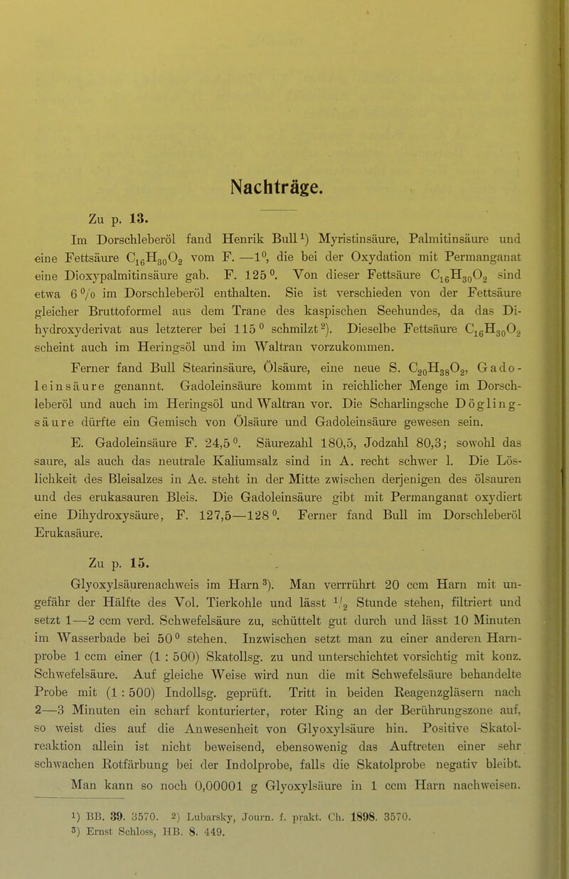 Nachträge. Zu p. 13. Im Dorschleberöl fand Henrik Bull^) Myristinsäure, Palmitinsäure und eine Fettsäure CigUgoOg vom F. —1, die bei der Oxydation mit Permanganat eine Dioxypalmitinsäiu'e gab. F. 125*', Von dieser Fettsäure CigH3o02 sind etwa 6 ^/o im Dorschleberöl enthalten. Sie ist verschieden von der Fettsäui-e gleicher Bruttoformel aus dem Trane des kaspischen Seehundes, da das Di- hydroxyderivat aus letzterer bei 115 schmilzt^). Dieselbe Fettsäure Cj^ßü^QÖ^ scheint auch im Heringsöl und im Waltran vorzukommen. Ferner fand Bull Stearinsäure, Ölsäure, eine neue S. CaoHggOa, Gado- leinsäure genannt. Gadoleinsäure kommt in reichlicher Menge im Dorsch- leberöl und auch im Heringsöl und Waltran vor. Die Scharlingsche D ö g 1 i n g - säure dürfte ein Gemisch von Ölsäure und Gadoleinsäure gewesen sein, E. Gadoleinsäure F. 24,5. Säurezahl 180,5, Jodzahl 80,3; sowohl das saure, als auch das neutrale Kaliumsalz sind in A. recht schwer 1. Die Lös- lichkeit des Bleisalzes in Ae. steht in der Mitte zwischen derjenigen des Ölsäuren und des erukasauren Bleis. Die Gadoleinsäure gibt mit Permanganat oxydiert eine Dihydroxysäure, F, 127,5—128°. Ferner fand Bull im Dorschleberöl Erukasäure. Zu p. 15. Glyoxylsäurenachweis im Harn Man verrrührt 20 ccm Harn mit un- gefähr der Hälfte des Vol. Tierkohle und lässt ^/g Stunde stehen, filtriert und setzt 1—2 ccm verd. Schwefelsäure zu, schüttelt gut durch und lässt 10 Minuten im Wasserbade bei 50stehen. Inzwischen setzt man zu einer andei'en Harn- probe 1 ccm einer (1 : 500) SkatoUsg. zu und unterschichtet vorsichtig mit kouz. Schwefelsäure. Auf gleiche Weise wird nun die mit Schwefelsäure behandelte Probe mit (1 : 500) IndoUsg. geprüft. Tritt in beiden Reagenzgläsern nach 2—3 Minuten ein scharf konturierter, roter Ring an der Berührungszone auf, so weist dies auf die Anwesenheit von Glyoxylsäure hin. Positive Skatol- reaktion allein ist nicht beweisend, ebensowenig das Auftreten einer sehr schwachen Rotfärbung bei der Indolprobe, falls die Skatolprobe negativ bleibt. Man kann so noch 0,00001 g Glyoxylsäure in 1 ccm Harn nachweisen. 1) BB. 39. 3570. 2) Lubarsky, Journ. f. prakt. Ch. 1898. 3570.