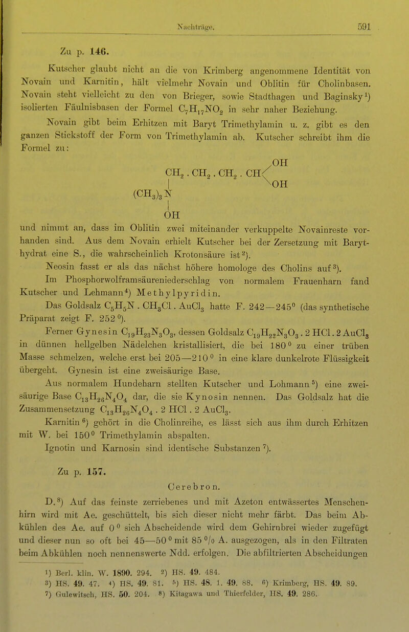 Zu p. 146. Kutscher glaubt nicht au die von Krimberg angenommene Identität von Novain und Karnitin, hält vielmehr Novain und Oblitin für Cholinbasen. Novain steht vielleicht zu den von Brieger, sowie Stadthagen und Baginsky^) isolierten Fäulnisbasen der Formel CvHi^NOg in sehr naher Beziehung. Novain gibt beim Erhitzen mit Baryt Trimethylamin u. z. gibt es den ganzen Stickstoff der Form von Trimetliylamin ab. Kutscher schreibt ihm die Formel zu: /OH CHg. CHg. CHg. CH< I \0H (CH3)3N I OH und nimmt an, dass im Oblitin zwei miteinander verkuppelte Novainreste vor- handen sind. Aus dem Novain erhielt Kutscher bei der Zersetzung mit Baryt- hydrat eine S., die wahrscheinlich Krotonsäure ist 2). Neosin fasst er als das nächst höhere homologe des Cholins auf 3). Im Phosphorwolframsäureniederschlag von normalem Frauenharn fand Kutscher und Lehmann*) Methylpyridin. Das Goldsalz C5H5N . CH3CI. AuClg hatte F. 242 — 245 (das synthetische Präparat zeigt F. 252). Ferner Gynesin CjgHggNgOg, dessen Goldsalz C19H23N3O3. 2 HCl. 2 AuClg in dünnen hellgelben Nädelchen kristallisiert, die bei 180 zu einer trüben Masse schmelzen, welche erst bei 205—210 in eine klare dunkelrote Flüssigkeit übergeht. Gynesin ist eine zweisäurige Base. Aus normalem Hundeharn stellten Kutscher und Lohmann ^) eine zwei- säurige Base C13H26N4O4 dar, die sie Kynosin nennen. Das Goldsalz hat die Zusammensetzung C^gHagN^O^ . 2 HCl. 2 AUCI3. Karnitin ^) gehört in die Choünreihe, es lässt sich aus ihm durch Erhitzen mit W. bei 150° Trimethylamin abspalten. Ignotin und Karnosin sind identische Substanzen ''). Zu p. 157. Cerebron. D,^) Auf das feinste zerriebenes und mit Azeton entwässertes Menschen- hirn wird mit Ae. geschüttelt, bis sich dieser nicht mehr färbt. Das beim Ab- kühlen des Ae. auf 0 sich Abscheidende wird dem Gehirnbrei wieder zugefügt und dieser nun so oft bei 45—50 mit 85 /o A. ausgezogen, als in den Filtraten beim Abkühlen noch nennenswerte Ndd. erfolgen. Die abfiltrierten Abscheidungeu 1) Bcrl. klin. W. 1890. 294. 2) HS. 49. 484. 3) HS. 49. 47. *) HS, 49. 81. ^) HS. 48. 1. 49. 88. fi) Krimberg, HS. 49. 89. 7) «ulewitsch, HS. 60. 204. 8) Kitagawa uml Thieifcklor, US. 49. 28G.