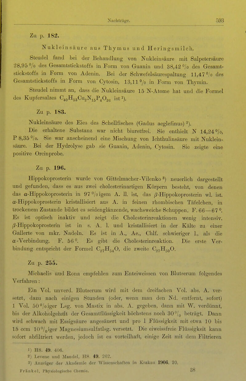 Zu p. 182, Nukleinsäure aus Thymus und Heringsmilch. Steudel fand bei der Behandlung von Nukleinsäure mit Salpetersäure 28,95 /o des Gesamtstickstoffs in Form von Guanin und 38,42 «/o des Gesamt- stickstoffs in Form von Adenin. Bei der Schwefelsäurespaltung 11,47 ^/o des Gesamtstickstoffs in Form von Cytosin, 13,11 »/o in Form von Thymin. Steudel nimmt an, dass die Nukleinsäure 15 N-Atome hat und die Formel des Kupfersalzes C^oHsgCugNisP^Gaß ist^). Zu p. 183. Nukleinsäure des Eies des Schellfisches (Gadus aeglefinus) 2). Die erhaltene Substanz war nicht biuretfrei. Sie enthielt N 14,24 0/0, P 8,35 °/o. Sie war anscheinend eine Mischung von Ichthulinsäure mit Nuklein- säure. Bei der Hydrolyse gab sie Guanin, Adenin, Cytosin. Sie zeigte eine positive Orcinprobe. Zu p. 196. Hippokoprosterin wm-de von Gittelmacher-Vilenko neuerlich dargestellt und gefunden, dass es aus zwei cholesterinartigen Körpern besteht, von denen das a-Hippokoprosterin in 9T^Ioigem A. 11. ist, das /^-Hippokoprosterin wl. ist. a-Hippokoprosterin kristallisiert aus A. in feinen rhombischen Täfelchen, in trockenem Zustande bildet es seidenglänzende, wachsweiche Schuppen. F. 66—67 Es ist optisch inaktiv und zeigt die Cholesterinreaktionen wenig intensiv. (S-Hippokoprosterin ist in s. A. 1. und kristallisiert in der Kälte zu einer Gallerte von mkr. Nadeln. Es ist in A., Ae., Chlf. schwieriger 1., als die a-Verbindung. F. 56. Es gibt die Cholesterinreaktion. Die erste Ver- bindung entspricht der Formel Cg^Hg^O, die zweite Cp^HgoO. Zu p. 255. Michaelis uud Rena empfehlen zum Enteiweissen von Blutserum folgendes Verfahren: Ein Vol. unverd. Blutserum Avird mit dem dreifachen Vol. abs. A. ver- setzt, dazu nach einigen Stunden (oder, wenn man den Nd. entfernt, sofort) 1 Vol. 50''/oiger Lsg. von Mastix in abs. A. gegeben, dann mit W. verdünnt, bis der Alltoholgeha:lt der Gesamtflüssigkeit höchstens noch 30/o beträgt. Dann wird schwach mit Essigsäure angesäuert und pro 1 Flüssigkeit mit etwa 10 bis 15 ccm 10°/(,iger Magnesiumsulfatlsg. versetzt. Die eiweissfreie Flüssigkeit kann sofort abfiltriert werden, jedoch ist es vorteilhaft, einige Zeit mit dem Filtrieren 1) HS. 4«. 406. 2) Levene und Mandel, HS. 49. 2G2. 3) Anzeiger der Akiuleniio der Wissenschaften in Krakau 1906. 20. Fränkol, Physiologische Chemie. 38