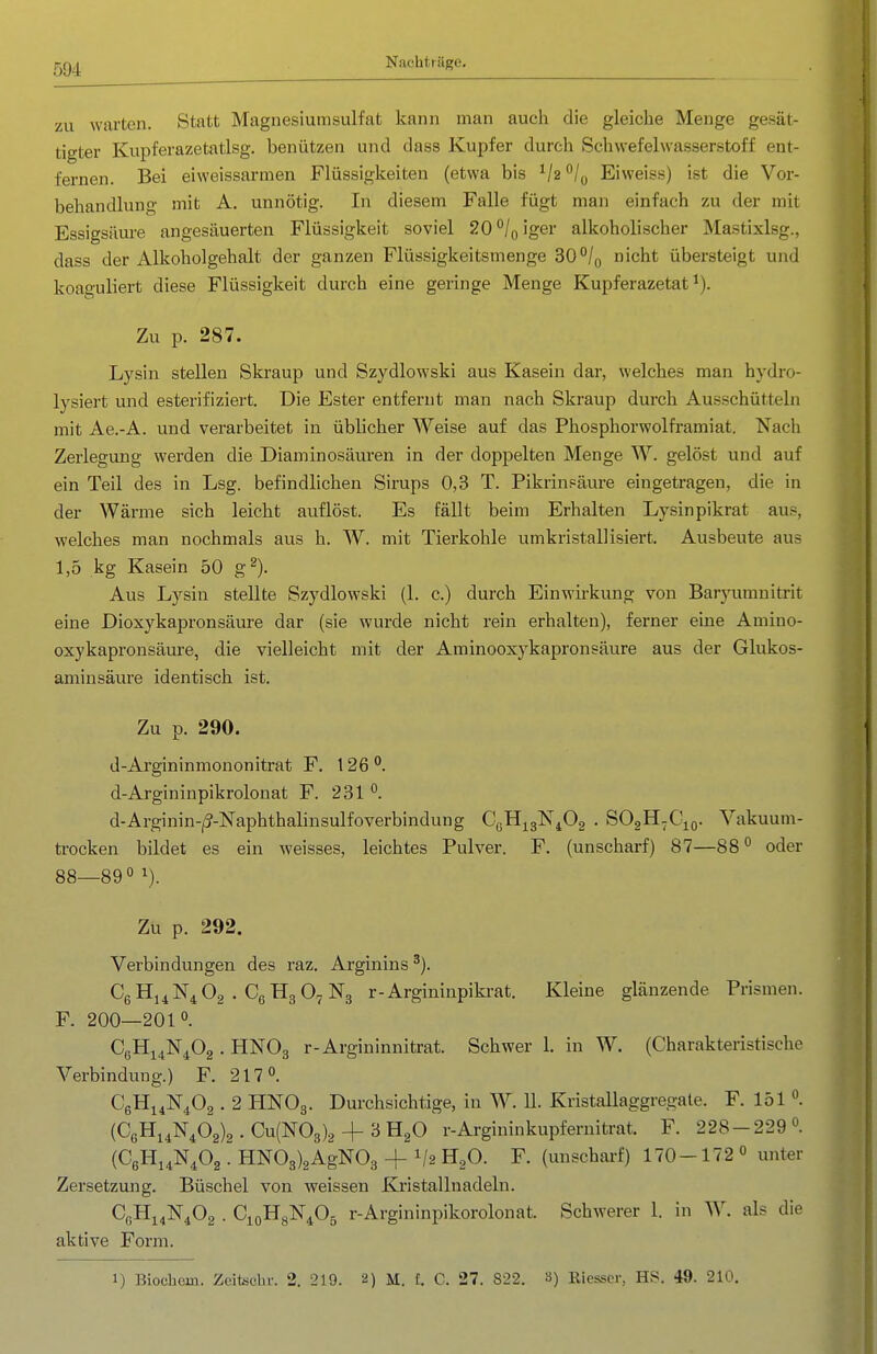 zu warten. Statt Magnesiumsulfat kann man auch die gleiche Menge gesät- tigter Kupferazetatlsg. benützen und dass Kupfer durch Schw'efelwasserstoff ent- fernen. Bei eiweissarmen Flüssigkeiten (etwa bis ^/(, Eiweiss) ist die Vor- behandlung mit A. unnötig. In diesem Falle fügt man einfach zu der mit Essigsäure angesäuerten Flüssigkeit soviel 20 /q iger alkoholischer Mastixlsg., dass der Alkoholgehalt der ganzen Flüssigkeitsmenge 30°/o nicht übersteigt und koaguliert diese Flüssigkeit durch eine geringe Menge Kupferazetat ^). Zu p. 287. Lysin stellen Skraup und Szydlowski aus Kasein dar, welches man hydro- lysiert und esterifiziert. Die Ester entfernt man nach Skraup durch Ausschütteln mit Ae.-A. und verarbeitet in üblicher Weise auf das Fhosphorwolframiat. Nach Zerlegung werden die Diaminosäuren in der doppelten Menge W. gelöst und auf ein Teil des in Lsg. befindlichen Sirups 0,3 T. Pikrinpäure eingetragen, die in der Wärme sich leicht auflöst. Es fällt beim Erhalten Lysinpikrat aus, welches man nochmals aus h. W. mit Tierkohle umkristallisiert. Ausbeute aus 1,5 kg Kasein 50 g^). Aus Lysin stellte Szydlowski (1. c.) durch Einwirkung von Baryumnitrit eine Dioxykapronsäure dar (sie wurde nicht rein erhalten), ferner eine Amiuo- oxykapronsäure, die vielleicht mit der Aminooxykapronsäure aus der Glukos- aminsäure identisch ist. Zu p. 290. d-Argininmononitrat F. 126''. d-Argininpikrolonat F. 231 °. d-Arginin-|(?-]Sraphthalinsulfoverbindung CßH^gK^Og . SOgH-Cio. Vakuum- ti-ocken bildet es ein weisses, leichtes Pulver. F. (unscharf) 87—88° oder 88—89 ^). Zu p. 292. Verbindungen des raz. Arginins ^). CgHj^N^Oa . CßHgO^Ng r-Argininpikrat. Kleine glänzende Prismen. F. 200—201°. CßHi^N^Og . HNOg r-Argininnitrat. Schwer 1. in W. (Charakteristische Verbindung.) F. 217°. CßHi^N^Oa . 2 HNO3. Durchsichtige, in W. U. Kristallaggregate. F. 151 °. (C6Hi4N^02)2 . Cu(N03)2 + 3 HgO r-Argininkupfernitrat. F. 228-229 °. (CßHi^N^Og . HN03)2AgN03 + V2 HgO. F. (unscharf) 170-172 « unter Zersetzung. Büschel von weissen Kristallnadeln. CßHi^N^Oa . CioHgN^Oä r-Argininpikorolonat. Schwerer 1. in W. als die aktive Form. 1) Biochem. Zcitschr. 2. 219. 2) M. f. C. 27. 822. 3) Riesser, HS. 49. 210.