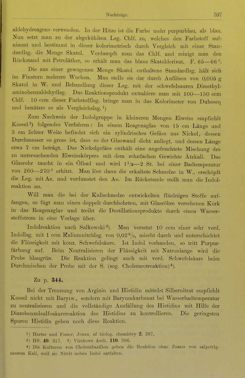 aldehyclreagens verwenden. In der Hitze ist die Farbe mehr purpurblau, als blau. Nun setzt man zu der abgekühlten Lsg. Chlf. zu, welches den Farbstoff auf- nimmt und bestimmt in dieser kolorimetrisch durch Vergleich mit einer Stan- dardlsg. die Menge Skatol. Verdampft man das Chlf. und reinigt man den Rückstand mit Petroläther, so erhält man das blaue Skatolderivat. F. 65—66 Die aus einer gewogenen Menge Skatol enthaltene Standardlsg. hält sich im Finstern mehrere Wochen. Man stelle sie dar durch Auflösen von 0,005 g Skatol in W. und Behandlung dieser Lsg. mit der schwefelsauren Dimethyl- aminobenzaldehydlsg. Das Reaktionsprodukt extrahiere man mit 100—150 ccm Chlf. 10 ccm dieser Farbstofflsg. bringe man in das Kolorimeter von Duboscq und benützte es als Vergleichslsg. ^) Zum Nachweis der Indolgruppe in kleineren Mengen Eiweiss empfiehlt Kossei2) folgendes Verfahren: In einem Reagenzglas von 15 cm Länge und 3 cm lichter Weite befindet sich ein zylindrisches Gefäss aus Nickel, dessen Durchmesser so gross ist, dass es der Glaswand dicht anliegt, und dessen Länge etwa 7 cm beträgt. Das Nickelgefäss enthält eine angefeuchtete Mischung des zu untersuchenden Eiweisskörpers mit dem zehnfachen Gewichte Ätzkali. Das Glasrohr taucht in ein Ölbad und wird IV2—2 St. bei einer Badtemperatur von 260—270° erhitzt. Man löst dann die erkaltete Schmelze in W., erschöpft die Lsg. mit Ae. und verdunstet den Ae. Im Rückstände stellt man die Indol- reaktion an. Will man die bei der Kalischmelze entwickelten flüchtigen Stoffe auf- fangen, so fügt man einen doppelt durchbohrten, mit Glasröhre versehenen Kork in das Reagenzglas und treibt die Destillationsprodukte durch einen Wasser- stoffstrom in eine Vorlage über. Indolreaktion nach Salkowski^). Man versetzt 10 ccm einer sehr verd. IndoUsg. mit 1 ccm Kaliumnitritlsg. von 0,02%, mischt durch und unterschichtet die Flüssigkeit mit konz. Schwefelsäure. Ist Indol vorhanden, so tritt Purpur- färbung auf. Beim Neutralisieren der Flüssigkeit mit Natronlauge wird die Probe blaugrün. Die Reaktion gelingt auch mit verd. Schwefelsäure beim Durchmischen der Probe mit der S. (sog. Cholerarotreaktion)*). Zu p. 344. Bei der Trennung von Arginin und Histidin mittelst Silbernitrat empfiehlt Kossei nicht mit Barylw., sondern mit Baryumkarbonat bei Wasserbadtemperatur zu neutrahsieren und die vollständige Ausfällung des Histidins mit Hilfe der Diazobenzolsulfosäurereaktion des Histidins zu kontrollieren. Die geringsten Spuren Histidin geben noch diese Reaktion. I) Herter und Fosicr, Jourii. oü l)iolos. cheinistry 2. 267. ü) HS. 49. 317. 3) Virchows Arcli. 110. 366. 4) Die Kulturen von Cholcnilja/.illen £fel)eu (li(; U(:iiktiou ohne Ziisalz von saliietrie;- saurem Kali, weil sie Nitrit nehcii tiidol entfalten.