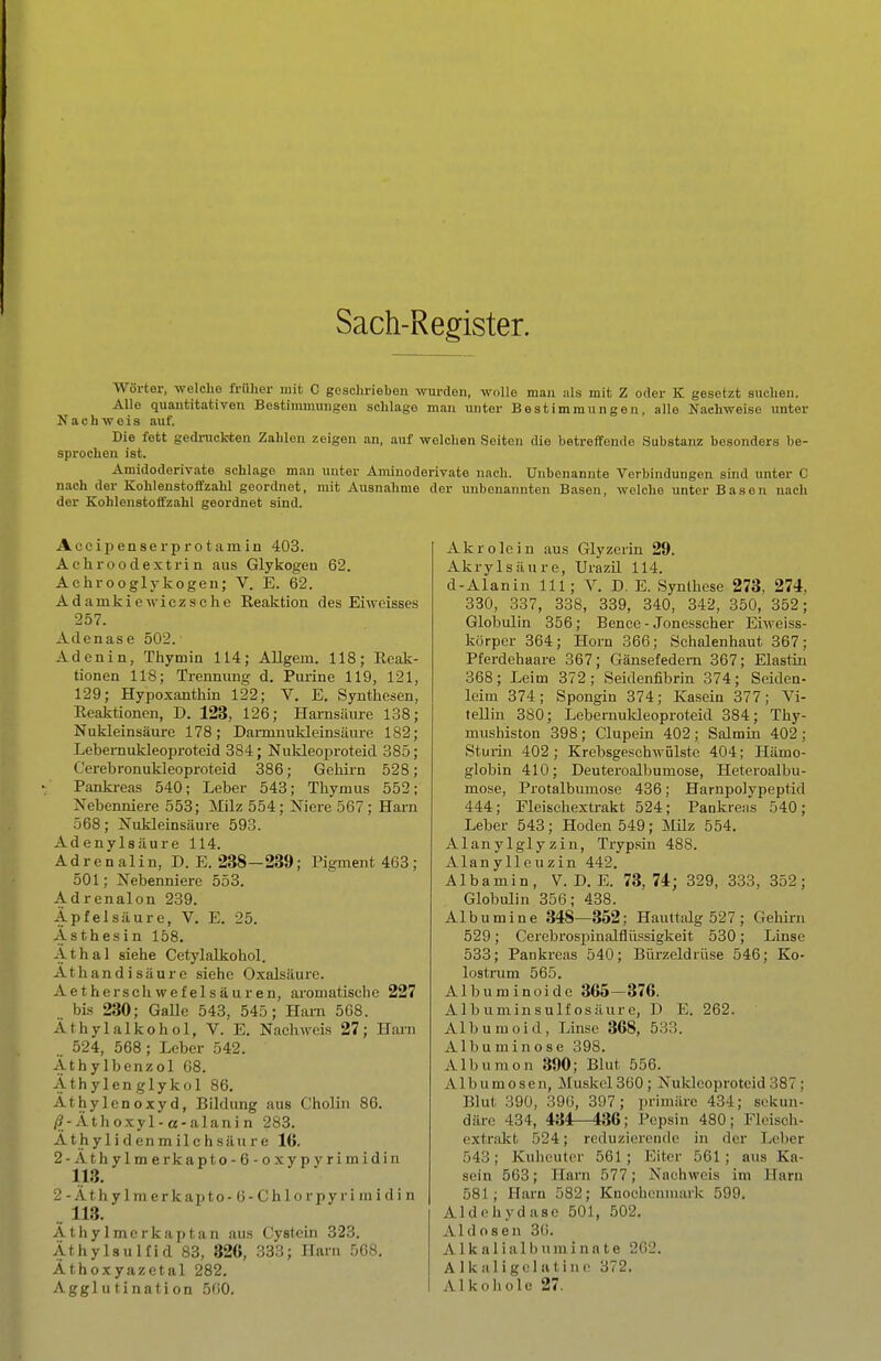 Sach-Register. Wörter, welche fi-üher mit C geschrieben wurden, wolle man nls mit Z oder K gesetzt suchen. Alle quantitativen Bestinunungen schlage man unter Bestimmungen, alle Nachweise unter Nachweis auf. Die fett gedruckten Zahlen zeigen an, auf welchen Seiten die betreffende Substanz besonders be- sprochen ist. Amidoderivate schlage mau unter Aminoderivate nach. Unbenannte Verbindungen sind unter C nach der Kohlenstoffzahl geordnet, mit Ausnahme der unbenannten Basen, welche unter Basen nach der Kohlenstoffzahl geordnet sind. Aecii)en8erprotamin 403. Achrooclextrin aus Glykogen 62. Aehrooglj-kogen; V. E. 62. Adainkiewiezsche Reaktion des Eiweisses 257. Adenase 502. Adenin, Tliymin 114; Allgein. 118; Reak- tionen 118; Trennung d. Pui-ine 119, 121, 129; Hypoxantliin 122; V. E. Synthesen, Reaktionen, D. 123, 126; Harnsäure 138; Nukleinsäure 178; Dai-ninukleinsäure 182; Lebernukleoproteid 384; Nukleoproteid 385; Cerebronukleoproteid 386; Gehirn 528; Panki-eas 540; Leber 543; Thymus 552; Nebenniere 553; Milz 554; Niere 567 ; Hai-n 568; Nukleinsäure 593. Adenylsäure 114. Adrenalin, D. E. 238—239; Pigment 468 ; 501; Nebenniere 553. Adrenalon 239. Äpfelsäure, V. E. 25. Asthesin 158. Athal siehe Cetylalkohol. Athandisäure siehe Oxalsäure. Aethersch wefelsäuren, aromatische 227 bis 230; GaUe 543, 545; Harn 568. Äthylalkohol, V. E. Nachweis 27; Hai-n 524, 568; Leber 542. Äthylbenzol 68. Äthylen glykol 86. Äthylenoxyd, Bildung aus ChoHn 86. /3-Äthoxyl-a-alani n 283. Ä t h y 1 i d e n m i 1 c h s ä u r e 16. 2-Äthylmerkapto-6-oxypyrimidin 113. 2 - Äth y Imerkapto - 6 - Chlo rpy ri ni i d i n .. 113. ÄthyImerkaptan aus Cystcin 323. Äthylsulfid 83, 826, 333; Harn 508, Äthoxyazetal 282. Agglutination 500. Akrolcin aus Glyzerin 29. Akrylsäure, Urazil 114. d-Alanin III; V. D. E. Synthese 273, 274, 330, 337, 338, 339, 340, 342, 350, 352; Globulin 356; Bence - Jonesscher Eiweiss- körper 364; Horn 366; Schalenhaut 367; Pferdehaare 367; Gänsefedern 367; Elastin 368; Leim 372; Seidenfibrin 374; Seiden- leim 374; Spongin 374; Kasein 377; Vi- tellin 380; Lebernuldeoproteid 384; Thy- mushiston 398; Clupein 402; Salmin 402; Sturin 402 ; Krebsgeschwülste 404; Hämo- globin 410; Deuteroalbumose, Heteroalbu- mose, Protalbmnose 436; Harnpolypeptid 444; Fleischextrakt 524; Pankreas 540; Leber 543; Hoden 549; MUz 554. Alanylgly zin, Trypsin 488. Alanylleuzin 442. Albamin, V. D. E. 73,74; 329, 333, 352; Globulin 356; 438. Albumine 348—352; Hauttalg 527 ; Gehirn 529; Cerebrospinalfliissigkeit 530; Linse 533; Pankreas 540; Biirzeldrüse 546; Ko- lostrum 565. Album inoide 365—376. AI b uminsulf OS äur c, D E. 262. Albumoid, Linse 368, 533. Albuminose 398. Albumon 390; Blut 556. Albumosen, Muskel 360; Nukleoproteid 387 ; Blut 390, 396, 397 ; primäre 434; sekun- däre 434, 434—436; Pepsin 480; Flcisch- extrakt 524; reduzierende in der Leber 543 ; Kuheuter 561; Eitor 561 ; aus Ka- sein 563; Harn 577; Nachweis im Harn 581; Harn 582; Knochenmark 599. Aldohydase 501, 502. Aid osen 36. A1 kaIia 1 buminnte 202. A 1 k a 1 i gel ii t i 11 (■ 372. Alkoliole 27.