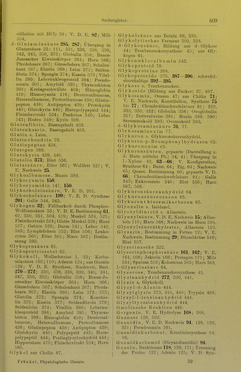 Stillatidll mit IICI) 39; V. D. K. 82; Milz 554. (1 - G1 u t a 111 i II s ii II re 285, 287; ijber^mng in Glutarsäure 25; III, 3;J1, 336, :J3S, 339, 342, 343, 350, 352; Globulin 350; Bence- Jonessoher Eiweissköipcr 364; Horn 306- Pferdeliaare 367; Gänsefedern 307; Sdialen- haut 307; Elastin 368; Leim 372; Seiden- libriii 374; Spongin 374; Kasein 378 ; Vitel- liu 380; Lebernukli'oproteid 384; Fseudo- muzin 391; Amyloid 395; Thymusbiston 398; Krebsgeschwülste 404; Hämoglobin 410; Hämocyanin 416; Deuteroalbumose, Heieroalbumose, Protoalbumose 430; Glntin- pepton 438; Antipepton 439; Protokyrin 440; Glutokyriu 440; Plarnpolypejitid 444; Fleischextrakt 524; Pankreas 540; Leber 543; Hoden 549; Kyrin 599. Gluteufibrin, Basengehalt 403. Gl Utenkasein, Basengehalt 403. Gl utin s. Leim. Glutinchondrin 79. GlutinpeiJton 438. Glutogen 369. Glutokyrin 439, 440. Glutolin 373; Blut 556. Glutarsäure, Eiter 561; Wollfett 527; V. E. Nachweis 25. Glykoalbumose, Muzin 389. Glykoeyamin 150. Glykocyamidin 147, 150. Glykocholeinsäure, V. E. D. 201. Glykocholsäure 199; V. E. D. «ynthese 201: Galle 544, 545. Glykogen 32; Fällbarkeit durch Phosphor- Wolframsäare 33 ; V. D. E. Bestimmung 61, 62, 350, 351, 504, 519; Muskel 524, 525; Fleischextrakt 524; Glatte Muskel 526; Haut 527; Gehirn 529; Darm 541; Leber 542, 543; Lymphdrüsen 552; Blut 556; Leuko- zyten 560; Eiter 561; Niere 567; Bestim- mung 590. Glykogensäure 61. Glykogentriazetat 62. Glykokoll, WoUsch weiss 1, 25; Karba- minsäure 102; 110; Adenin 124; aus Guanin 128; V. D. E. Synthese, Nachweis, Best. 270-272; 330, 336, 338, 339. 340, 341, 347, 350, 352; Globulin 356; Bence-Jo- nesscher Eiwelsskörper 364; Horn 366; Gänsefedern 367; Sciialenhaut 307; Pferde- haare 307; Elastin 368; Leim 372; 373; Glutolin 373; Spongin 374; Konchio- lin 375; Kasein 377; Seidenfibroin 379; Seidenleim 374; Vitellin 380; Loberuu- kleoproteid 384; Amyloid 395; Thymus- biston 398; Hämoglobin 410; Deuteroal- bumose, Heteroalbumose, Protoiilbumose 436; Glutinpepton 438; Antijiejiton 439; Glutokyrin 440; Polypeptid 443; Harn- polypeptid 444; Prolingly/.ylanhydrid 444 ; Hipj)ursäurc 470; Fleischextrakt 524; Harn 568. Glykol ans Cholin 87. Gl ykol säure aus Betain 89, 330. Glykolytisches Ferment 500, 524. d - Gl ykonsäure, Bildung aus d-Glykose 44; Traubeiizuckersyntbese 45; aus Gly- kogen 61. Gl yk ü 11 u k 100 a 1 b ii in i n 543. Glykoproteid 78. Glykoprote ine 268. Glykoproteide 375, 387-39«, schwefel- säurehaltige 392—395. Glykose s. Traubenzucker. Glykoside (Bildung aus Zucker) 37, 497. Glykosamin, Osazon 47; aus Chitin 71; V. E. Nachweis, Konstitution, Synthese 76 bis 77; Chondroitinschwefelsiiure 81; 329, 333, 350, 352; Globulin 356; Ovoglobulin 357; Dottoreiweiss 381; Muzin 388, 390; Serummukoid 393; Ovomukoid 393. d-Glykosaminsäure 76, 77. Gly kosaminoxim 77. Glykuron s. Glykuronsäureanhydrid. Glykuron-p-Bromphenylhydrazon 05. Gl y kiiro noxim (55. Glykuronsäureii, gepaarte (Darstellung a. d. Ham mittelst Pb.) 34, 41; Übergang in 1-Xylose 42, 63-66; V. Konfiguration, Synthese 64; Darst. 64; Eig. 64; Nachweis 65; Quant. Bestimmung 66; gepaarte V. D. 66; ChroudroitinschAvefelsäure 81; Galle 543: Exkremente 546; Blut 556; Harn 567, 568. Glykuronsäureanhydrid 64. Glykuronsäureosazon 65. Glykuront hiosemikarbazon 65. Glyoxalin s. Imidazol. Glyoxyldiureid s. Allantoin. Glyoxylsäure, V. D. E. Nachweis 15; Allan- toin 110; Hanl 568; Nachweis im Harn 588. Glyoxylsäureäthylester, Allantoin 110. Glyzerin, Bestimmung in Fetten 12; V. E. Nachweis, Bestimmung 29; Bürzeldrüse 546; Blut 557. Glyzerinasche 522. Glyzeriniihosphorsäure 161, 162; V. E. 164, 168; Jekorin 166; Protagon 171; Milz 554; Sputum 555; Kolostrum 565; Harn 5ü8. 1-Glyzerin säure 64. Glyzerose, Traubenzuekersynthese 45. Glyzinanhydrid 272, 330, 441. Glyzin s. Glykokoll. Glyzyl-d-Alanin 444. Glyzylglyzin 273, 341, 440; Trypsin 488. Glyzyl-l-leuziiian hydrid 444. G1 y zyl ty rosi u a II h y (1 ri d 444. Gmelinsche lleaktion 449. Gorgoniii, V. E. Hydrolyse 168; 308. Guanase 128, 502. Guanidin, V. E. D. Nachweis 94, 128, 129, 331 ; Pseudomuzin 391. G uanid i 11 k a r bon a t, Kreatininsynthese 94. 98. G uani(1 ka r)iam i(1 (Dieyaudiamidin) 94. Guanin, l'eaktioiien 118, 129, 131; Trennung der Purine 121; Adenin 125; V. D. Syn- Frankel, Physiologisclie Chemie. 39