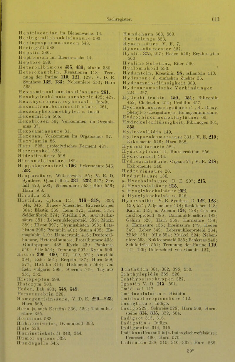 ][ e 11 triiicon ta u im Bienenwachs 14. H e ri u j?s ni i 1 c Ii u u k 1 ei n s il u r (■ 593. H e r i ngss p e r ui ii ( o ■/. o o n 5 H). Hei'i ngsül 588. Hepatiu 38G. Ilcptacosan im Bieneiiwaclis 14. 11 ep tose 589. Hetei oalbn inose 435, 436; Muzin 389. Heteroxan tli i n, lleaktionen 118; Tren- nuüg der Purin«' 119, 121, 129; V. D. E. Synthese 132, 133; Nebenniere 553; Harn 568. Hexaaminoalbuminsulfosüurc 261. H e X all yd r o Ii ilma top o rphy r i n 422; 427. H e X a Ii y d r o Ii e X a o X y b e n ü o 1 s. Inosit. He xani t r o al b um i n s u li'osii u r e 261. Hcxaoxyhexamethylen s. Inosit. Hexenmilch 565. Hexobiosen 56; Vorkommen im Organis- mus 37. Hexos ami n s ä u r e 81. Hexosen, Vorkonuneu im Organismus 37. Hexylamin 86. Herz, 525; in-oteolytisches Ferment 487. Herzmuskel 523. H i d roti nsäure 528. Hirnnukleinsäure 182. Hippokoprosterin 196; Exkremente 546, 593. Hippursiiure, Wollschweiss 25; V. E. D. Synthese, Quant. Best. 231—232. 347; Zer- fall 470, 503; Nebenniere 553; Blut 556; Harn 568. Hirudin 536. Histidin, Cytosin 113; 316—318, 333, 344, 345; Bence - Jonesseher Eiweisskörper 364; Elastia 369; Leim 372; Kasein 378; Seidenfibroin 374; Vitellin 380; Avivitelliu- säure 381; Lebernukleoi^roteid 389; Muzin 389; Histon 397; Thymusliiston 398; Leta- histon 399; Protamin 401; Sturin 402; Hä- moglobin 410; Hämccyanin 416; Deuteroal- bumose, Heteroalhumose, Protalbumose 436; Glutinpepton 438, Kvriu 439; Pankreas 540; Milz 554; Trcnoiing 597 ; Kvrin 599. Histon 396—400, 407, 409, 521;Amyloid 394; Ester 561; Erepsin 487; Harn 568, 577; Histidin 316; Histopepton 598; von Lcta vulgaris 399; S])crma 549; Thymus 551, 552. Histopepton 598. Histozym 503. Hoden, Lab 483; 548, 549. Homocerebrin 528. Homogentisinsiiure, Y. D.E. 220—223; Harn 569. Horn (s. auch Keratin) 366, 520; Thiomilch- säure 325. Hornhaut 533. Hühner ei weiss, Ovomukoid 393. Hufe 526. Huminstickstoff 343, 344, Humor a(|ueus 533. H u n d e g a 11 c 545. | Hund Ohara 568, 569. Hundelunge 553. Hyaonasäure, V. E. 7. Hy ae n as ä u r ce st er 527. Hyalin 375,497; Hoden .ö49; Ervtliroeyten 560. H y a 1 i n (■ Substanz, Eiter 560. Hyalomukoid 533. ' Hydantoin, Kreatinin 98; Allantoin 110. Hydra Zone d. einlachen Zucker 36. Hydramniosfllissigkeit 380. H y d r o a r o m a t i s e h e Verbindungen 224—227. Hy drobilir ubin. 450, 451; Biliverdin 452; CholctoUn 454; Urobilin 457. Hydrochinonessigsäure (1.4. Dioxy- phenyl-5 - Essigsäure) s. Houiogentininsäure. Hydrochinonmonoäthyläther 69. Hydrokelenflüssigkeit, Fibrinogen 361; 555. HydrokoUidin 149. 11yd roparakumarsäure 331; V. E. 219; Exkremente 546; Harn 568. Hydrothionurie 582. Hydroxyloxamid, Biuretreaktion 256. Hydrourazil 114. Hydrozimtsäure, Organe 24; V. E. 218; Exkremente 546. Hydruvinsäure 20. Hydurilsäure 136. a-Hyocholalsäure, D. E. 207; 215, /J-Hyoeholalsäu re 215. a-Hyoglykocholsilure 202. /?-Hyoglykocholsäure 546. Hypoxanthin, V. E. Synthese, D. 122, 123; 130, 521; Allgemeines 118; Kcaktioneu 118; Karnin 143; a. Adeuin 124, 128; Cerebro- nukleoprotcid 386; Dai'mnukleinsäure 182; Gehirn 528; Harn 56S; Harnsäure 138; a. Harnsäure 135; Inosinsäure 179; Hoden 549; Leber 542; Lebernukleoproteid 384; Müch .'561; Müz 554; Muskel 524; Neben- niere 553; Nukleoproteid 385; Pankreas 540; Schilddrüse 551; Trennung der Purine 119, 121, 129; Unterschied von Gu.onin 127. Ichthulin 381, 382, 395, 550. Ichthylepidin 369, 526. Ichthyosissc huppen 527. Ignotin V. D. 145, 591. Imidazol 117, Imidazolalaniu s. Histidin. Imi d a zo 1 p ro ])ion s ä u r c 112. Indigblau s. Indigo. Indigo 229; Scliweiss 528; Harn 569, Harn- steine 314, 315, 332, 584, Indigrot 315, 316. Indigotin s. Indigo. Indigweiss 314, 315 Indi kan (Uroxanthiu) s.ludoxylschwefelsäure; Urorosein 460; Harn 570. Indirubin 238, 315, 316, 332; Harn 569; 39*