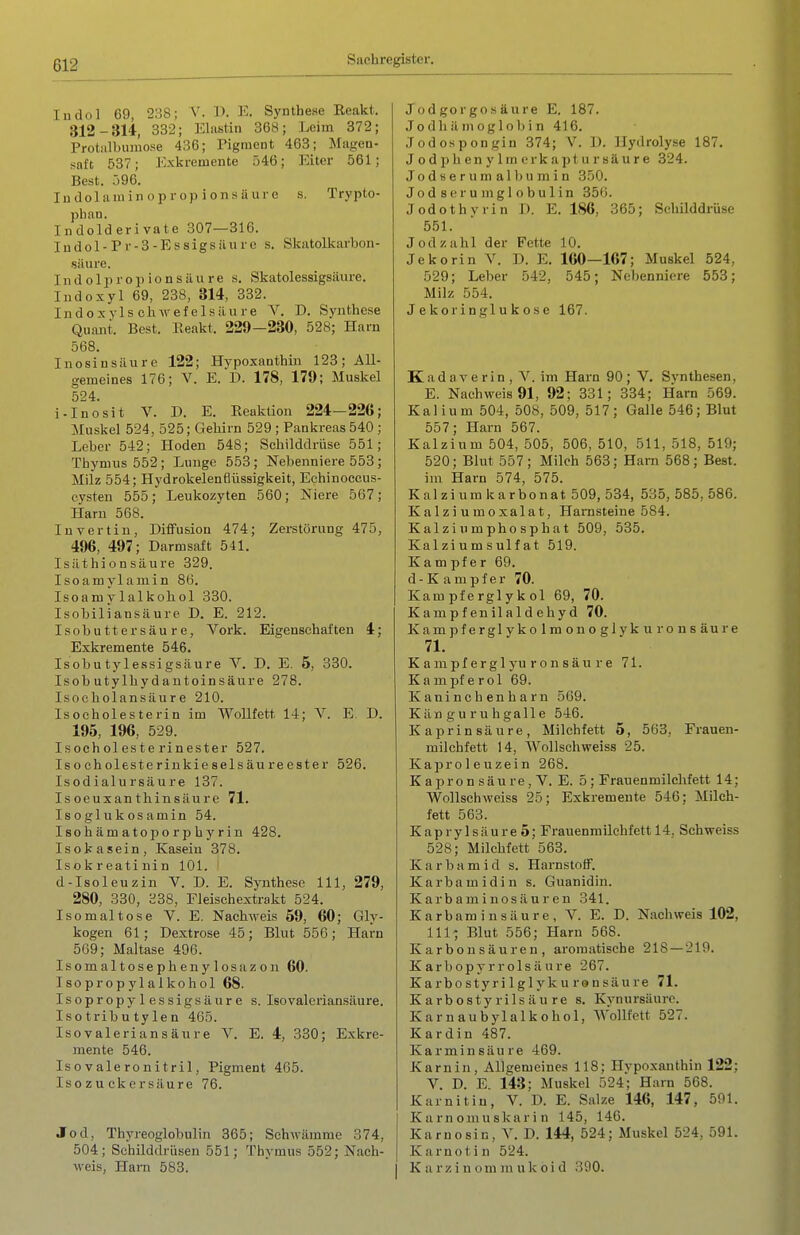 ludol 69, 2:38; V. ]). E. Synthese Reakt. 312-314, 332; Elastin 368; Leim 372; Protalbumose 436; Pigment 463; Magen- saft 537; Exkremente 546; Eiter 561; Best. 596. In dolaiu in o p r op i on s a uro s. Trypto- phan. Indolderivate 307—316. Indol-Pr-3-Essigsäure s. Skatolkarbon- säure. Indolpropionsäure s. Skatolessigsäure. Indoxyl 69, 238, 814, 332. Indoxyls chwefelsäure V. D. Synthese Quant. Best. Eeakt. 229—230, 528; Harn 568. Inosinsäure 122; Hypoxanthin 123; All- gemeines 176; V. E. D. 178, 179; Muskel 524. i-Inosit V. D. E. Reaktion 224—226; Muskel 524, 525; Gehirn 529 ; Pankreas 540 ; Leber 542; Hoden 548; Schilddrüse 551; Thymus 552; Lunge 553; Nebenniere 553; Milz 554; Hydrokelenflüssigkeit, Echinoccus- cvsten 555; Leukozyten 560; Niere 567; Harn 568. luvertin, Diffusion 474; Zerstörung 475, 496, 497; Darmsaft 541. Isäthion säure 329. Isoamylamin 86. Isoamylalkohol 330. Isobiliansäure D. E. 212. Isobutter säure, York. Eigenschaften 4; Exkremente 546. Isobu tylessigsäure V. D. E. 6, 330. Isobutylhydantoinsäure 278. Isoeholansäure 210. Isocholesterin im Wollfett 14; V. E. D. 195, 196, 529. Isocholesterinester 527. Isoeholesterinkieselsäureester 526. Isodialursäure 137. Isoeuxanthinsäure 71. Isoglukosamin 54. Isohämatoporphyrin 428. Isokasein, Kasein 378. Isokreatinin 101. ' d-Isoleuzin V. D. E. Synthese III, 279, 280, 330, 338, Fleischextrakt 524. I so mal tose V. E. Nachweis 69, 60; Gly- kogen 61; Dextrose 45; Blut 556; Harn 509; Maltase 496. Isomaltosephenylosazon 60. Isopropylalkohol 68. Isopropylessigsäure s. leovaleriansäure. Isotributylen 465. Isovaleriansäure V. E. 4, 330; Exkre- mente 546. Iso valeronitril, Pigment 465. Isozucker säure 76. Jod, Thyreoglobulin 865; Schwämme 374, 504; Schilddrüsen 551; Thymus 552; Nach- weis, Hanl 583. Jodgorgosäure E. 187. Jodhämoglobin 416. Jodospongiu 374; V. D. Hydrolyse 187. J o d ph en y 1 m erk apt u r sä u r e 324. Jodserumalbumin 350. Jod Serumglobulin 350. Jodothvrin D. E. 186, 365; Schilddrüse 551. Jod zahl der Fette 10. Jekorin V. D. E. 160—167; Muskel 524, 529; Leber 542, 545; Nebenniere 558; Milz 554. J e koringl u k ose 167. Kadaverin, V. im Harn 90; V. Synthesen, E. Nachweis 91, 92; 331; 334; Harn 569. Kalium 504, 508, 509, 517; Galle 546; Blut 557; Harn 567. Kalzium 504, 505, 506, 510, 511, 518, 519; 520; Blut 557; Milch 563; Harn 568; Best. im Harn 574, 575. Kalzium karbonat 509, 534, 535, 585, 586. Kalziumoxalat, Harnsteine 584. Kalzinmphosphat 509, 535. Kai zi u m s ulf a t 519. Kampfer 69. d-Kampfer 70. Kam pf e rgl y k ol 69, 70. Kampfenilaldehyd 70. Kam pferglykolmonoglvku ronsäure 71. K a mpf er g 1 yu r o n s äu r e 71. Kampferöl 69. Kaninchenharn 569. Känguruhgalle 546. Kaprinsäure, Milehfett 5, 563, Frauen- milchfett 14, Wollschweiss 25. Kaproleuzein 268. K apro n säure, V. E. 5 : Frauenmilchfett 14; Wollschweiss 25; Exkremente 546; Mileh- fett 563. K ap r y 1 s ä u re 5; Frauenmilchfett 14, Schweiss 528; Milehfett 563. Karbamid s. Harnstoff. Karbamidin s. Guanidin. Karbaminosäuren 341. Karbaminsäure, V. E. D. Nachweis 102, III- Blut 556; Harn 568. Karbonsäuren, aromatische 218 — 219. Karbopyrrolsäure 267. Karbostyrilglyku ronsäure 71. Karbostyrilsäure s. Kynursäurc. Karnaubylalkohol, Wollfett 527. Kardin 487. Karmin säure 469. Karnin, Allgemeines 118; Hypoxanthin 122; V. D. E. 143; Muskel 524; Harn 568. Karnitiu, V. D. E. Salze 146, 147, 591. K a rn omu skar i n 145, 146. Karnosin, Y. D. 144, 524; Muskel 524, 591. Karnot in 524. K a r z i n o m m u k o i d 390.