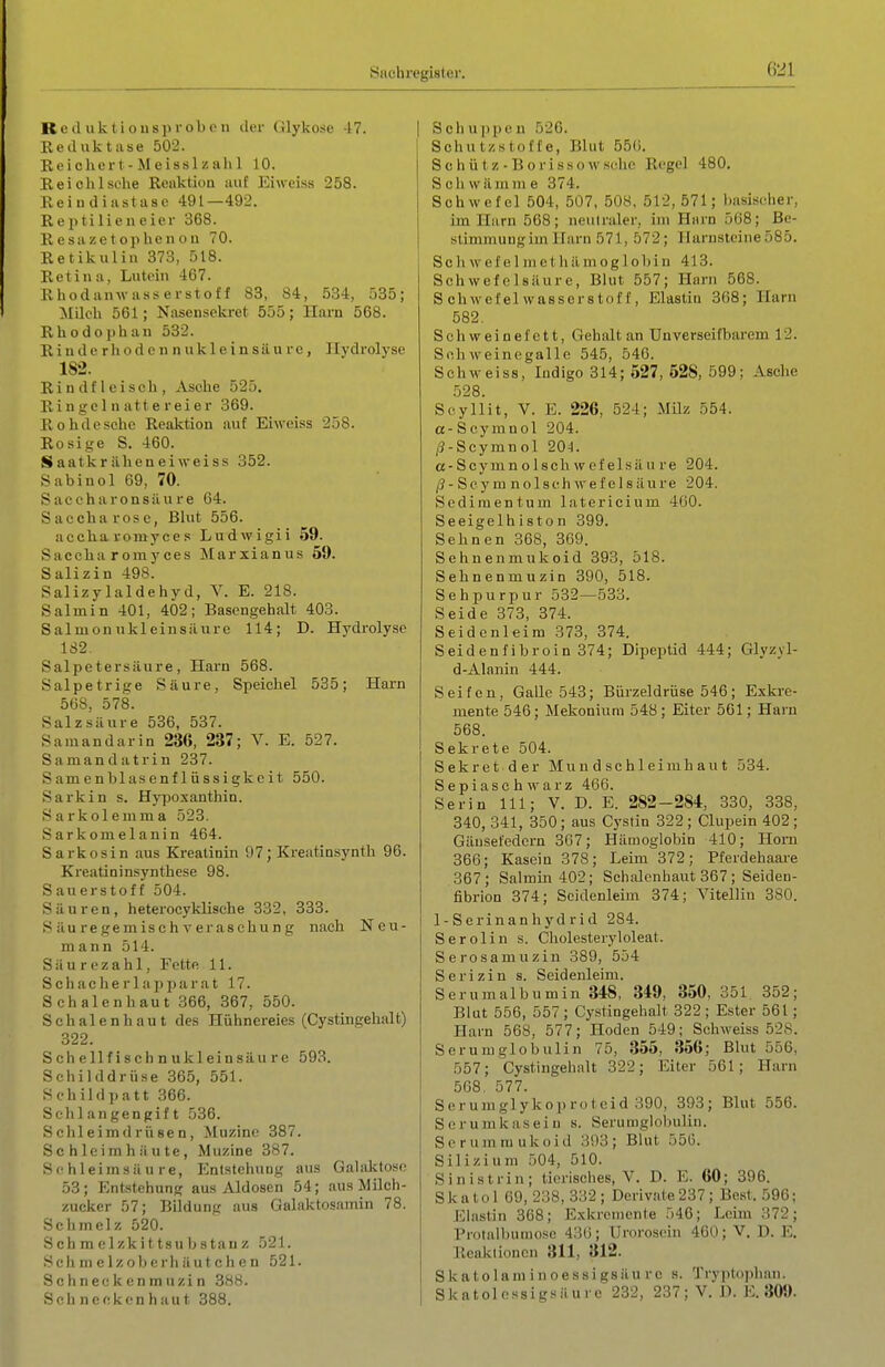 ß21 Reduktiousi>rol)iMi der (ilykose -17. Reduktase 502. Reichert-Meisslziihl 10. Reich Ische Reaktion auf Eiweiss 258. Reiudiastasc 491—492. Reiitilieneiei- 368. Resazctophenou 70. Retikuliu 373, 518. Retina, Lutein 467. Rhodanwasserstoff 83, 84, 534, 535; Milch 561; Nasensekret 555; Hai-n 568. Rhodophan 532. R i n d c r h o d c n n u k 1 e i n s ä u r e , Hydrolyse 1S2. Rindfleiscli, Asche 525. Ringe 1 nattereier 369. Rohdesche Reaktion auf Eiweiss 258. Rosige S. 460. Saaticräheneiweiss 352. Sabinol 69, 70. Saccharonsilure 64. Saccharose, Blut 556. accharomyces Ludwigii 59. Saceha romyces Jilarxianus 69. Salizin 498. Salizylaldehyd, V. E. 218. Salmin 401, 402; Bascngehalt 403. SalmonukleinsiUire 114; D. Hydrolyse 182. Salpetersäure, Harn 568. Salpetrige Säure, Speichel 535; Harn 568, 578. Salzsäure 536, 537. Samandarin 236, 237; V. E. 527. Samandatrin 237. Samenblasenflüssigkcit 550. Sarkin s. Hypoxanthin. Sarkolemma 523. Sarkom elanin 464. Sarkosin aus Kreatinin 97; Kreatinsynth 96. Kreatininsynthese 98. Sauerstoff 504. Säuren, heterocyklische 332, 333. Säuregemischveraschung nach Neu- mann 514. Säurezahl, Fette 11. Schacherlapparat 17. Schalen haut 366, 367, 550. Schalenhaut des Hühnereies (Cystingehalt) 322. Schellfischnukleinsäure 593. Schilddrüse 365, 551. Schildpatt 366. Schlangengift 536. Schleimdrüsen, ^Müzine 387. Schleimhäute, Müzine 387. Schleimsäure, Entstehung aus Galaktose 53; Entstehung aus Aldosen 54; aus Milch- zucker 57; Bildung aus Galaktosamin 78. Schmelz 520. S ch m e 1 zk i 11 s u b s t a u z 521. Sch m e Iz oberh ä u t ch e n 521. Schneckenmuzin 388. Schneckenhaut 388. Sch u ppe n 526. Schutzstofte, Blut 55(i. Schütz-Borissowsche Regel 480. Schwämme 374. Schwefel 504, 507, 508, 512, 571; basischer, im Harn 568; neulraler, im Harn 568; Be- stimmung im Harn 571, 572; Harnsteine 585. S c Ii w e f e 1 m e t h ä m o g 1 o b i n 413. Schwefelsäure, Blut 557; Harn 568. Schwefelwasserstoff, Elastiu 368; Harn 582. Schweinefett, Gehaltan Unverseifbarem 12. Soh weinegalle 545, 546. Schweiss, Indigo 314; 527, 628, 599; Asche 528. Scyllit, V. E. 226, 524; Müz 554. a-Scymnol 204. /?-Scymnol 204. cc-Scymnolschwcfelsäure 204. (3 - Scy m nol sch wef el s äure 204. Sediraentum latericium 4G0. Seeigelh iston 399. Sehnen 368, 369. Sehnenmukoid 393, 518. Sehnenmuzin 390, 518. Sehpurpur 532—533. Seide 373, 374. Seidcnleim 373, 374. Seidenfibroin 374; Dipeptid 444; Glyzyl- d-Alanin 444. Seifen, Galle 543; Bürzeldrüse 546; Exki-e- mente 546; Mekonium 548; Eiter 561; Harn 568. Sekrete 504. Sekret der Mundschleimhaut 534. S e p i a s e h w a r z 466. Serin III; V. D. E. 282-284, 330, 338, 340, 341, 350; aus Cystin 322; Clupein 402; Gäu.sefedcrn 367; Hämoglobin 410; Horn 366; Kasein 378; Leim 372; Pferdehaai-e 367; Salmin 402; Sehalcnhaut 367 ; Seiden- fibrion 374; Seidenleim 374; Vitellin 380. 1-Serinanhydrid 284. Serolin s. Cholesteryloleat. Serosamuzin 389, 554 Serizin s. Seidenleim. Serumalbumin 348, 349, 350, 351 352; Blut 556, 557 ; Cystingehalt 322 ; Ester 561; Harn 568, 577; Hoden 549; Schweiss 528. Serumglobulin 75, 355, 356; Blut 556, 557; Cystingehalt 322; Eiter 561; Harn 508. 577. Serumglykoproteid 390, 393; Blut 556. Serumkaseiu s. Serumglobulin. Scrumraukoid 393; Blut 556. Silizium 504, 510. Sinistrin; tierisches, V. D. E. 60; 396. Skatol 69, 238, 332; Derivate237; Best. 596; Eliistin 368; Exkremente 546; Leim 372; Protallnimo.se 430; Urorosein 460; V. D. E. Reaktionen 311, 812. S k atolani i n oessigsäu rc s. Tryptophan.