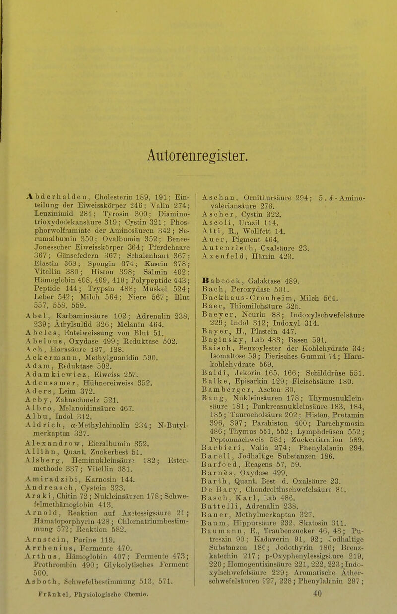 Autorenregister. Abderhalileu, Cholesterin 189, 191; Ein- teilung der Eiweisskörper 246; Valin 274; Leuzinimid 281; Tyrosin 300; Diamino- trioxydodekansiiure 319 ; Cystin 321; Phos- phorwolframiate der Aminosäuren 342; Se- rumalbumin 350; Ovalburain 352; Bence- Jonesscher Eiweisskörper 364; Pferdehaare 367; Gänsefedern 367; Schalenbaut 367; Elastin 368; Spongin 374; Kasein 378; Vitellin 380; Histon 398; Salmin 402; Hämoglobin 408, 409, 410; Polypeptide 443; Peptide 444; Trypsin 488; Muskel 524; Leber 542; Milch 564; Niere 567; Blut 557, 558, 559. Abel, Karbaminsäure 102; Adrenalin 238, 239; Äthylsulfid 326; Melanin 464. Abel es, Enteiweissung von Blut 51. Abelous, Oxydase 499; Reduktase 502. Ach, Harnsäure 137, 138. Ackermann, Methylguanidin 590. Adam, Eeduktase 502. Adamkiewicz, Eiweiss 257. Adensamer, Hühnerei weiss 352. Aders, Leim 372. Aeby, Zahnschmelz 521. Albro, Melanoidinsäure 467. Albu, Indol 312. Aid rieh, a-Methylchinolin 234; N-Butyl- merkaptan 327. Alexandrow, Eieralbumin 352. Allihn, Quant. Zuekerbest 51. Alsberg, Heminu kleinsäure 182; Ester- methode 337; Vitellin 381. Amiradzibi, Karnosin 144. Andrea seh, Cystein 323. Ära k i, Chitin 72 ; Nukleinsäuren 178; Schwe- felmeihämoglobin 413. Arnold, Reaktion auf Azetessigsäure 21; Hämatoporphyrin 428; Clüornatriumbcstim- mung 572; Reaktion 582. Arnstein, Purine 119. Arrhenius, Femicnte 470. Arth US, Hämoglobin 407; Fermente 473; Prothrombin 490; Glykolytisches Ferment 500. Asboth, Schwefelbestimmung 513, 571. A s c h a n , Oruithnrsäure 294 ; 5 . ö - Amino- valeriansäure 27G. Ascher, Cystin 322. As CO Ii, Urazil 114. Atti, R., Wollfett 14. Auer, Pigment 464. Antenrieth, Oxalsäure 23. Axenfeld, Hämin 423. Babcock, Galaktase 489. Bach, Peroxydase 501. Backhaus-Grönheim, Milch 564. Baer, Thiomilchsäure 325. Baeyer, Neurin 88; Indoxylschwefelsäure 229; Indol 312; Indoxyl 314. Bayer, H., Plastein 447. Baginsky, Lab 483; Basen 591. Baisch, ßenzoylester der Kohlehydrate 34; Isomaltose 59; Tierisches Gummi 74; Harn- kohlehvdrate 569. Baldi, Jekoiin 165. 166; Schüddrüse 551. Balke, Episarkin 129; Fleischsäure 180. Bamberger, Azeton 30. Bang, Nukleinsäuren 178; Thymusnuklein- säure 181; Pankreasnukleinsäure 183, 184, 185; Taurocholsäure 202; Histon, Protamin 396, 397; Parahiston 400; Parachymosiu 486; Thymus 551, 552; Lymphdrüsen 552; Peptonnachweis 581; Zuekertitration 589. Barbieri, Valin 274; Phenylalanin 294. Bareil, Jodhaltige Substanzen 186. Barfoed, Reagens 57, 59. BarnSs, Oxydase 499. Barth, Quant. Best d. Oxalsäure 28. De Bary, Chondroitinsehwcfelsäurc 81. Bäsch, Karl, Lab 486. Battelli, Adrenalin 238. Bauer, Methylmerkaptan 327. Baum, Hippursäuro 232, Skatosin 311. Bau manu, E., Traubenzucker 46, 48; Pu- treszin 90; Kadavcriu 91, 92; Jodhaltige Substanzen 186; Jodothyriu 186; Brcn;;- katccliin 217; p-Oxyphcnylessigsäure 219, 220; Homogentisinsäure 221, 222, 223; Indo- xylschwcl'olsäure 229; Aromatische Ather- schwefclsäuren 227, 228; Phenylalnniu 297; Fränkel, Physiologische Chemie. 40