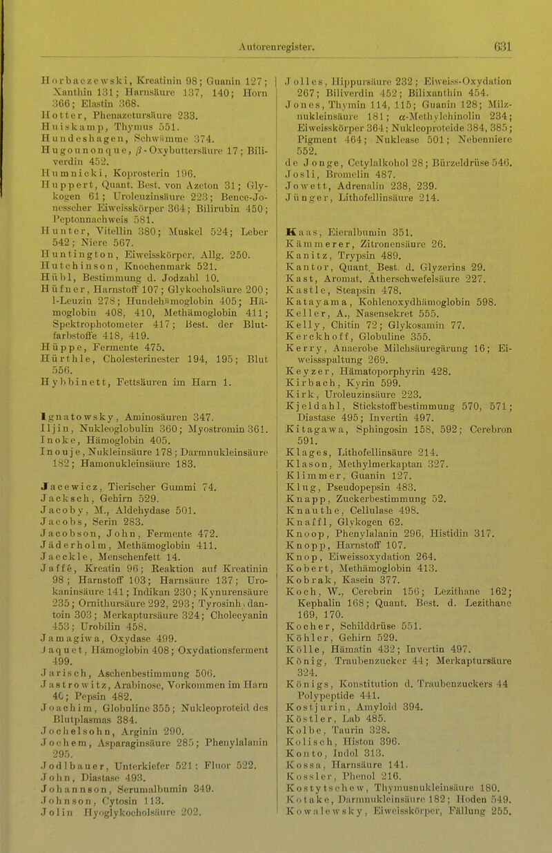 Autoren register. Horbiiczcwski, Kreatinin 98; Guaiiin 127; Xantldn 131; Hanisilure i;i7, 140; Horn 366; Elastiu 368. II Otter, Plienazotursliure 233. II u iskain p, Tliymus 551. II IInd esh agen, Schwiimrae 374. H u g o u n 0 n q u e, ß- Oxybuttersiluro 17 ; Bili- verdin 452. Huniniclvi, Koprosterin 196. Ilnppert, Quant. Best, von Azeton 31; Gly- kogen 61; Urolcuzinsiiure 223; Bencc-Jo- nessclier Eiweisskörper 364; Bilirubin 450; Pcptonnachweis 581. Hunter, Vitellin 380; ^[uskel 524; Leber 542; Niere 567. Huntington, Eiweisskörper, Allg. 250. Hutchinson, Knochenmark 521. Hübl, Bestimmung d. Jodzahl 10. Hüfuer, Harnstoff 107 ; Glykocholsäure 200; 1-Leuzin 278; Huudehiimoglobin 405; Hä- moglobin 408, 410, Methämoglobin 411; Spcktrophotonieter 417; Best, der Blut- farbstoffe 418, 419. Hüppe, Fermente 475. Hürthlc, Cholesterinester 194, 195; Blut 556. Hybbinett, Fettsäuren im Harn 1. Ignatowsky, Aminosäuren 347. Iljin, Nukleoglobulin 360; Myostromin 361. Inoke, Hämoglobin 405. Ino u j e , Nukleinsäure 178 ; Darmnukleinsäure 182; Hamonukleinsäure 183. Jacewicz, Tierischer Gummi 74. Jacksch, Gehini 529. Jacoby, M., Aldehydase 501. Jacobs, Serin 283. Jacobson, John, Fermente 472. Jäderholm, Methämoglobin 411. Jaeckle, Menschenfett 14. Jaffe, Kroatin 96; Reaktion auf Kreatinin 98; Harnstoff 103; Harnsäure 137; Uro- kaninsäure 141; Indikan 230; Kynurensäure 235; Omithm-säurc 292, 293; Tyrosinh. dan- toin 303 ; Merkaptursäure 324; Cholecyania 453; Urobilin 458. Jamagiwa, Oxydase 499. J a q u c t, Hämoglobin 408; Oxydationsferment 499. J arisch, Aschenbestimmung 50ü. .1 a s t r o w i t z, Arabinose, Vorkommen im Harn 4G; Pepsin 482. Joachim, Globuline 355; Nukleopi'oteid des Blutplasmas 384. Joclielsohn, Arginin 290. Jochem, Asparaginsäure 285; Phenylalanin 295. Jod 1 baue r, Unterkiefer 521: Fluor 522. John, Diasta.sf 49.^. Johannson, Scrumalbumin 349. Johnson, Cytosin 113. Jolin Hyoglykoeholsäure 202. J olles, ]li|)pursäui'e 232; p]i\vei.ss-Oxydation 267; Biliverdin 4 52; Bilixauthin 454. Jones, Thymin 114, 115; Guauin 128; Milz- nukleinsäure 181; a-Metliylohinolin 234; Eiweisskörper 364; Nuklcoprotcide 384, 385; Pigment 464; Nuklease 501; Nebenniere 552. de Jonge, Cotylalkohol 28 ; Bürzeldrüse 546. Jos Ii, Bromelin 487. Jowett, Adrenalin 238, 239. Jünger, Lithofellinsäure 214. Kaas, Eieralbumin 351. Kämmerer, Zitronensäure 26. Kanitz, Trypsin 489, Kantor, Quant. Best. d. Glyzerins 29. Kast, Aromat. Ätherschwefelsäure 227. Kastle, Steapsin 478. Katayama, Kohlenoxydhämoglobin 598. Keller, A., Nasensekret 555. Kelly, Chitin 72; Glykosamin 77. Kerckhoff, Globuline 355. Kerry, Anaerobe Milchsäuregärung 16; Ei- wcissspaltung 269. Keyzer, Hämatoporphyrin 428. Kirbach, Kyrin 599. Kirk, Uroleuzinsäurc 223. Kjeldahl, Stickstoffbestimmung 570, 571; Diastase 495; Invertin 497. Kitagawa, Sphiogosiu 158, 592; Ccrebron 591. Klages, Lithofellinsäure 214. Klason, Meihylmerkaijtan 327. Klimmer, Guanin 127. Klug, Pseudopepsin 483. Knapp, Zuckerbestimmung 52. Knauthe, Cellulase 498. Knaffl, Glykogen 62. Knoop, Phenylalanin 296, Histidin 317. Knopp, Harnstoff 107. Knop, Eiweissoxydation 264. Kobert, Methämoglobin 413. Kobrak, Kasein 377. Koch, W., Cerebrin 156; Lezithane 162; Kephalin 168; Quant. Best. d. Lezithane 169, 170. Kocher, Schilddrüse 551. Köhler, Gehirn 529. Kölle, Hämatin 432; Invertin 497. König, Traubenzucker 44; Merkaptursäure 324. Königs, Konstitution d. Traubenzuckers 44 Polypeptide 441. K o s t j u r i n , Amyloi( 1 394. Köstler, Lab 485. Kolbe, Taurin 328. Kolisch, Histou 396. Konto, Indol 313. Kossa, Harnsäure 141. Küsslcr, Phenol 216. Kostytschew, Thyniusnukleinsäuro 180. Kotake, Darmnidcleinsäure 182; Hoden 549. Kowalewsky, Eiweisskörper, Fällung 255.