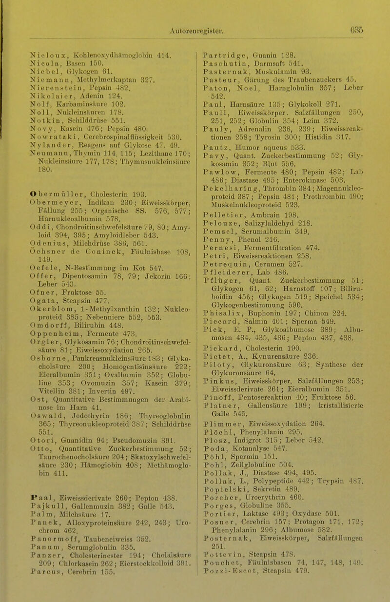 N i (• 1 o u X , Kohlenoxydhämoslobin 414. Nicola, Basen 150. Nie bei, Glykogen 61. N i e m a n u , MothyImerknptan 327, Nierenstein, Pepsin 482. Nikolai er. Adenin 124. Nolf, Karbaniinsüuro 102. Noll, Nukloinsiiuren 178. Notkin, Schiltlilriisp 551. Novy, Kasein 476; Pepsin 480. Nowratzki, Cerebrospinalfliissigkeit 530, Nylander, Eeagens auf Glykosc 47. 49. Neuraann, Thymin 114; 115; Lezithane 170; Nukleinsäure 177, 178; 'riiymusnukleinsiUire 180. Obermüllcr, Cholesterin 193. Obernieyer, Indikan 230; Eiweisskörper, Füllung 255; Organische SS. 576, 577; Harnuklcoalbumin 578. Oddi, Chondroitinschwefelsänre 79, 80; Amy- loid 394, 395; Amyloidleber 548. O d e n i u s , ^lilchdrüse 386, 561. Ochsner de Coninck, Fiiulnisbase 108, 149. Oefele, N-Bestimmung im Kot 547. Off er, Dipentosamin 78, 79; Jckorin 166; Leber 543. Ofner, Fruktose 55. Ogata, Stcapsiu 477. Okerblom, 1 -Mcthylxanthin 132; Nukleo- proteid 385; Ne])eunierc 552, 553. Omdorff, BiKi-ubin 448. Oppenheim, Fermente 473. Orgler, Glykosamin 76; Chondroitinschwefel- säure 81; Eiweissoxydation 265. Osborne, Pankreasnukleinsiiure 183; Glyko- cholsMure 200; HomogentisinsMure 222; Eieralbumin 351; Ovalbumin 352; Globu- line 353; Ovomuzin 357; Kasein 379; Vitellin 381; Invertin 497. Ost, Quantitative Bestimmungen der Arabi- nose im Harn 41. Oswald, Jodothyrin 186; Thyreoglobulin 365; Tliyreonukleoproteid 387; Scbilddrüse 551, Otori, Guanidin 94; Pseudomuzin 391. Otto, (Quantitative Zuckerbestimmung 52; Taurochenocholsäure 204; Skatoxylschwefel- säure 230; Hämoglobin 408; Mcthilmoglo- bin 411. Paal, Ei Weissderivate 260; Pepton 438. Pajkull, Gallenmuzin 382; Galle 543, Palm, Milchsäure 17. Panek, Alloxyproteinsilure 242, 243; Uro- chrom 462. Panormoff, Taubeneiweiss 352. Pa n u m , Serumglobulin 335, Panzer, Cholesterinester 194; Cholalsäurc 209; Chlorkasein 262; Eierstockknlloid 391. Parcus, (.'erebrin 155. Partridge, (luanin 128, Pasch utin, Darmsaft 541, Pasternak, Muskulamin 93, Pasteur, Gärung des Traubenzuckers 45. Paton, Nocl, Ilarnglobulin 357; Leber •542. Paul, Harnsäure 135; Glykokoll 271. Pauli, Eiweisskörper. Salzfällungen 250, 251, 252; Globulin 354; Leim 372. Pauly, Adrenalin 238, 239; Eiweissreak- tionen 258; Tyrosin 300; Histidin 317. Pautz, Humor aqueus 533. Pavy, Quant. Zuckerbestimmung 52; Gly- kosamin 352; Blut 556, Pawlow, Fermente 480; Pepsin 482; Lab 486; Diastase 495; Enterokinasc 503. Pekelharing, Thrombin 384 ; Magennukleo- proteid 387; Pepsin 481; Prothrombin 490; Muskelnukleoproteid 523. Pelletier, Ambrain 198. Pelouze, Salizyluldehyd 218. Pemsel, Serumalbumin 349. Penny, Phenol 216. Pernesi, Fermentfiltration 474. Petri, Ei Weissreaktionen 258. Petrequin, Cerumen 527. Pf leider er. Lab 486. Pflüger, Quant. Zuekerbestimmung 51; Glykogen 61, 62; Harnstoti' 107; Biliru- boidin 456; Glykogen 519; Speichel 534; Glykogenbestimmung 590. Phisalix, Buphonin 197; Chinon 224. Piceard, Salmin 401; Sperma 549. Pick, E, P., Glykoalbumose 389; Albu- mosen 434,- 435, 436; Pepton 437, 438. P i c k a r d , Cholesterin 190. Pictet, A,, Kynurensäure 236. Piloty, Glykuronsäure 63; Synthese der Glykuronsäure 64. Pinkus, Eiweisskörper, Salzfallungen 253; Eiweissderivate 261; Eieralbumin 351. Piuoff, Pentosereaktion 40; Fruktose 56. Platner, Gallensäure 199; kristallisierte Galle 545. Flimmer, Eiweissoxydation 264. Plöchl, Phenylalanin 295, Plosz, Indigrot 315; Leber 542. Poda, Kotanalyse 547. Pöhl, Spermiu 151. Pohl, Zellglobuline 504. Pollak, J., Diastase 494, 495. Pollak, L., Polypeptide 442; Trypsin 487. Popielski, Sekretin 489. Poreher, Uroerythrin 460. Porges, Ctlobuline 355. Portier, Laktase 493; Oxydaso 501. P o s n c r, Cerebrin 157; Protagon 171, 172; Phenylalanin 296; Albumose 582. Poster na k, Eiweisskörper, SalzfHllnngen 251. Pottcvin, Steapsin 47S. Pouch et, Fiiulnisbason 74, 147, 148, 149. Pozzi-Escot, Steapsin 479,