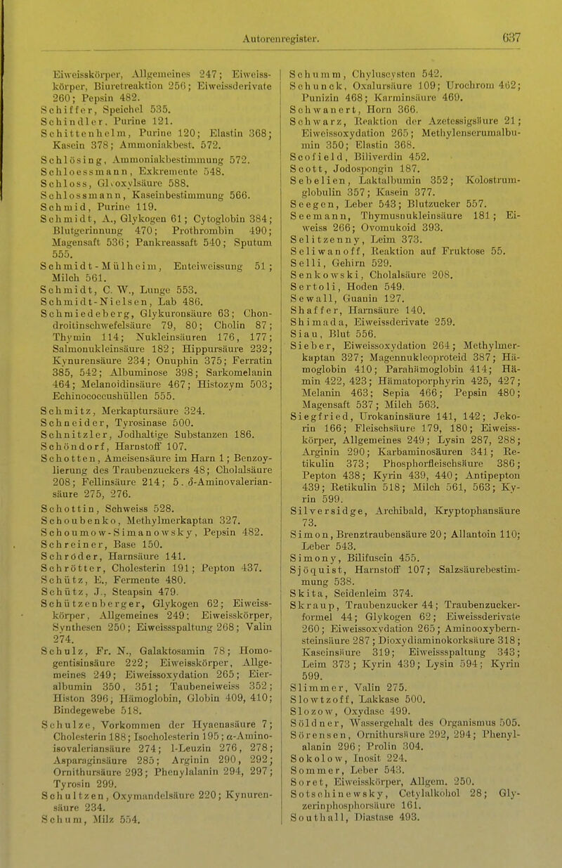 Eiweisskörpor, Allgemeines 247; Eiweiss- körper, Biuretreuktion 25(); Eiweissderivate 260; Pepsin 482. Schiffer, Speichel 535. Schindler. Purine 121. Schittenholm, Purine 120; Elastin 368; Kasein 378; Amuioniakbest. 572. Schlösing, Ammoniakbestiunnung 572. Schioessmann, Exkrenieute 548. Schloss, Glvoxylsilure 588. Sehlossmann, Kaseiubestimmung 566. Schniid, Purine 119. Schmidt, A., Glykogen 61; Cytoglobin 384; Blutgerinnung 470; Prothrombin 490; Magensaft 53t); Pankreassaft 540; Sputum 555, Schmid t - M ülheim , Euteiweissung 51; Milch 561. Schmidt, C. W., Lunge 553. Schmidt-Nielsen, Lab 486. Schmiedeberg, Glykuronsäure 63; Chon- droitinschwefelsäure 79, 80; Cholin 87; Thymin 114; Nukleinsäuren 176, 177; Salmouukleinsäure 182; Hippursäure 232; Kynurensäure 234; Onuphin 375; Ferratin 385, 542; Albuminose 398; Sarkomelauin 464; Melanoidinsäure 467; Histozym 503; Echinococcushiillen 555. Schmitz, Merkaptursäure 324. Schneider, Tyrosinase 500. Schnitzler, Jodhaltige Substanzen 186. SchöUdorf, Harnstoff 107. Schotten, Ameisensäure im Hai'n 1; Bonzoy- lierung des Traubenzuckers 48; Cholalsäure 208; Fellinsäure 214; 5. (5-Aminovalerian- säure 275, 276. Schottin, Schweiss 528. Schoubenko, Methylmerkaptan 327. Schoumow-Simanowsky, Pepsin 482. Schreiner, Base 150. Schröder, Harnsäure 141. Schröttcr, Cholesterin 191; Pepton 437. Schütz, E., Fermente 480. Schütz, .J., Steapsin 479. S c h ü t z e n b e r g e r, Glykogen 62 ; Eiweiss- körper. Allgemeines 249; Eiweisskörper, Synthesen 250; Eiweissspaltung 268; Valin 274. Schulz, Fr. N., Galaktosamin 78; Homo- gentisinsäure 222; Eiweisskörper, Allge- meines 249; Eiweissoxydalion 265; Eier- albumin 350, 351; Taubeneiweiss 352; Histon 396; Hämoglobin, Globin 409, 410; Bindegewebe 518. Schulze, Vorkommen der Hyaenasäure 7; Cholesterin 188; Isocholesterin 195 ; a-Amino- isovaleriansäure 274; I-Leuziii 276, 278; Aspariiginsäure 285; Arginin 290, 292; Ornithursäure 293; Phenylalanin 294, 297; Tyrosin 299. Schultzen, Oxymandelsäurc 220; Kynuren- säure 234. S c h u m, Milz 554. Schümm, Chyluscysten 542. Schunck, Oxalursäure 109; Urochrom 462; Puniziu 468; Karniinsäure 469. S c h w a n e r t, Horn 366. Schwarz, lloaktion der Azetessigsllure 21; Eiweissoxydation 265; Methylenserumalbu- min 350; Elastin 368. Scofield, Biliverdin 452. Scott, Jodospongin 187. Sebelien, Laktalbumin 352; Kolostrum- globulin 357; Kasein 377. Seegen, Leber 543; Blutzucker 557. Seemann, Thymusnukleiusäure 181; Ei- weiss 266; Ovomukoid 393. Selitzenny, Leim 373. Seliwanoff, Reaktion auf Fruktose 55. Sc Iii, Gehirn 529. Senkewski, Cholalsäure 208. Sertoli, Hoden 549. Sewall, Guauiu 127. S h a f f e r, Harnsäure 140. Shimada, Eiweissderivate 259. Siau, Blut 556. Sieber, Eiweissoxydation 264; Methylmer- kaptan 327; Magennukleoproteid 387; Hä- moglobin 410; Parahämoglobiu 414; Hä- min 422, 423; Hämatoiiorphyrin 425, 427; Melanin 463; Sepia 466; Pepsin 480; Magensaft 537; Milch 563. Siegfried, ürokaninsäure 141, 142; Jeko- rin 166; Fleischsäure 179, 180; Eiweiss- körper, Allgemeines 249; Lysin 287, 288; Arginin 290; Karbaminosäuren 341; Ee- tikulin 373; PhosphorfleischsMure 386; Pepton 438; Kyrin 439, 440; Antipepton 439; Eetikulin 518; Milch 561, 563; Ky- rin 599. Silversidge, Archibald, Kryptophansäure 73. Simon, Brenztraubensäure 20; Allantoin 110; Leber 543. Simony, BUifuscin 455. Sjöquist, Harnstoff 107; Salzsäurebestim- mung 538. Skita, Seidenleim 374. Skr au p, Traubenzucker 44; Traubenzucker- formel 44; Glykogen 62; Eiweissderivate 260; Eiweissoxydation 265; Aminooxybern- steinsäure 287 ; Dioxydiaminokorksäure 318 ; Kaseinsiiurc 319; Eiweissspaltung 343; Leim 373 ; Kyrin 439; Lysin 594; Kyrin 599. Slimmer, Valin 275. Slowtzoff, Lakkase 500. Slozow, Oxydase 499. Söldner, Wassergehalt des Organismus 505. Sörensen, Ornithursilure 292, 294; Phenyl- alanin 296; Prolin 304. Sokolow, Inosit 224. Sommer, Lober 543. Soret, Eiweisskörper, Allgem. 250. Sotsohine wsky, Cetylalkoljol 28; Gly- zcrinpliü.spliorsäure 161. South all, niastase 493.