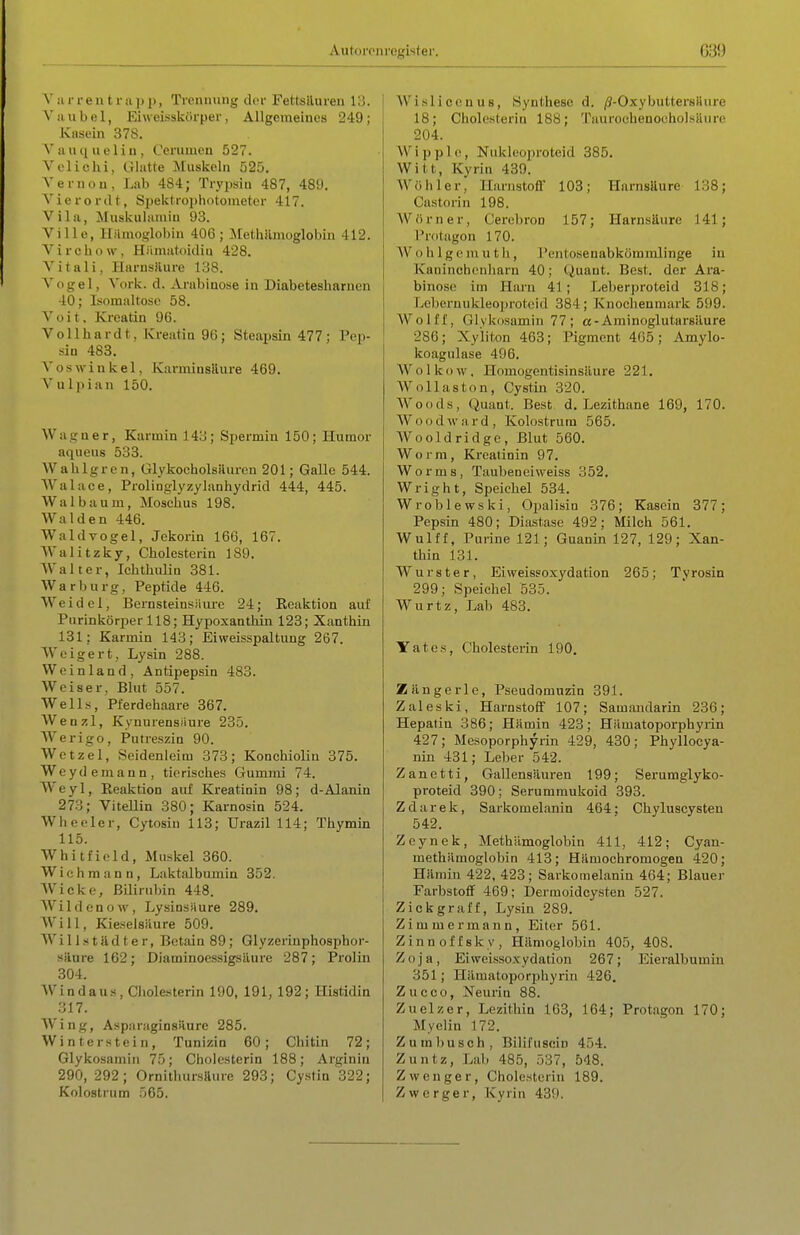 V 111- reut r a ]> j), Tionniiiig der Fettsiluren 13. Vau bei, Ehveisskörper, Allgemeines 249; Knsein 378. Vauqueliu, Cerumcu 527. Velichi, Glatte Muskeln 525. Vernou, Lab 484; Trypsiu 487, 489. Vierordt, Spektropiiotonietcr 417. Vila, Muskulaniiu 93. Ville, Hämoglobin 406; MethiLnioglobin 412. Virchow, Hiimatoidia 428. Vitali, Harnsilure 138. Vogel, Vork. d. Arabiuose in Diabetesharueu 40; Isoraaltoso 58. Voit, Kroatin 96. Vollhardt, Kreatia 96; Steapsin 477; Pep- sin 483. V OS Winkel, KarminsRure 469. Vulpian 150. Wagner, Karmin 143; Spermin 150; Humor aqueus 533. Wahlgren, GlykocholsRuren 201; Galle 544. VValace, Prolinglyzylanhydrid 444, 445. Wal bäum, Moschus 198. Waiden 446. Waldvogel, Jekorin 16G, 167. Waiitzky, Cholesterin 189. Walter, Ichthuliu 381. War bürg, Peptide 446. Weidcl, Bernsteinsiiure 24; Eeaktion auf Purinköriier 118; Hypoxanthin 123; Xanthin 131; Karmin 143; Eiweisspaltung 267. Weigert, Lysin 288. Weinland, Antipepsin 483. Weiser, Blut 557. Wells, Pferdehaare 367. Wenzl, Kynurensiiure 235. Werigo, Putreszin 90. Wctzel, Seidenleim 373; Konchiolin 375. Weydemann, tierisches Gummi 74. Weyl, Eeaktion auf Kreatinin 98; d-Alanin 273; ViteUin 380; Karnosin 524. Wheeler, Cytosin 113; Urazil 114; Thymin 115. Whitfield, Muskel 360. Wich mann, Laktalbumin 352. Wicke, Bilirubin 448. Wildenow, LysinsUure 289. Will, Kieselsäure 509. Wi 11 .s täd t e r, Betain 89; Glyzerinphosphor- säure 162; Diaminoessigsliure 287; Prolin 304. Windaus, Cholesterin 190, 191, 192; Histidin 317. Wing, Asparaginskure 285. Winterstein, Tunizin 60; Chitin 72; Glykosamin 75; Cholesterin 188; Arginin 290, 292; OrnithursRure 293; Cystin 322; Kolostrum .065. Wisliccnus, Synthese d. /J-OxybuttersHure 18; Cholesterin 188; 'PaurochenocholsiUire 204. W i p p 10, Nukleoproteid 385. Witt, Kyrin 439. Wöhler, Hanistofl 103; Harnsäure 138; Castorin 198. Wörner, Cerebron 157; Harnsäure 141; Protagon 170. Wohlgemuth, Pentosenabköramlinge in Kaninebenharn 40; Quant. Best, der Ara- binose im Harn 41; Leberproteid 318; Lebernuldeoprotcid 384; Knochenmark 599. Wolff, Glvkiisamin 77; a-Aminoglutarsilure 286; Xyiiton 463; Pigment 405; Amylo- koagulase 496. Wolkow, Homogentisinsiiure 221. Wollaston, Cystin 320. Woods, Quant. Best. d. Lezithane 169, 170. Wood ward, Kolostrum 565. Wooldridgc, Blut 560. Worm, Kreatinin 97. Worms, Taubeneiweiss 352, Wright, Speichel 534. Wroblewski, Opalisin 376; Kasein 377; Pepsin 480; Disistase 492; Milch 561. Wulff, Purine 121; Guanin 127, 129; Xan- thin 131. Wurster, Eiweissoxydation 265; Tyrosin 299; Speichel 535. Wurtz, Lab 483. Yates, Cholesterin 190, Zängerle, Pseudomuzin 391. Zaleski, Harnstoff 107; Samandarin 236; Hepatin 386; Hämin 423; Hämatoporphyrin 427; Mesoporphyrin 429, 430; Phyllocya- nin 431; Leber 542. Zanetti, Gallensäuren 199; Serumglyko- proteid 390; Serummukoid 393. Zdarek, Sarkomelanin 464: Chyluscysten 542. Zeynek, MethUmoglobin 411, 412; Cyan- methämoglobin 413; Hämochromogen 420; Hämin 422, 423; Sarkomelanin 464; Blauer Farbstoff 469; Dermoidcysten 527. Zickgraff, Lysin 289. Zimmermann, Eiter 561. Zinnoffsky, Hämoglobin 405, 408. Zoja, Eiweissoxydation 267; Eieralbumin 351; Hämatoporphyrin 426, Zucco, Neurin 88. Zuelzer, Lezithin 163, 164; Protagon 170; Myelin 172. Zumbusch, Bilifuscin 454. Zuntz, Lab 485, 537, 548. Z wenger, Cholesterin 189. Zwerger, Kyrin 439.