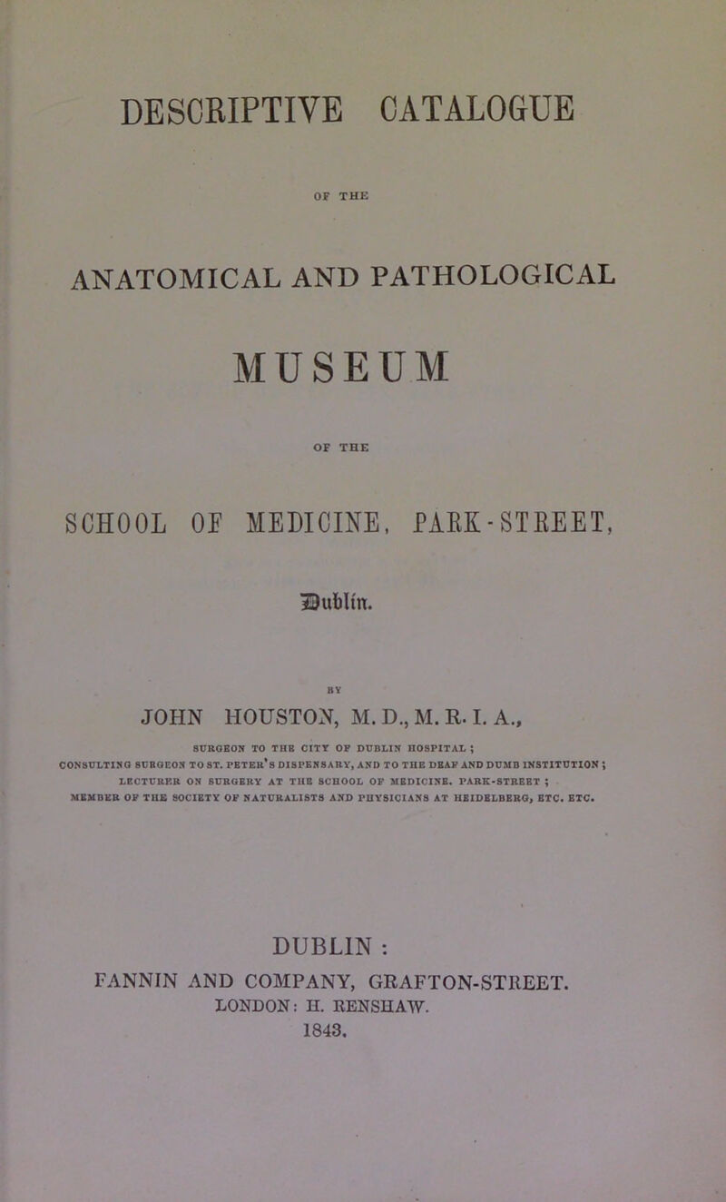 DESCRIPTIVE CATALOGUE OF THE ANATOMICAL AND PATHOLOGICAL MUSEUM OF THE SCHOOL OP MEDICINE, PARK-STREET, Dublin. BY JOHN HOUSTON, M. D., M. R. I. A., SURGEON TO THE CITY OF DUBLIN HOSPITAL ; CONSULTING SURGEON TO ST. PETER*8 DISPENSARY, AND TO THE DEAF AND DUMB INSTITUTION J LECTURP.R ON SURGERY AT THE SCHOOL OF MEDICINE. PARK-STREET ; MEMBER OF THE SOCIETY OF NATURALISTS AND PHYSICIANS AT HEIDELBERG, ETC. ETC. DUBLIN : FANNIN AND COMPANY, GRAFTON-STREET. LONDON: H. RENSHAW. 1843.