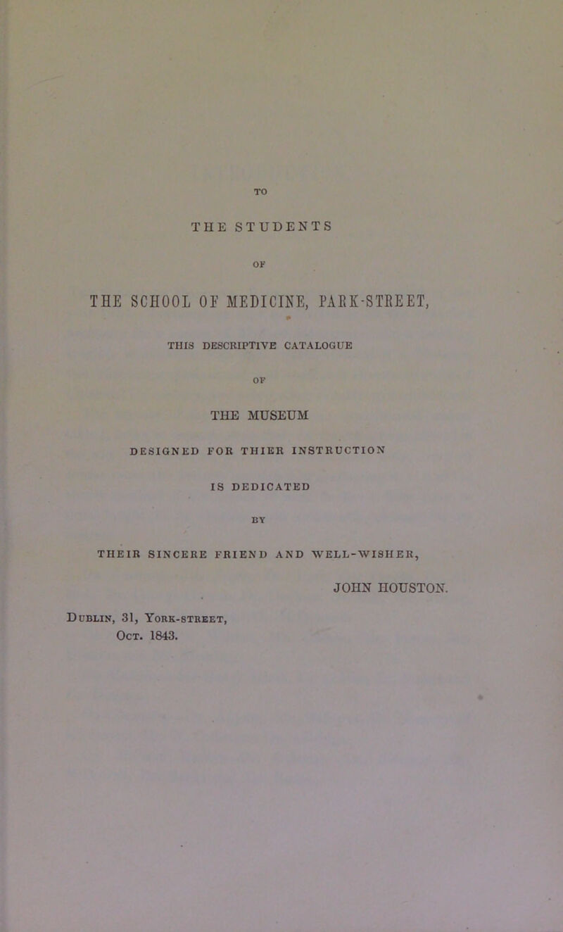 TO THE STUDENTS OF THE SCHOOL OE MEDICINE, PARK-STREET, THIS DESCRIPTIVE CATALOGUE OF THE MUSEUM DESIGNED FOR THIER INSTRUCTION IS DEDICATED BY THEIR SINCERE FRIEND AND WELL-WISHER, JOHN HOUSTON. Dublin, 31, York-street, Oct. 1843.