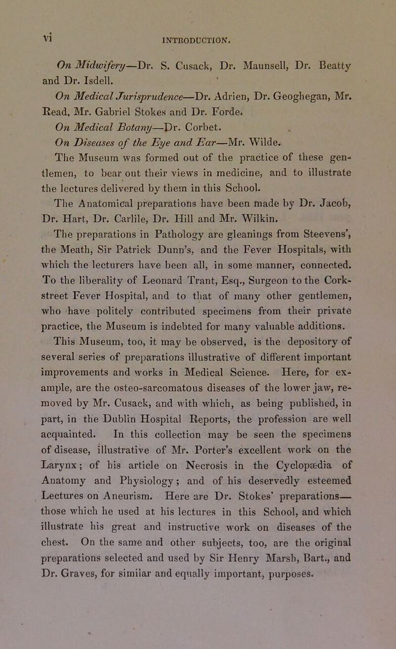 On Midwifery—Dr. S. Cusack, Dr. Maunsell, Dr. Beatty and Dr. Isdell. On Medical Jurisprudence—Dr. Adrien, Dr. Geoghegan, Mr. Read, Mr. Gabriel Stokes and Dr. Forde. On Medical Botany—Pr. Corbet. On Diseases of the Eye and. Ear—Mr. Wilde. The Museum was formed out of the practice of these gen- tlemen, to bear out their views in medicine, and to illustrate the lectures delivered by them in this School. The Anatomical preparations have been made by Dr. Jacob, Dr. Hart, Dr. Carlile, Dr. Hill and Mr. Wilkin. The preparations in Pathology are gleanings from Steevens’, the Meath, Sir Patrick Dunn’s, and the Fever Hospitals, with which the lecturers have been all, in some manner, connected. To the liberality of Leonard Trant, Esq., Surgeon to the Cork- street Fever Hospital, and to that of many other gentlemen, who have politely contributed specimens from their private practice, the Museum is indebted for many valuable additions. This Museum, too, it may be observed, is the depository of several series of preparations illustrative of different important improvements and works in Medical Science. Here, for ex- ample, are the osteo-sarcomatous diseases of the lower jaw, re- moved by Mr. Cusack, and with which, as being published, in part, in the Dublin Hospital Reports, the profession are well acquainted. In this collection may be seen the specimens of disease, illustrative of Mr. Porter’s excellent work on the Larynx; of his article on Necrosis in the Cyclopaedia of Anatomy and Physiology; and of his deservedly esteemed Lectures on Aneurism. Here are Dr. Stokes’ preparations— those which he used at his lectures in this School, and which illustrate his great and instructive work on diseases of the chest. On the same and other subjects, too, are the original preparations selected and used by Sir Henry Marsh, Bart., and Dr. Graves, for similar and equally important, purposes.