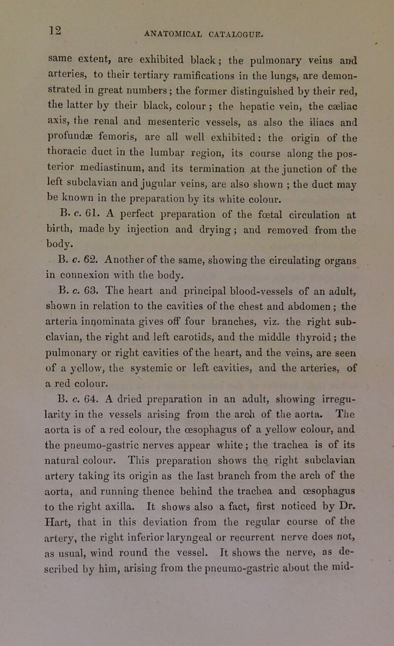 ANATOMICAL CATALOGUE. same extent, are exhibited black; the pulmonary veins and arteries, to their tertiary ramifications in the lungs, are demon- strated in great numbers ; the former distinguished by their red, the latter by their black, colour ; the hepatic vein, the eaeliac axis, the renal and mesenteric vessels, as also the iliacs and profundae femoris, are all well exhibited: the origin of the thoracic duct in the lumbar region, its course along the pos- terior mediastinum, and its termination at the junction of the left subclavian and jugular veins, are also shown ; the duct may be known in the preparation by its white colour. B< c. Gl. A perfect preparation of the foetal circulation at birth, made by injection and drying ; and removed from the body. B. c. 62. Another of the same, showing the circulating organs in connexion with the body. B. c. 63. The heart and principal blood-vessels of an adult, shown in relation to the cavities of the chest and abdomen; the arteria innominata gives off four branches, viz. the right sub- clavian, the right and left carotids, and the middle thyroid; the pulmonary or right cavities of the heart, and the veins, are seen of a yellow, the systemic or left cavities, and the arteries, of a red colour. B. c. 64. A dried preparation in an adult, showing irregu- larity in the vessels arising from the arch of the aorta. The aorta is of a red colour, the oesophagus of a yellow colour, and the pneumo-gastric nerves appear white; the trachea is of its natural colour. This preparation shows the right subclavian artery taking its origin as the last branch from the arch of the aorta, and running thence behind the trachea and oesophagus to the right axilla. It shows also a fact, first noticed by Dr. Hart, that in this deviation from the regular course of the artery, the right inferior laryngeal or recurrent nerve does not, as usual, wind round the vessel. It shows the nerve, as de- scribed by him, arising from the pneumo-gastric about the mid-
