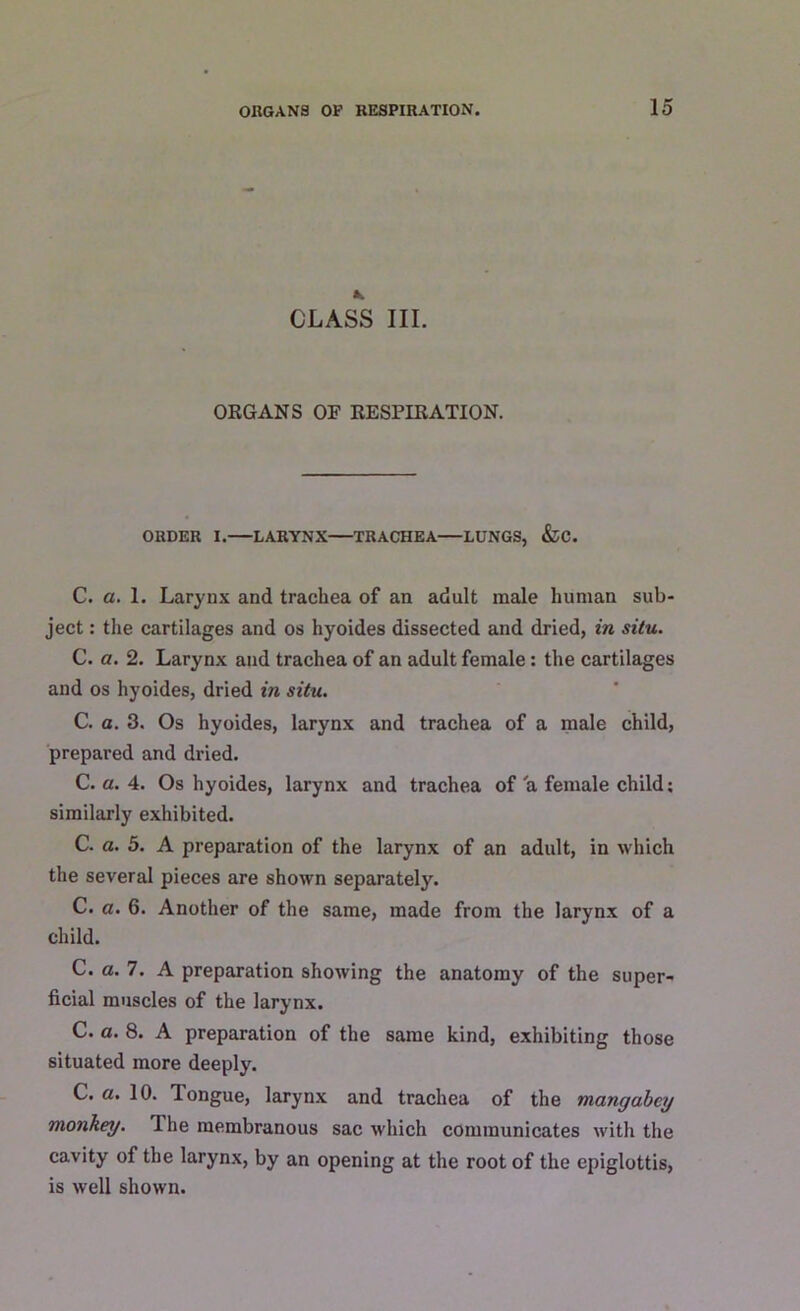 CLASS III. ORGANS OF RESPIRATION. ORDER I. LARYNX TRACHEA LUNGS, &C. C. a. 1. Larynx and trachea of an adult male human sub- ject : the cartilages and os hyoides dissected and dried, in situ. C. a. 2. Larynx and trachea of an adult female: the cartilages and os hyoides, dried in situ. C. a. 3. Os hyoides, larynx and trachea of a male child, prepared and dried. C. a. 4. Os hyoides, larynx and trachea of a female child; similarly exhibited. C. a. 5. A preparation of the larynx of an adult, in which the several pieces are shown separately. C. a. 6. Another of the same, made from the larynx of a child. C. a. 7. A preparation showing the anatomy of the super- ficial muscles of the larynx. C. a. 8. A preparation of the same kind, exhibiting those situated more deeply. C. a. 10. longue, larynx and trachea of the mangabcy monkey. The membranous sac which communicates with the cavity of the larynx, by an opening at the root of the epiglottis, is well shown.