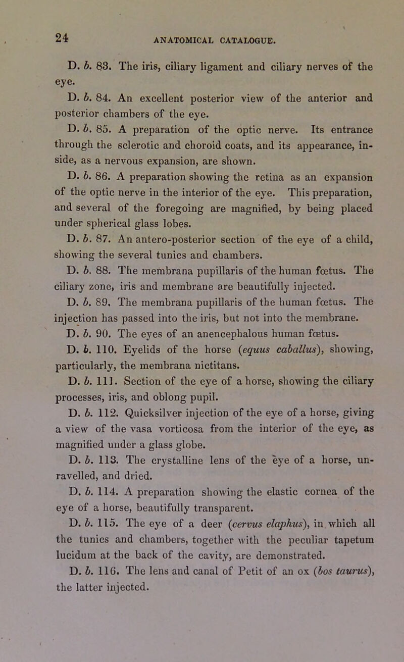 D. b. 83. The iris, ciliary ligament and ciliary nerves of the eye. D. b. 84. An excellent posterior view of the anterior and posterior chambers of the eye. D. b. 85. A preparation of the optic nerve. Its entrance through the sclerotic and choroid coats, and its appearance, in- side, as a nervous expansion, are shown. D. b. 86. A preparation showing the retina as an expansion of the optic nerve in the interior of the eye. This preparation, and several of the foregoing are magnified, by being placed under spherical glass lobes. D. b. 87. An antero-posterior section of the eye of a child, showing the several tunics and chambers. D. b. 88. The membrana pupillaris of the human foetus. The ciliary zone, iris and membrane are beautifully injected. D. b. 89. The membrana pupillaris of the human foetus. The injection has passed into the iris, but not into the membrane. D. b. 90. The eyes of an anencephalous human foetus. D. b. 110. Eyelids of the horse (equus caballus), showing, particularly, the membrana nictitans. D. b. 111. Section of the eye of ahorse, showing the ciliary processes, iris, and oblong pupil. D. b. 112. Quicksilver injection of the eye of a horse, giving a view of the vasa vorticosa from the interior of the eye, as magnified under a glass globe. D. b. 113. The crystalline lens of the eye of a horse, un- ravelled, and dried. D. b. 114. A preparation showing the elastic cornea of the eye of a horse, beautifully transparent. D. b. 115. The eye of a deer (cervus claphus), in which all the tunics and chambers, together with the peculiar tapetum lucidum at the back of the cavity, are demonstrated. D. b. 116. The lens and canal of Petit of an ox (bos taurus), the latter injected.