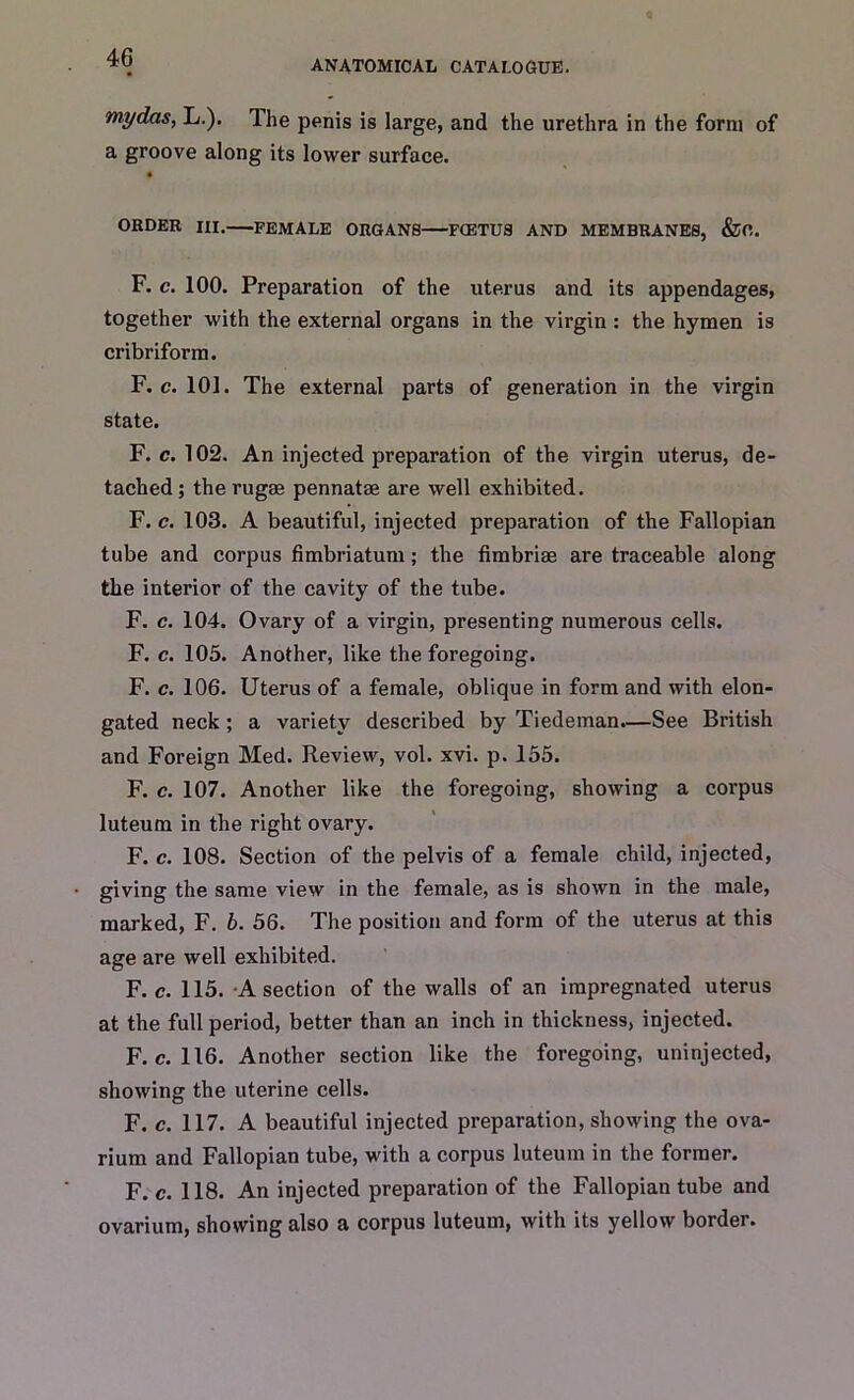 ANATOMICAL CATALOGUE. my das, L.). The penis is large, and the urethra in the form of a groove along its lower surface. ORDER HI. FEMALE ORGANS F(ETU3 AND MEMBRANES, &0. F. c. 100. Preparation of the uterus and its appendages, together with the external organs in the virgin : the hymen is cribriform. F. c. 101. The external parts of generation in the virgin state. F. c. 102. An injected preparation of the virgin uterus, de- tached ; the rugae pennatse are well exhibited. F. c. 103. A beautiful, injected preparation of the Fallopian tube and corpus fimbriatum; the fimbriae are traceable along the interior of the cavity of the tube. F. c. 104. Ovary of a virgin, presenting numerous cells. F. c. 105. Another, like the foregoing. F. c. 106. Uterus of a female, oblique in form and with elon- gated neck ; a variety described by Tiedeman.—See British and Foreign Med. Review, vol. xvi. p. 155. F. c. 107. Another like the foregoing, showing a corpus luteum in the right ovary. F. c. 108. Section of the pelvis of a female child, injected, giving the same view in the female, as is shown in the male, marked, F. b. 56. The position and form of the uterus at this age are well exhibited. F. c. 115. A section of the walls of an impregnated uterus at the full period, better than an inch in thickness, injected. F. c. 116. Another section like the foregoing, uninjected, showing the uterine cells. F. c. 117. A beautiful injected preparation, showing the ova- rium and Fallopian tube, with a corpus luteum in the former. F. c. 118. An injected preparation of the Fallopian tube and ovarium, showing also a corpus luteum, with its yellow border.