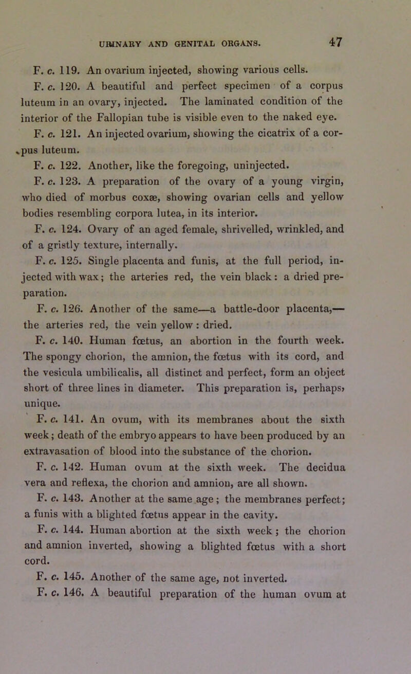 F. c. 119. An ovarium injected, showing various cells. F. c. 120. A beautiful and perfect specimen of a corpus luteum in an ovary, injected. The laminated condition of the interior of the Fallopian tube is visible even to the naked eye. F. c. 121. An injected ovarium, showing the cicatrix of a cor- pus luteum. F. c. 122. Another, like the foregoing, uninjected. F. c. 123. A preparation of the ovary of a young virgin, who died of morbus coxae, showing ovarian cells and yellow bodies resembling corpora lutea, in its interior. F. c. 124. Ovary of an aged female, shrivelled, wrinkled, and of a gristly texture, internally. F. c. 125. Single placenta and funis, at the full period, in- jected withwax; the arteries red, the vein black: a dried pre- paration. F. c. 126. Another of the same—a battle-door placenta,— the arteries red, the vein yellow : dried. F. c. 140. Human foetus, an abortion in the fourth week. The spongy chorion, the amnion, the foetus with its cord, and the vesicula uinbilicalis, all distinct and perfect, form an object short of three lines in diameter. This preparation is, perhaps? unique. F. c. 141. An ovum, with its membranes about the sixth week; death of the embryo appears to have been produced by an extravasation of blood into the substance of the chorion. F. c. 142. Human ovum at the sixth week. The decidua vera and reflexa, the chorion and amnion, are all shown. F. c. 143. Another at the same age; the membranes perfect; a funis with a blighted foetus appear in the cavity. F. c. 144. Human abortion at the sixth week; the chorion and amnion inverted, showing a blighted foetus with a short cord. F. c. 145. Another of the same age, not inverted. F. c. 146. A beautiful preparation of the human ovum at