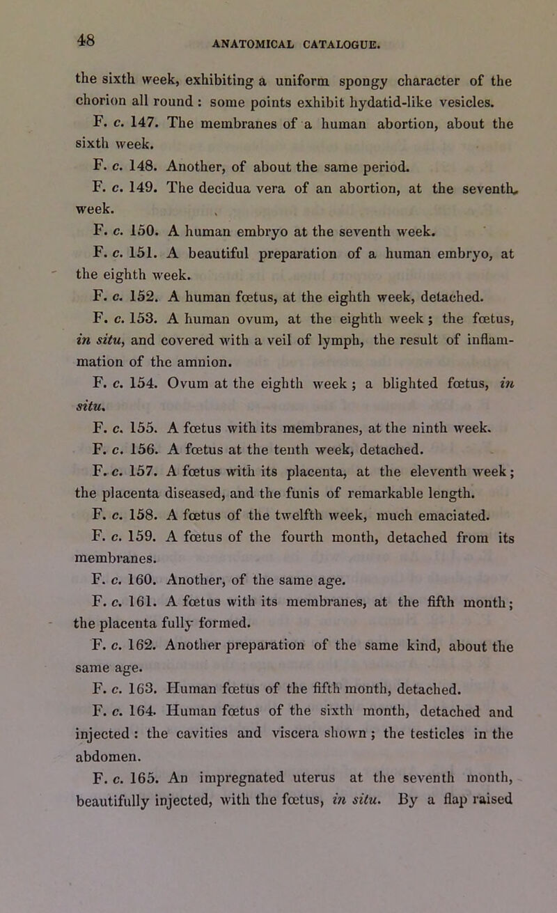 the sixth week, exhibiting a uniform spongy character of the chorion all round : some points exhibit hydatid-like vesicles. F. c. 147. The membranes of a human abortion, about the sixth week. F. c. 148. Another, of about the same period. F. c. 149. The decidua vera of an abortion, at the seventh* week. F. c. 150. A human embryo at the seventh week. F. c. 151. A beautiful preparation of a human embryo, at the eighth week. F. c. 152. A human foetus, at the eighth week, detached. F. c. 153. A human ovum, at the eighth week ; the foetus, in situ, and covered with a veil of lymph, the result of inflam- mation of the amnion. F. c. 154. Ovum at the eighth week ; a blighted foetus, in situ. F. c. 155. A foetus with its membranes, at the ninth week. F. c. 156. A foetus at the tenth week, detached. F. c. 157. A foetus with its placenta, at the eleventh week; the placenta diseased, and the funis of remarkable length. F. c. 158. A foetus of the twelfth week, much emaciated. F. c. 159. A foetus of the fourth month, detached from its membranes. F. c. 160. Another, of the same age. F. c. 161. A foetus with its membranes, at the fifth month; the placenta fully formed. F. c. 162. Another preparation of the same kind, about the same age. F. c. 163. Human foetus of the fifth month, detached. F. c. 164. Human foetus of the sixth month, detached and injected : the cavities and viscera shown ; the testicles in the abdomen. F. c. 165. An impregnated uterus at the seventh month, beautifully injected, with the foetus, in situ. By a flap raised