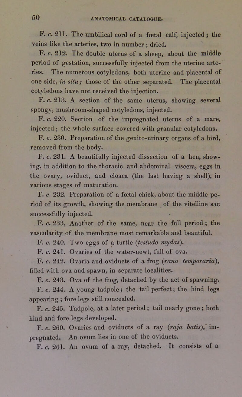 F. c. 211. The umbilical cord of a foetal calf, injected ; the veins like the arteries, two in number ; dried. F. c. 212. The double uterus of a sheep, about the middle period of gestation, successfully injected from the uterine arte- ries. The numerous cotyledons, both uterine and placental of one side, in situ; those of the other separated. The placental cotyledons have not received the injection. F. c. 213. A section of the same uterus, showing several spongy, mushroom-shaped cotyledons, injected. F. c. 220. Section of the impregnated uterus of a mare, injected ; the whole surface covered with granular cotyledons. F. c. 230. Preparation of the genito-urinary organs of a bird, removed from the body. F. c. 231. A beautifully injected dissection of a hen, show- ing, in addition to the thoracic and abdominal viscera, eggs in the ovary, oviduct, and cloaca (the last having a shell), in various stages of maturation. F. c. 232. Preparation of a foetal chick, about the middle pe- riod of its growth, showing the membrane of the vitelline sac successfully injected. F. c. 233. Another of the same, near the full period; the vascularity of the membrane most remarkable and beautiful. F. c. 240. Two eggs of a turtle (testudo mydas). F. c. 241. Ovaries of the water-newt, full of ova. F. c. 242. Ovaria and oviducts of a frog (rana temporaria), filled with ova and spawn, in separate localities. F. c. 243. Ova of the frog, detached by the act of spawning. F. c. 244. A young tadpole; the tail perfect; the hind legs appearing ; fore legs still concealed. F. c. 245. Tadpole, at a later period; tail nearly gone ; both hind and fore legs developed. F. c. 2G0. Ovaries and oviducts of a ray (raja batis),' im- pregnated. An ovum lies in one of the oviducts. F. c. 2G1. An ovum of a ray, detached. It consists of a