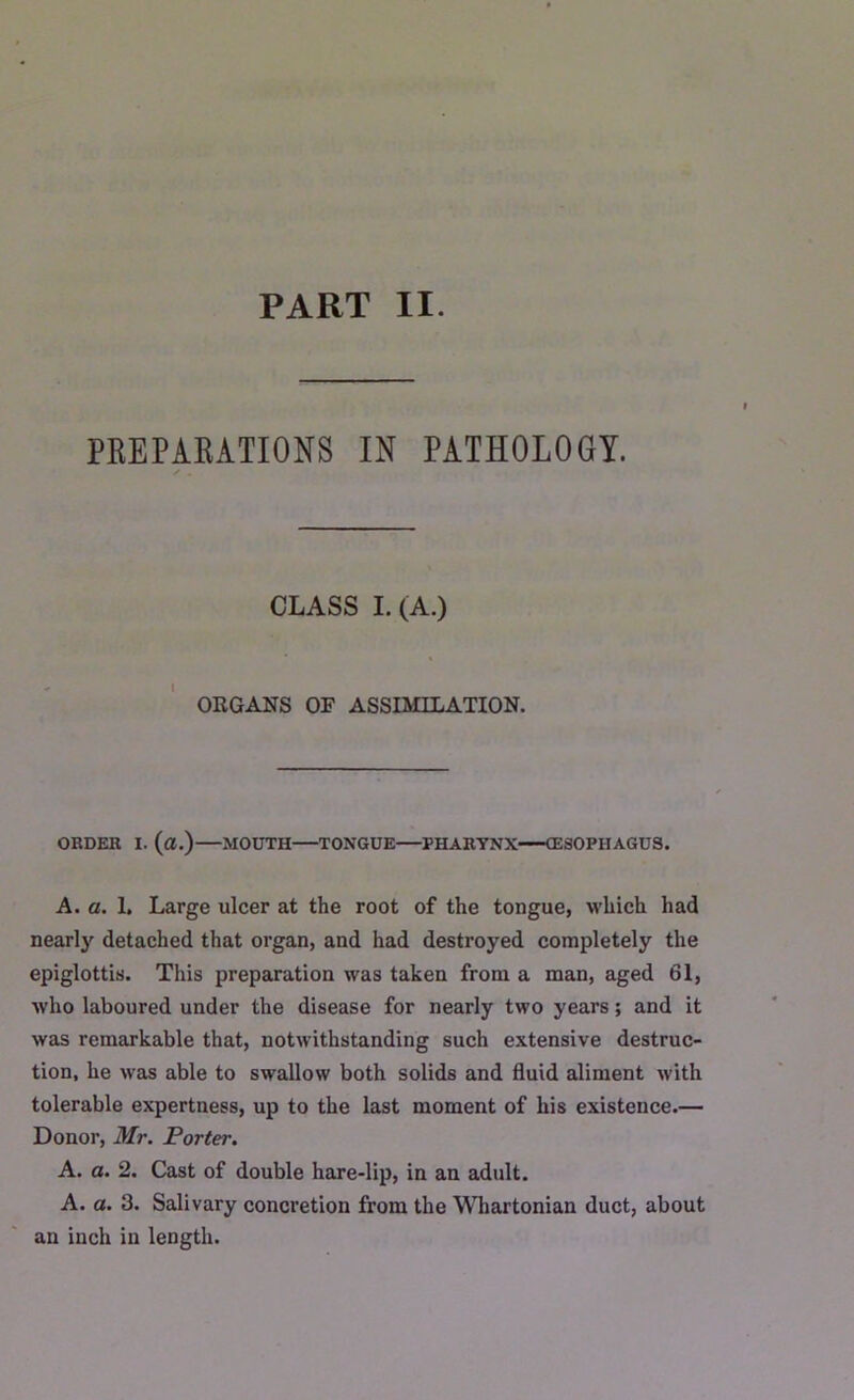 PART II. PREPARATIONS IN PATHOLOGY. CLASS I. (A.) ORGANS OF ASSIMILATION. ORDER I. (a.) MOUTH TONGUE PHARYNX (ESOPHAGUS. A. a. 1. Large ulcer at the root of the tongue, which had nearly detached that organ, and had destroyed completely the epiglottis. This preparation was taken from a man, aged 61, who laboured under the disease for nearly two years; and it was remarkable that, notwithstanding such extensive destruc- tion, he was able to swallow both solids and fluid aliment with tolerable expertness, up to the last moment of his existence.— Donor, Mr. Porter. A. a. 2. Cast of double hare-lip, in an adult. A. a. 3. Salivary concretion from the Whartonian duct, about an inch in length.