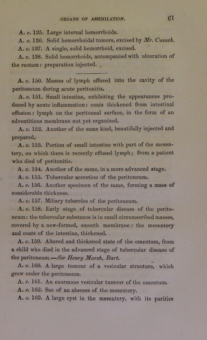 A. c. 135. Large internal hemorrhoids. A. c. 136. Solid hemorrhoidal tumors, excised by Mr. Cusack. A. c. 137. A single, solid hemorrhoid, excised. A. c. 138. Solid hemorrhoids, accompanied with ulceration of the rectum: preparation injected. . A. c. 150. Masses of lymph effused into the cavity of the peritoneum during acute peritonitis. A.c. 151. Small intestine, exhibiting the appearances pro- duced by acute inflammation: coats thickened from intestinal effusion: lymph on the peritoneal surface, in the form of an adventitious membrane not yet organized. A. c. 152. Another of the same kind, beautifully injected and prepared. A. c. 153. Portion of small intestine with part of the mesen- tery, on which there is recently effused lymph; from a patient who died of peritonitis. A. c. 154. Another of the same, in a more advanced stage. A. c. 155. Tubercular accretion of the peritoneum. A. c. 156. Another specimen of the same, forming a mass of considerable thickness. A. c. 157. Miliary tubercles of the peritoneum. A. c. 158. Early stage of tubercular disease of the perito- neum: the tubercular substance is in small circumscribed masses, covered by a new-formed, smooth membraue : the mesentery and coats of the intestine, thickened. A. c. 159. Altered and thickened state of the omentum, from a child who died in the advanced stage of tubercular disease of the peritoneum.—Sir Henry Marsh, Bart. A. c. 160. A large tumour of a vesicular structure, which grew under the peritoneum. A. c. 161. An enormous vesicular tumour of the omentum. A. c. 162. Sac of an abscess of the mesentery. A. c. 163. A large cyst in the mesentery, with its parities