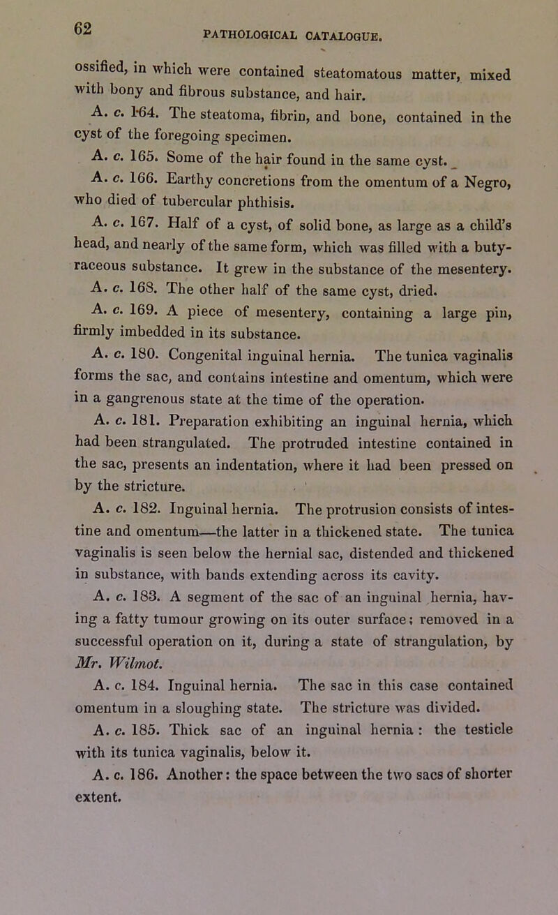 PATHOLOGICAL CATALOGUE. ossified, in which were contained steatomatous matter, mixed with bony and fibrous substance, and hair. A. c. 164. The steatoma, fibrin, and bone, contained in the cyst of the foregoing specimen. A. c. 165. Some of the hair found in the same cyst. A. c. 166. Earthy concretions from the omentum of a Negro, who died of tubercular phthisis. A. c. 167. Half of a cyst, of solid bone, as large as a child’s head, and nearly of the same form, which was filled with a buty- raceous substance. It grew in the substance of the mesentery. A. c. 168. The other half of the same cyst, dried. A. c. 169. A piece of mesentery, containing a large pin, firmly imbedded in its substance. A. c. 180. Congenital inguinal hernia. The tunica vaginalis forms the sac, and contains intestine and omentum, which were in a gangrenous state at the time of the operation. A. c. 181. Preparation exhibiting an inguinal hernia, which had been strangulated. The protruded intestine contained in the sac, presents an indentation, where it had been pressed on by the stricture. A. c. 182. Inguinal hernia. The protrusion consists of intes- tine and omentum—the latter in a thickened state. The tunica vaginalis is seen below the hernial sac, distended and thickened in substance, with bands extending across its cavity. A. c. 183. A segment of the sac of an inguinal hernia, hav- ing a fatty tumour growing on its outer surface; removed in a successful operation on it, during a state of strangulation, by Mr. Wilmot. A. c. 184. Inguinal hernia. The sac in this case contained omentum in a sloughing state. The stricture was divided. A. c. 185. Thick sac of an inguinal hernia : the testicle with its tunica vaginalis, below it. A. c. 186. Another: the space between the two sacs of shorter extent.