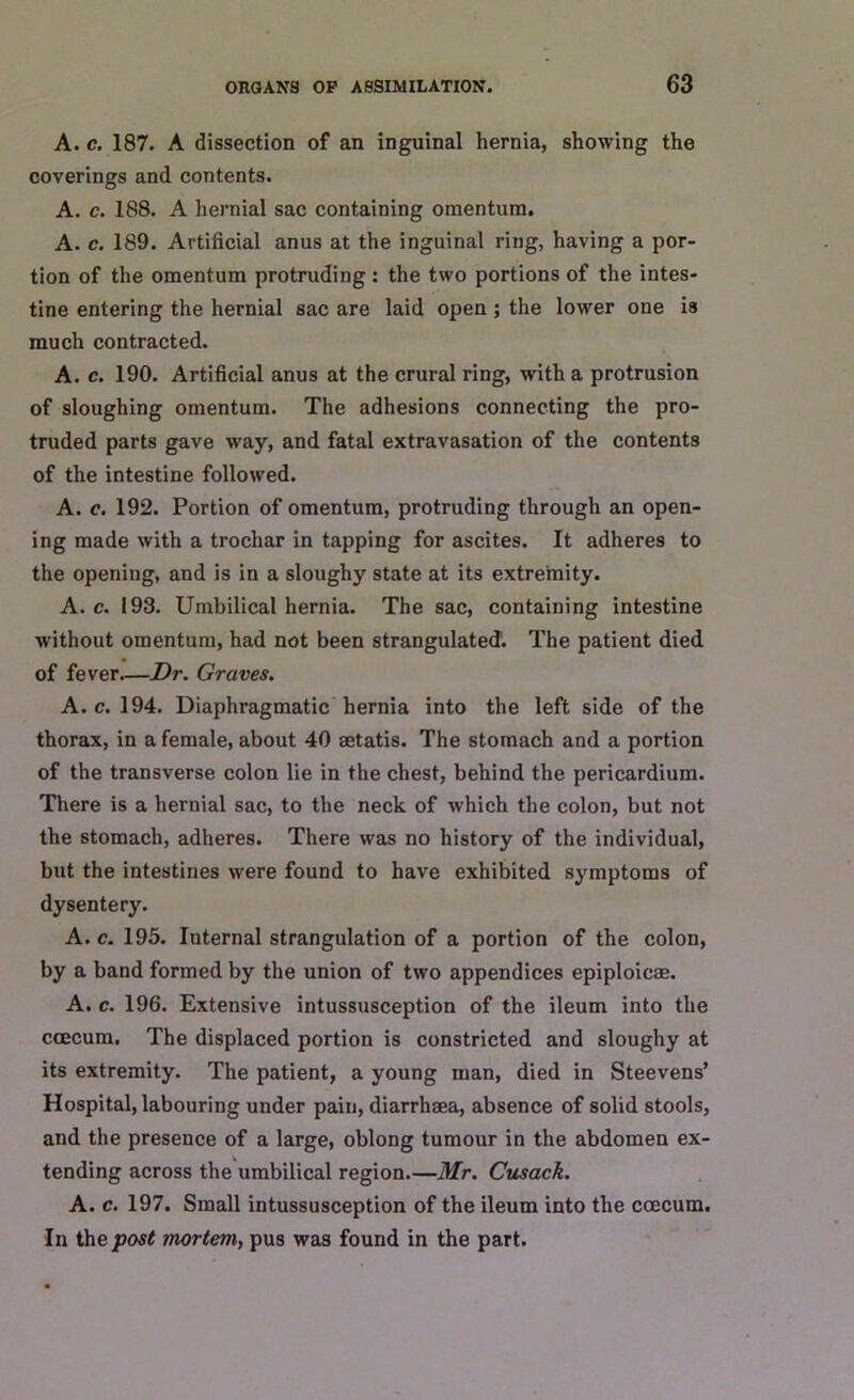 A. c. 187. A dissection of an inguinal hernia, showing the coverings and contents. A. c. 188. A hernial sac containing omentum. A. c. 189. Artificial anus at the inguinal ring, having a por- tion of the omentum protruding: the two portions of the intes- tine entering the hernial sac are laid open ; the lower one is much contracted. A. c. 190. Artificial anus at the crural ring, with a protrusion of sloughing omentum. The adhesions connecting the pro- truded parts gave way, and fatal extravasation of the contents of the intestine followed. A. c. 192. Portion of omentum, protruding through an open- ing made with a trochar in tapping for ascites. It adheres to the opening, and is in a sloughy state at its extremity. A. c. 193. Umbilical hernia. The sac, containing intestine without omentum, had not been strangulated. The patient died of fever—Dr. Graves. A. c. 194. Diaphragmatic hernia into the left side of the thorax, in a female, about 40 aetatis. The stomach and a portion of the transverse colon lie in the chest, behind the pericardium. There is a hernial sac, to the neck of which the colon, but not the stomach, adheres. There was no history of the individual, but the intestines were found to have exhibited symptoms of dysentery. A. c. 195. Internal strangulation of a portion of the colon, by a band formed by the union of two appendices epiploic®. A. c. 196. Extensive intussusception of the ileum into the coecum. The displaced portion is constricted and sloughy at its extremity. The patient, a young man, died in Steevens’ Hospital, labouring under pain, diarrhaea, absence of solid stools, and the presence of a large, oblong tumour in the abdomen ex- tending across the umbilical region.—Mr. Cusack. A. c. 197. Small intussusception of the ileum into the coecum. In the post mortem, pus was found in the part.
