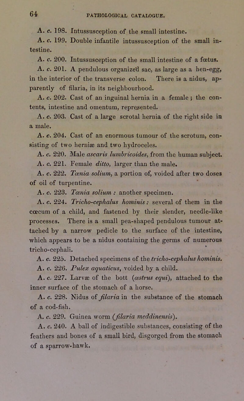 A. c. 198. Intussusception of the small intestine. A. c. 199. Double infantile intussusception of the small in- testine. A. c. 200. Intussusception of the small intestine of a foetus. A. c. 201. A pendulous organized sac, as large as a hen-egg, in the interior of the transverse colon. There is a nidus, ap- parently of filaria, in its neighbourhood. A. c. 202. Cast of an inguinal hernia in a female; the con- tents, intestine and omentum, represented. A. c. 203. Cast of a large scrotal hernia of the right side in a male. A. c. 204. Cast of an enormous tumour of the scrotum, con- sisting of two herniae and two hydroceles. A. c. 220. Male ascaris lumbricoides, from the human subject. A. c. 221. Female ditto, larger than the male. A. c. 222. Tcenia solium, a portion of, voided after two doses of oil of turpentine. A. c. 223. Tcenia solium : another specimen. A. c. 224. Tricho-cephalus hominis: several of them in the ccecum of a child, and fastened by their slender, needle-like processes. There is a small pea-shaped pendulous tumour at- tached by a narrow pedicle to the surface of the intestine, which appears to be a nidus containing the germs of numerous tricho-cephali. A. c. 22o. Detached specimens of the tricho-cephalus hominis. A. c. 226. Pulex aquaticus, voided by a child. A. c. 227. Larvae of the bott (cestrus equi), attached to the inner surface of the stomach of a horse. A. c. 228. Nidus of filaria in the substance of the stomach of a cod-fish. A. c. 229. Guinea worm (filaria meddinensis). A. c. 240. A ball of indigestible substances, consisting of the feathers and bones of a small bird, disgorged from the stomach of a sparrow-haw'k.