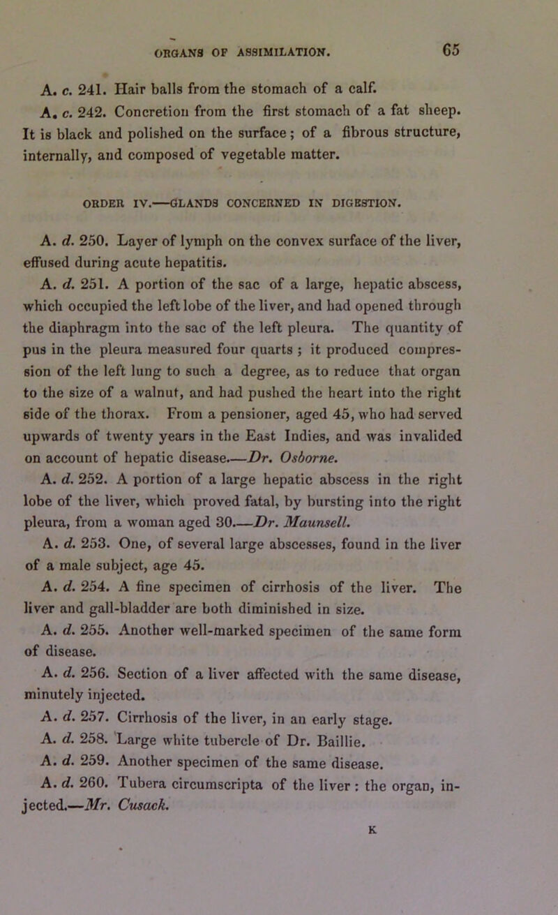 A. c. 241. Hair balls from the stomach of a calf. A. c. 242. Concretion from the first stomach of a fat sheep. It is black and polished on the surface; of a fibrous structure, internally, and composed of vegetable matter. ORDEn IV. GLANDS CONCERNED IN DIGESTION. A. d. 250. Layer of lymph on the convex surface of the liver, effused during acute hepatitis. A. d. 251. A portion of the sac of a large, hepatic abscess, which occupied the left lobe of the liver, and had opened through the diaphragm into the sac of the left pleura. The quantity of pus in the pleura measured four quarts ; it produced compres- sion of the left lung to such a degree, as to reduce that organ to the size of a walnut, and had pushed the heart into the right side of the thorax. From a pensioner, aged 45, who had served upwards of twenty years in the East Indies, and was invalided on account of hepatic disease.—Dr. Osborne. A. d. 252. A portion of a large hepatic abscess in the right lobe of the liver, which proved fatal, by bursting into the right pleura, from a woman aged 30—Dr. Maunsell. A. d. 253. One, of several large abscesses, found in the liver of a male subject, age 45. A. d. 254. A fine specimen of cirrhosis of the liver. The liver and gall-bladder are both diminished in size. A. d. 255. Another well-marked specimen of the same form of disease. A. d. 256. Section of a liver affected with the same disease, minutely injected. A. d. 257. Cirrhosis of the liver, in an early stage. A. d. 258. Large white tubercle of Dr. Baillie. A. d. 259. Another specimen of the same disease. A. d. 260. I ubera circumscripta of the liver : the organ, in- jected.—Mr. Cusack. K