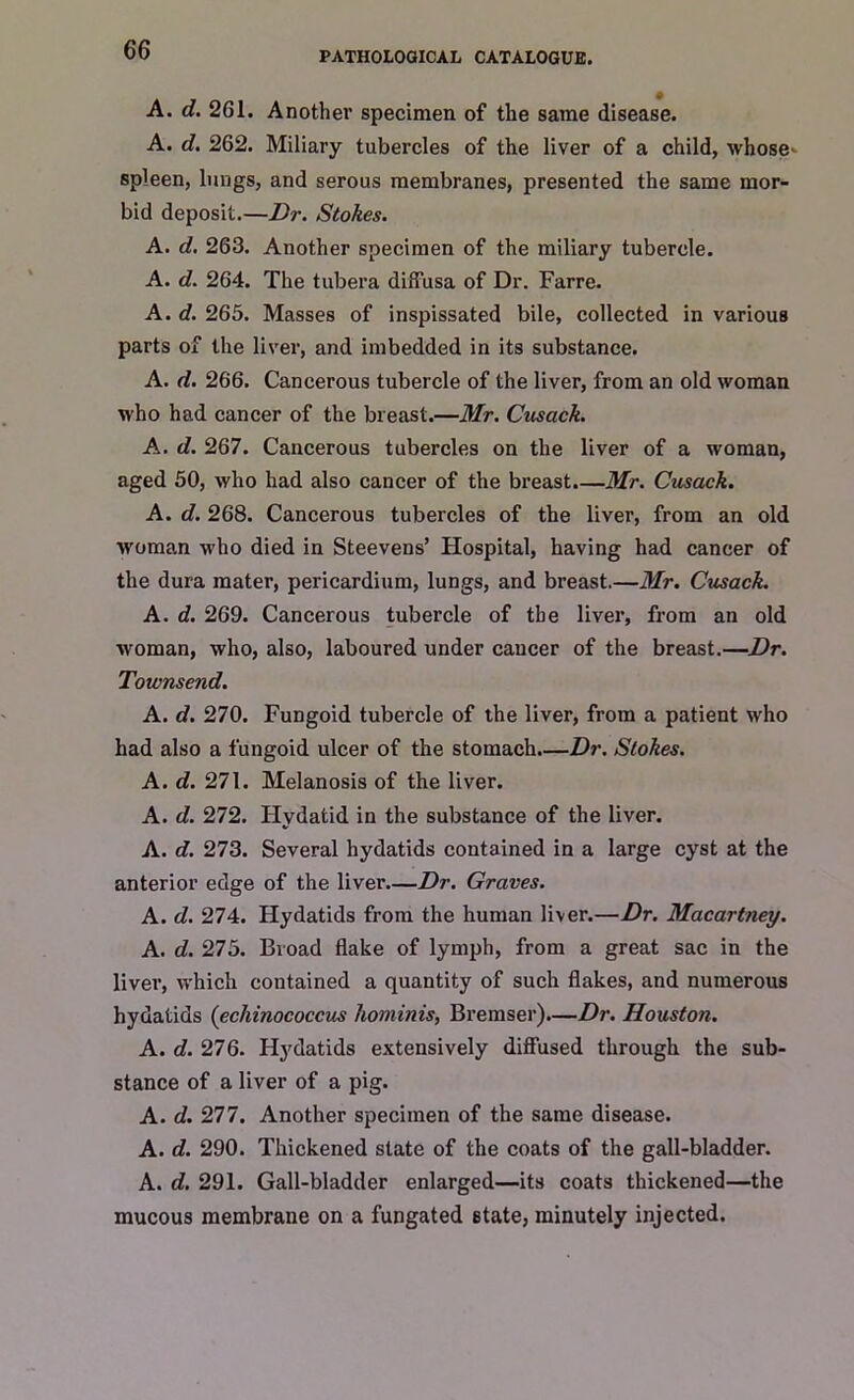 PATHOLOGICAL CATALOGUE. A. d. 261. Another specimen of the same disease. A. d. 262. Miliary tubercles of the liver of a child, whose- spleen, lungs, and serous membranes, presented the same mor- bid deposit.—Dr. Stokes. A. d. 263. Another specimen of the miliary tubercle. A. d. 264. The tubera diffusa of Dr. Farre. A. d. 265. Masses of inspissated bile, collected in various parts of the liver, and imbedded in its substance. A. d. 266. Cancerous tubercle of the liver, from an old woman who had cancer of the breast.—Mr. Cusack. A. d. 267. Cancerous tubercles on the liver of a woman, aged 50, who had also cancer of the breast.—Mr. Cusack. A. d. 268. Cancerous tubercles of the liver, from an old woman who died in Steevens’ Hospital, having had cancer of the dura mater, pericardium, lungs, and breast.—Mr. Cusack. A. d. 269. Cancerous tubercle of the liver, from an old woman, who, also, laboured under cancer of the breast.—Dr. Townsend. A. d. 270. Fungoid tubercle of the liver, from a patient who had also a fungoid ulcer of the stomach.—Dr. Stokes. A. d. 271. Melanosis of the liver. A. d. 272. Hydatid in the substance of the liver. A. d. 273. Several hydatids contained in a large cyst at the anterior edge of the liver.—Dr. Graves. A. d. 274. Hydatids from the human liver.—Dr. Macartney. A. d. 275. Broad flake of lymph, from a great sac in the liver, which contained a quantity of such flakes, and numerous hydatids (echinococcus hominis, Bremser).—Dr. Houston. A. d. 276. Hydatids extensively diffused through the sub- stance of a liver of a pig. A. d. 277. Another specimen of the same disease. A. d. 290. Thickened slate of the coats of the gall-bladder. A. d. 291. Gall-bladder enlarged—its coats thickened—the mucous membrane on a fungated state, minutely injected.