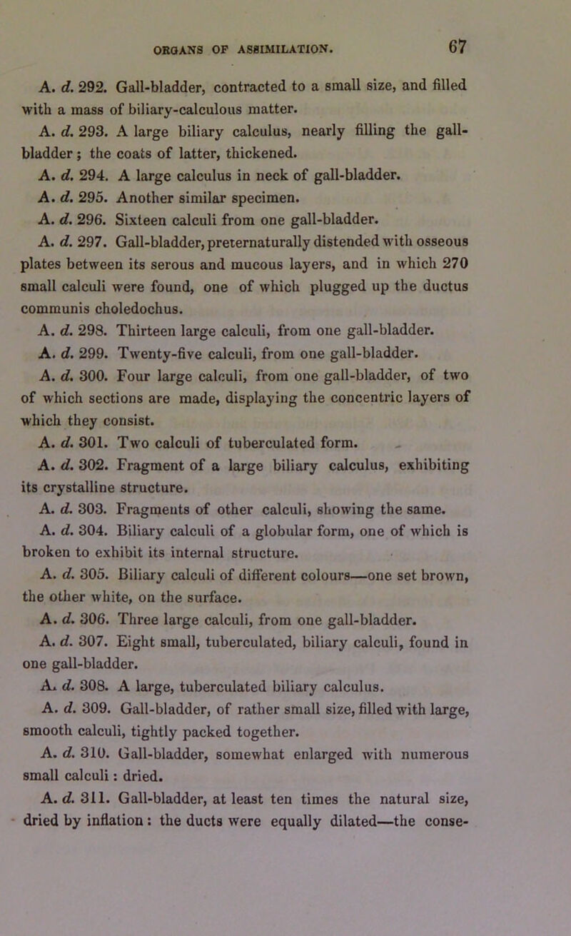 A. d. 292. Gall-bladder, contracted to a small size, and filled with a mass of biliary-calculous matter. A. d. 293. A large biliary calculus, nearly filling the gall- bladder ; the coats of latter, thickened. A. d. 294. A large calculus in neck of gall-bladder. A. d. 295. Another similar specimen. A. d. 296. Sixteen calculi from one gall-bladder. A. d. 297. Gall-bladder, preternaturally distended with osseous plates between its serous and mucous layers, and in which 270 small calculi were found, one of which plugged up the ductus communis choledochus. A. d. 298. Thirteen large calculi, from one gall-bladder. A. d. 299. Twenty-five calculi, from one gall-bladder. A. d. 300. Four large calculi, from one gall-bladder, of two of which sections are made, displaying the concentric layers of which they consist. A. d. 301. Two calculi of tuberculated form. A. d. 302. Fragment of a large biliary calculus, exhibiting its crystalline structure. A. d. 303. Fragmeuts of other calculi, showing the same. A. d. 304. Biliary calculi of a globular form, one of which is broken to exhibit its internal structure. A. d. 305. Biliary calculi of different colours—one set brown, the other white, on the surface. A. d. 306. Three large calculi, from one gall-bladder. A. d. 307. Eight small, tuberculated, biliary calculi, found in one gall-bladder. A. d. 308. A large, tuberculated biliary calculus. A. d. 309. Gall-bladder, of rather small size, filled with large, smooth calculi, tightly packed together. A. d. 310. Gall-bladder, somewhat enlarged with numerous small calculi: dried. A. d. 311. Gall-bladder, at least ten times the natural size, dried by inflation : the ducts were equally dilated—the conse-