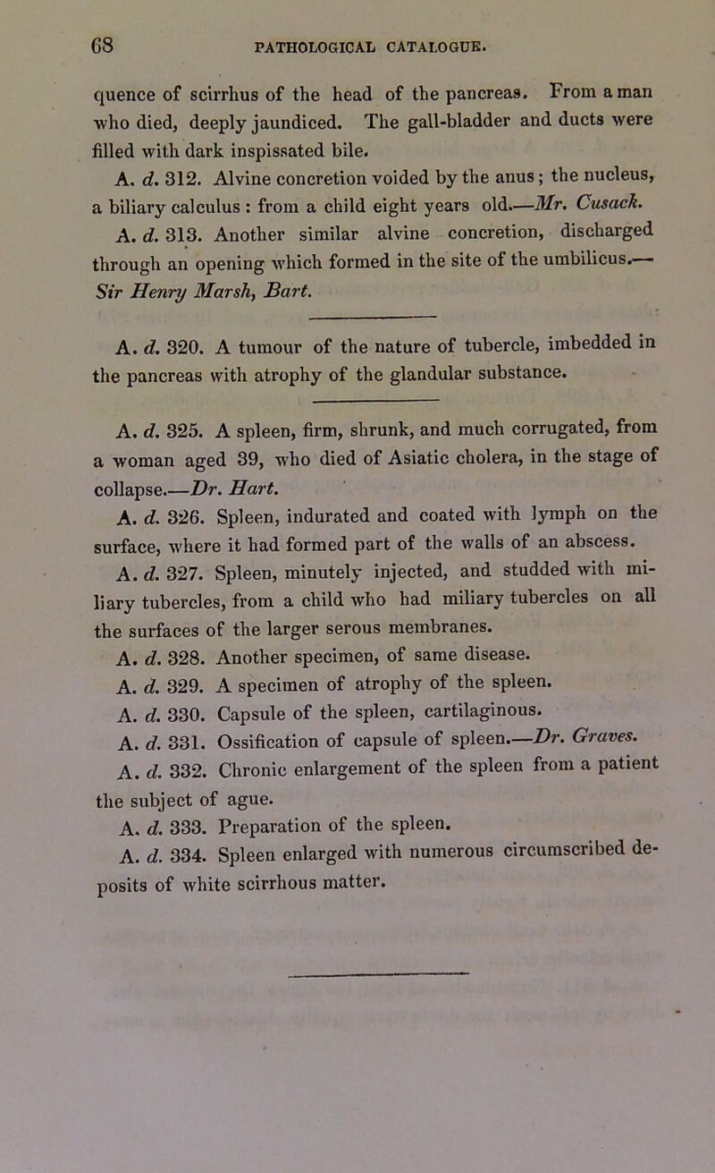 quence of scirrhus of the head of the pancreas. From a man who died, deeply jaundiced. The gall-bladder and ducts were filled with dark inspissated bile. A. d. 312. Alvine concretion voided by the anus; the nucleus, a biliary calculus : from a child eight years old.—Mr, Cusack. A. d. 313. Another similar alvine concretion, discharged through an opening which formed in the site of the umbilicus. Sir Henry Marsh, Bart. A. d. 320. A tumour of the nature of tubercle, imbedded in the pancreas with atrophy of the glandular substance. A. d. 325. A spleen, firm, shrunk, and much corrugated, from a woman aged 39, w'ho died of Asiatic cholera, in the stage of collapse Dr. Hart. A. d. 326. Spleen, indurated and coated with lymph on the surface, where it had formed part of the walls of an abscess. A. d. 327. Spleen, minutely injected, and studded with mi- liary tubercles, from a child who had miliary tubercles on all the surfaces of the larger serous membranes. A. d. 328. Another specimen, of same disease. A. d. 329. A specimen of atrophy of the spleen. A. d. 330. Capsule of the spleen, cartilaginous. A. d. 331. Ossification of capsule of spleen—Dr. Graves. A. d. 332. Chronic enlargement of the spleen from a patient the subject of ague. A. d. 333. Preparation of the spleen. A. d. 334. Spleen enlarged with numerous circumscribed de- posits of white scirrhous matter.
