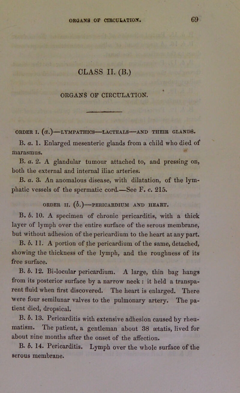 CLASS II. (B.) ORGANS OF CIRCULATION. ORDER I. («.) LYMPATHICS LACTEALS AND THEIR GLANDS. B. a. 1. Enlarged mesenteric glands from a child who died of marasmus. B. a. 2. A glandular tumour attached to, and pressing on, both the external and internal iliac arteries. B. a. 3. An anomalous disease, with dilatation, of the lym- phatic vessels of the spermatic cord.—See F. c. 215. ORDER II. (b.) PERICARDIUM AND HEART. B. b. 10. A specimen of chronic pericarditis, with a thick layer of lymph over the entire surface of the serous membrane, but without adhesion of the pericardium to the heart at any part. B. b. 11. A portion of the pericardium of the same, detached, showing the thickness of the lymph, and the roughness of its free surface. B. b. 12. Bi-locular pericardium. A large, thin bag hangs from its posterior surface by a narrow neck : it held a transpa- rent fluid when first discovered. The heart is enlarged. There were four semilunar valves to the pulmonary artery. The pa- tient died, dropsical. B. b. 13. Pericarditis with extensive adhesion caused by rheu- matism. The patient, a gentleman about 38 aetatis, lived for about nine months after the onset of the affection. B. b. 14. Pericarditis. Lymph over the whole surface of the serous membrane.