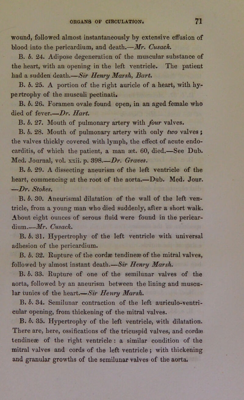 wound, followed almost instantaneously by extensive effusion of blood into the pericardium, and death.—Mr. Cusack. B. b. 24. Adipose degeneration of the muscular substance of the heart, with an opening in the left ventricle. The patient had a sudden death.—Sir Henry Marsh, Bart. B. b. 25. A portion of the right auricle of a heart, with hy- pertrophy of the musculi pectinati. B. b. 26. Foramen ovale found open, in an aged female who died of fever.—Dr. Hart. B. b. 27. Mouth of pulmonary artery with four valves. B. b. 28. Mouth of pulmonary artery with only two valves; the valves thickly covered with lymph, the effect of acute endo- carditis, of which the patient, a man aet. 60, died.—See Dub. Med. Journal, vol. xxii. p. 398 Dr. Graves. B. b. 29. A dissecting aneurism of the left ventricle of the heart, commencing at the root of the aorta.—Dub. Med. Jour. —Dr. Stokes. B. b. 30. Aneurismal dilatation of the wall of the left ven- tricle, from a young man who died suddenly, after a short walk. About eight ounces of serous fluid were found in the pericar- dium.—Mr. Cusack. B. b. 31. Hypertrophy of the left ventricle with universal adhesion of the pericardium. B. b. 32. Rupture of the cordae tendineae of the mitral valves, followed by almost instant death.—Sir Henry Marsh. B. b. 33. Rupture of one of the semilunar valves of the aorta, followed by an aneurism between the lining and muscu- lar tunics of the heart.—Sir Henry Marsh. B. b. 34. Semilunar contraction of the left auriculo-ventri- cular opening, from thickening of the mitral valves. B. b. 35. Hypertrophy of the left ventricle, with dilatation. There are, here, ossifications of the tricuspid valves, and cordae tendineae of the right ventricle : a similar condition of the mitral valves and cords of the left ventricle ; with thickening and granular growths of the semilunar valves of the aorta.