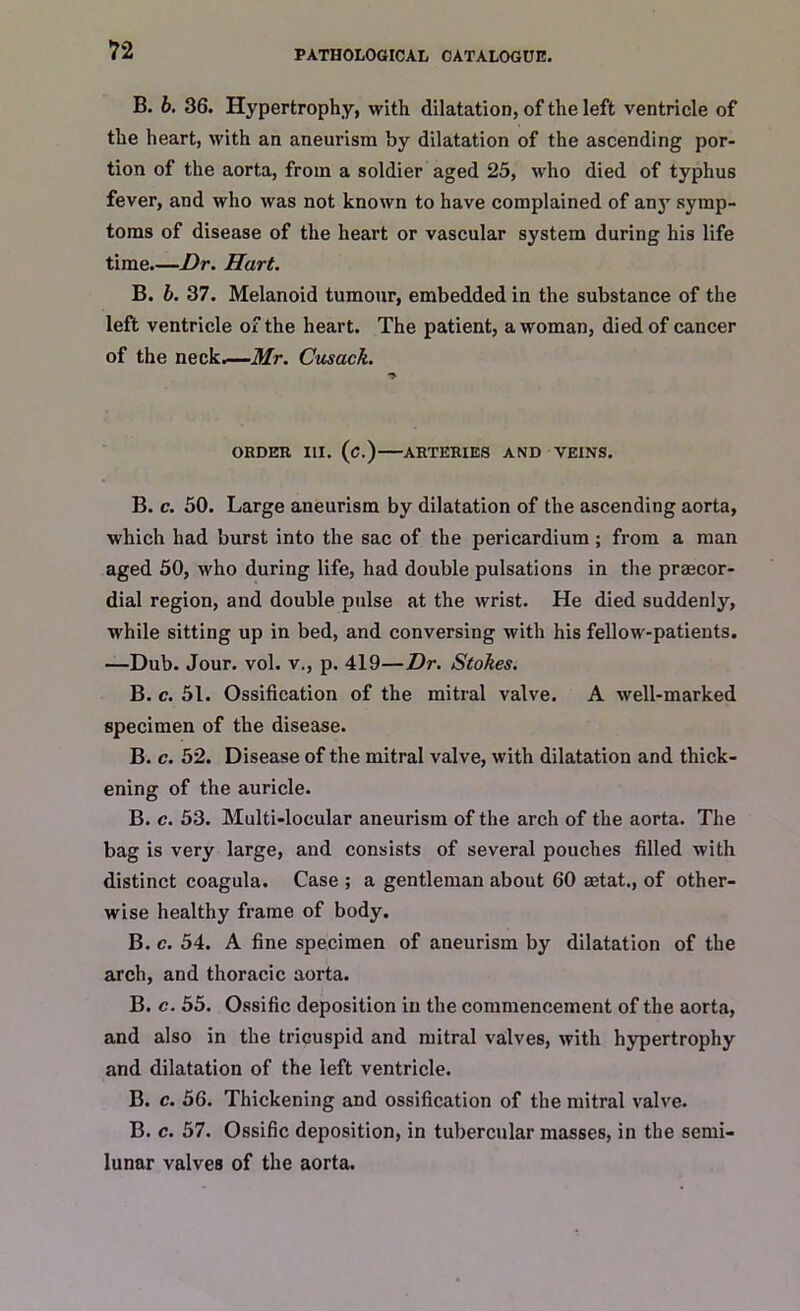 B. 6. 36. Hypertrophy, with dilatation, of the left ventricle of the heart, with an aneurism by dilatation of the ascending por- tion of the aorta, from a soldier aged 25, who died of typhus fever, and who was not known to have complained of any symp- toms of disease of the heart or vascular system during his life time.—Dr. Hart. B. b. 37. Melanoid tumour, embedded in the substance of the left ventricle of the heart. The patient, a woman, died of cancer of the neck.—Mr. Cusack. ORDER III. (C.) ARTERIES AND VEINS. B. c. 50. Large aneurism by dilatation of the ascending aorta, which had burst into the sac of the pericardium ; from a man aged 50, who during life, had double pulsations in the praecor- dial region, and double pulse at the wrist. He died suddenly, while sitting up in bed, and conversing with his fellow-patients. —Dub. Jour. vol. v., p. 419—Dr. Stokes. B. c. 51. Ossification of the mitral valve. A well-marked specimen of the disease. B. c. 52. Disease of the mitral valve, with dilatation and thick- ening of the auricle. B. c. 53. Multi-locular aneurism of the arch of the aorta. The bag is very large, and consists of several pouches filled with distinct coagula. Case ; a gentleman about 60 aetat., of other- wise healthy frame of body. B. c. 54. A fine specimen of aneurism by dilatation of the arch, and thoracic aorta. B. c. 55. Ossific deposition in the commencement of the aorta, and also in the tricuspid and mitral valves, with hypertrophy and dilatation of the left ventricle. B. c. 56. Thickening and ossification of the mitral valve. B. c. 57. Ossific deposition, in tubercular masses, in the semi- lunar valves of the aorta.
