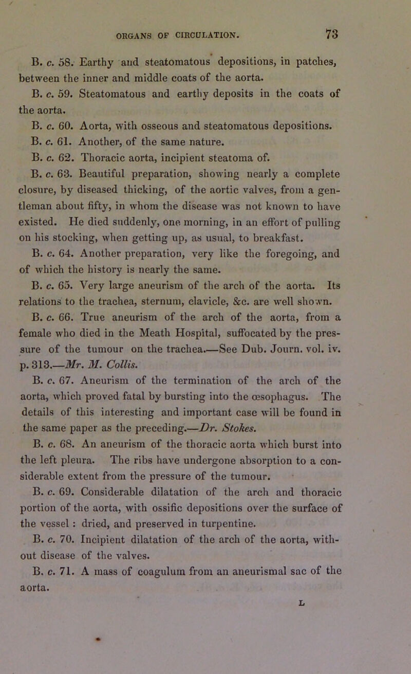 B. c. 58. Earthy and steatomatous depositions, in patches, between the inner and middle coats of the aorta. B. c. 59. Steatomatous and earthy deposits in the coats of the aorta. B. c. 60. Aorta, witli osseous and steatomatous depositions. B. c. 61. Another, of the same nature. B. c. 62. Thoracic aorta, incipient steatoma of. B. c. 63. Beautiful preparation, showing nearly a complete closure, by diseased thicking, of the aortic valves, from a gen- tleman about fifty, in whom the disease was not known to have existed. He died suddenly, one. morning, in an effort of pulling on his stocking, when getting up, as usual, to breakfast. B. c. 64. Another preparation, very like the foregoing, and of which the history is nearly the same. B. c. 65. Very large aneurism of the arch of the aorta. Its relations to the trachea, sternum, clavicle, &c. are well shown. B. c. 66. True aneurism of the arch of the aorta, from a female who died in the Meath Hospital, suffocated by the pres- sure of the tumour on the trachea See Dub. Journ. vol. iv. p. 313.—Mr. M. Collis. B. c. 67. Aneurism of the termination of the arch of the aorta, which proved fatal by bursting into the oesophagus. The details of this interesting and important case will be found in the same paper as the preceding.—Dr. Stokes. B. c. 68. An aneurism of the thoracic aorta which burst into the left pleura. The ribs have undergone absorption to a con- siderable extent from the pressure of the tumour. B. c. 69. Considerable dilatation of the arch and thoracic portion of the aorta, with ossific depositions over the surface of the vessel : dried, and preserved in turpentine. B. c. 70. Incipient dilatation of the arch of the aorta, with- out disease of the valves. B. c. 71. A mass of coaguluin from an aneurismal sac of the aorta. L