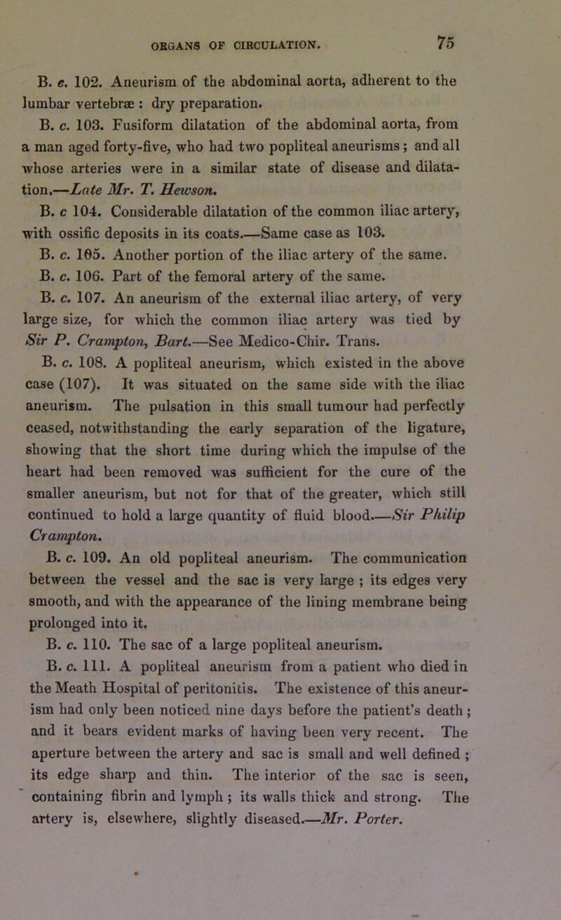 B. e. 102. Aneurism of the abdominal aorta, adherent to the lumbar vertebrae : dry preparation. B. c. 103. Fusiform dilatation of the abdominal aorta, from a man aged forty-five, who had two popliteal aneurisms; and all whose arteries were in a similar state of disease and dilata- tion.—Late Mr. T. Heivson. B. c 104. Considerable dilatation of the common iliac artery, with ossific deposits in its coats Same case as 103. B. c. 105. Another portion of the iliac artery of the same. B. c. 106. Part of the femoral artery of the same. B. c. 107. An aneurism of the external iliac artery, of very large size, for which the common iliac artery was tied by Sir P. Crampton, Bart.—See Medico-Chir. Trans. B. c. 108. A popliteal aneurism, which existed in the above case (107). It was situated on the same side with the iliac aneurism. The pulsation in this small tumour had perfectly ceased, notwithstanding the early separation of the ligature, showing that the short time during which the impulse of the heart had been removed was sufficient for the cure of the smaller aneurism, but not for that of the greater, which still continued to hold a large quantity of fluid blood—Sir Philip Crampton. B. c. 109. An old popliteal aneurism. The communication between the vessel and the sac is very large ; its edges very smooth, and with the appearance of the lining membrane being prolonged into it. B. c. 110. The sac of a large popliteal aneurism. B. c. 111. A popliteal aneurism from a patient who died in the Meath Hospital of peritonitis. The existence of this aneur- ism had only been noticed nine days before the patient’s death; and it bears evident marks of having been very recent. The aperture between the artery and sac is small and well defined ; its edge sharp and thin. The interior of the sac is seen, containing fibrin and lymph ; its walls thick and strong. The artery is, elsewhere, slightly diseased.—Mr. Porter.