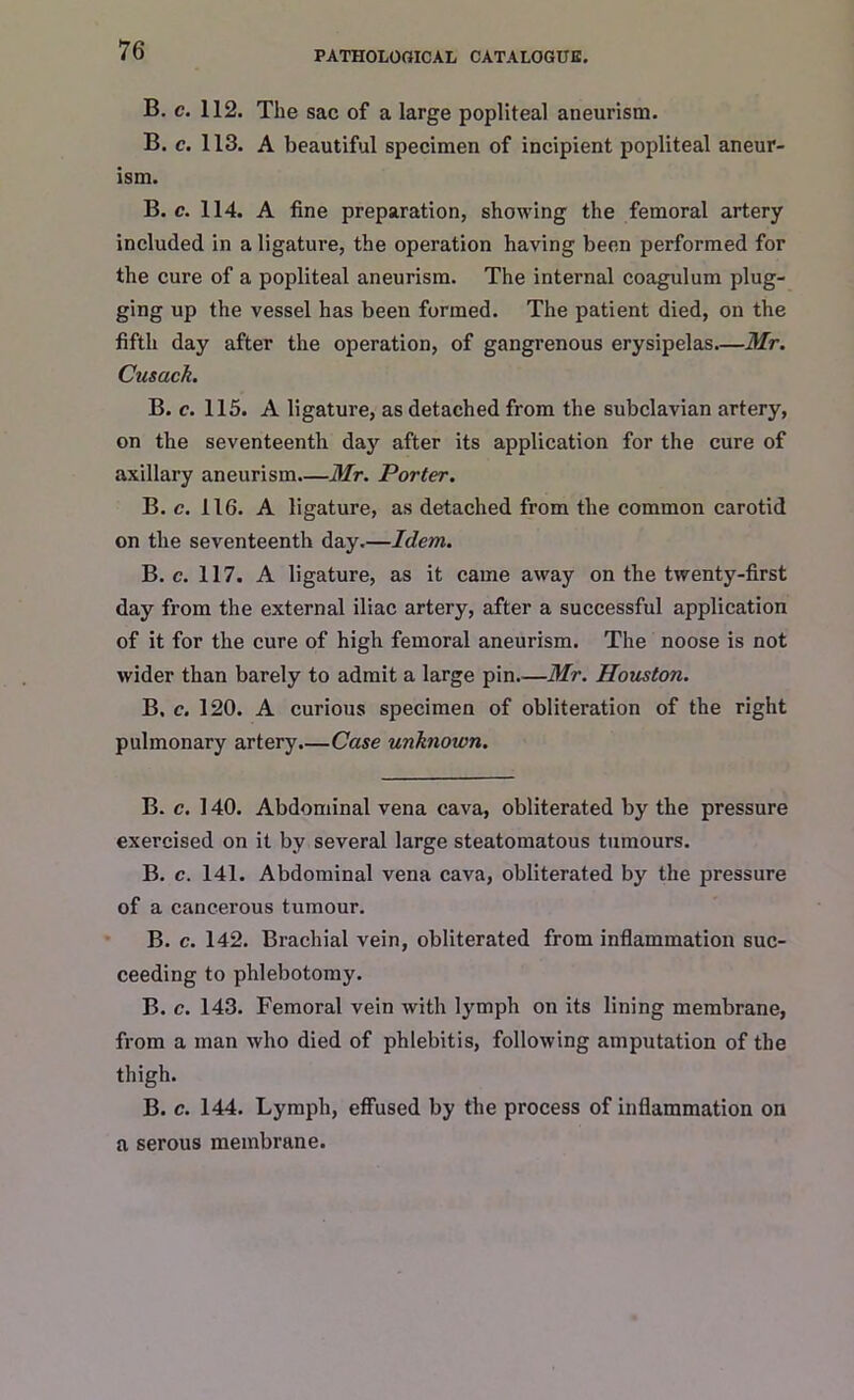 B. c. 112. The sac of a large popliteal aneurism. B. c. 113. A beautiful specimen of incipient popliteal aneur- ism. B. c. 114. A fine preparation, showing the femoral artery included in a ligature, the operation having been performed for the cure of a popliteal aneurism. The internal coagulum plug- ging up the vessel has been formed. The patient died, on the fifth day after the operation, of gangrenous erysipelas—Mr. Cusack. B. c. 115. A ligature, as detached from the subclavian artery, on the seventeenth day after its application for the cure of axillary aneurism—Mr. Porter. B. c. 116. A ligature, as detached from the common carotid on the seventeenth day.—Idem. B. c. 117. A ligature, as it came away on the twenty-first day from the external iliac artery, after a successful application of it for the cure of high femoral aneurism. The noose is not wider than barely to admit a large pin Mr. Houston. B, c. 120. A curious specimen of obliteration of the right pulmonary artery.—Case unknoion. B. c. 140. Abdominal vena cava, obliterated by the pressure exei’cised on it by several large steatomatous tumours. B. c. 141. Abdominal vena cava, obliterated by the pressure of a cancerous tumour. B. c. 142. Brachial vein, obliterated from inflammation suc- ceeding to phlebotomy. B. c. 143. Femoral vein with lymph on its lining membrane, from a man who died of phlebitis, following amputation of the thigh. B. c. 144. Lymph, effused by the process of inflammation on a serous membrane.