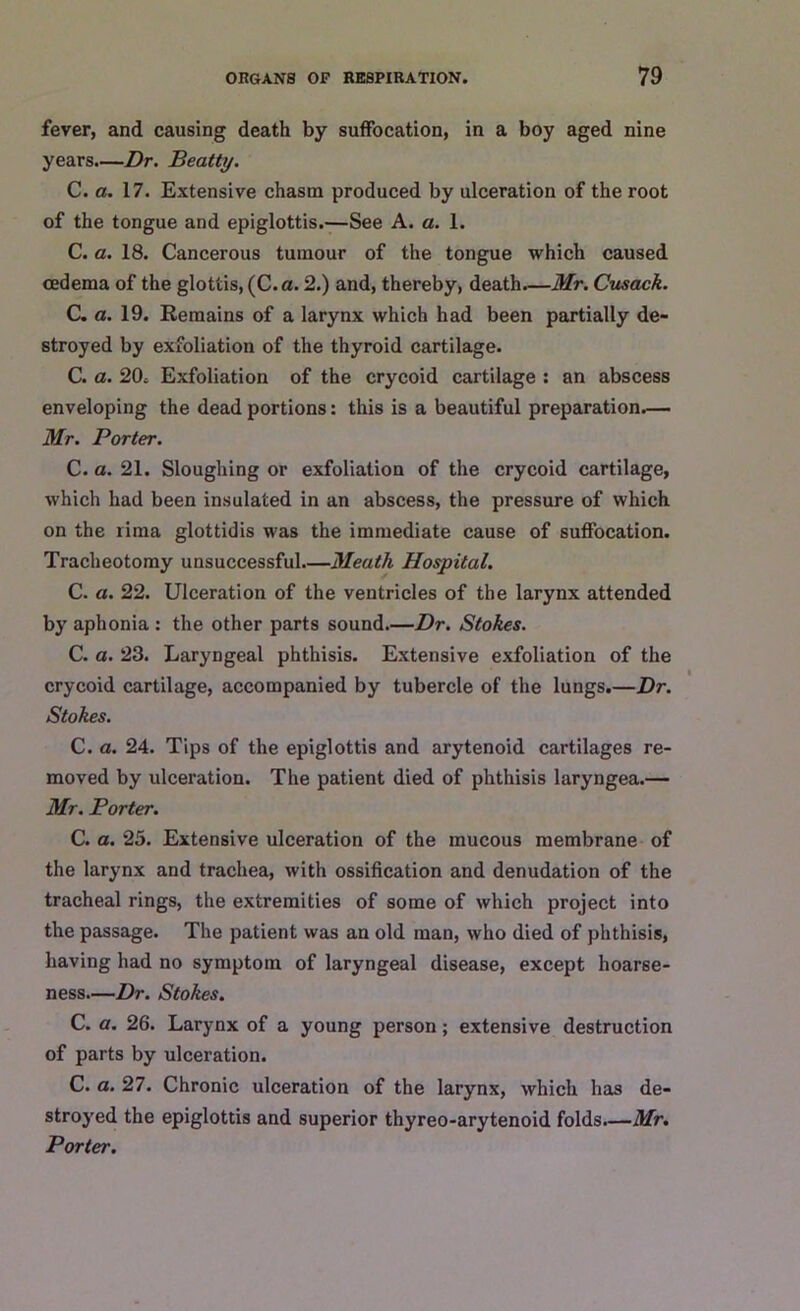 fever, and causing death by suffocation, in a boy aged nine years.—Dr. Beatty. C. a. 17. Extensive chasm produced by ulceration of the root of the tongue and epiglottis.—See A. a. 1. C. a. 18. Cancerous tumour of the tongue which caused oedema of the glottis, (C.a. 2.) and, thereby, death.—Mr. Cusack. C. a. 19. Remains of a larynx which had been partially de- stroyed by exfoliation of the thyroid cartilage. C. a. 20, Exfoliation of the crycoid cartilage : an abscess enveloping the dead portions: this is a beautiful preparation.— Mr. Porter. C. a. 21. Sloughing or exfoliation of the crycoid cartilage, which had been insulated in an abscess, the pressure of which on the lima glottidis was the immediate cause of suffocation. Tracheotomy unsuccessful—Meath Hospital. C. a. 22. Ulceration of the ventricles of the larynx attended by aphonia : the other parts sound.—Dr. Stokes. C. a. 23. Laryngeal phthisis. Extensive exfoliation of the crycoid cartilage, accompanied by tubercle of the lungs.—Dr. Stokes. C. a. 24. Tips of the epiglottis and arytenoid cartilages re- moved by ulceration. The patient died of phthisis laryngea.— Mr. Porter. C. a. 25. Extensive ulceration of the mucous membrane of the larynx and trachea, with ossification and denudation of the tracheal rings, the extremities of some of which project into the passage. The patient was an old man, who died of phthisis, having had no symptom of laryngeal disease, except hoarse- ness—Dr. Stokes. C. a. 26. Larynx of a young person; extensive destruction of parts by ulceration. C. a. 27. Chronic ulceration of the larynx, which has de- stroyed the epiglottis and superior thyreo-arytenoid folds.—Mr. Porter.